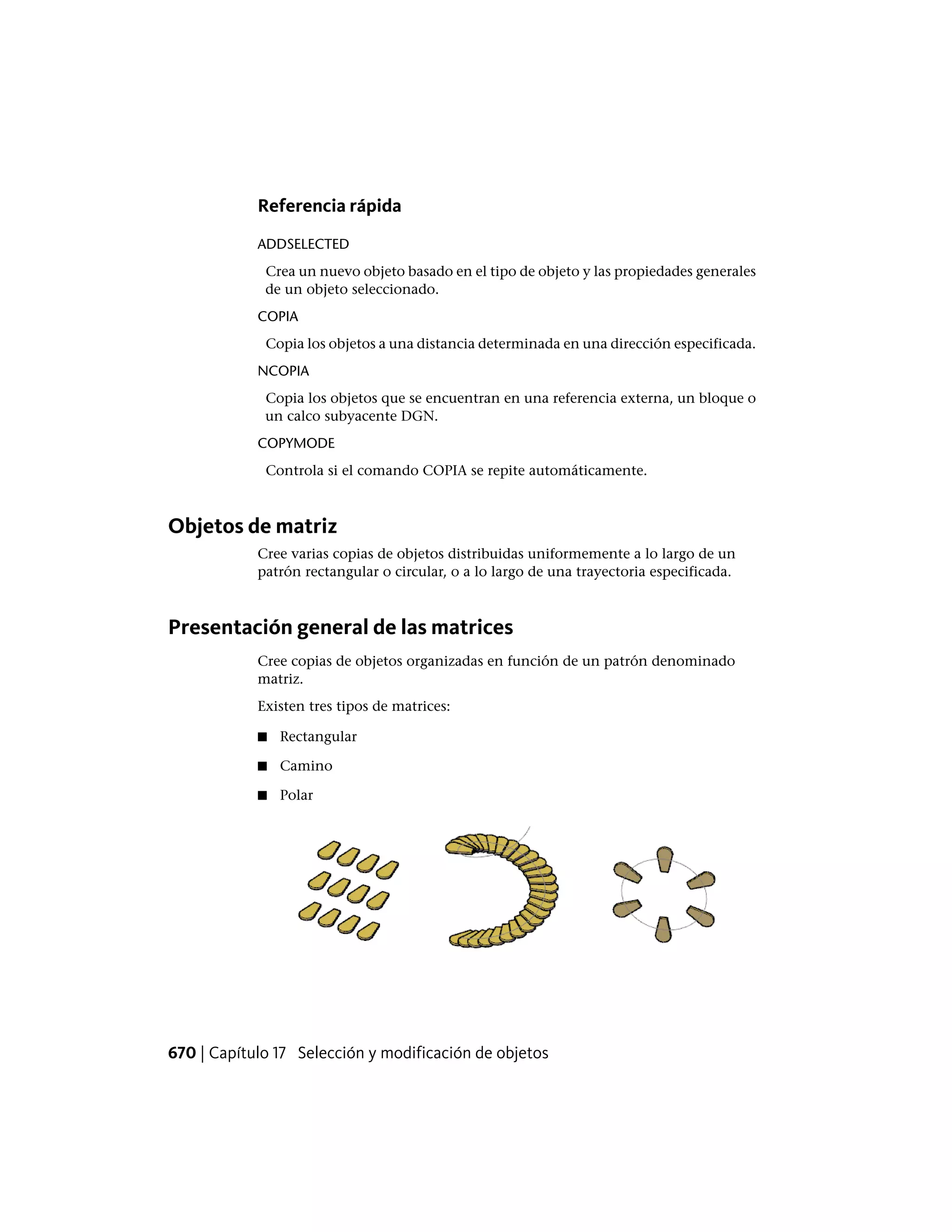 Referencia rápida
ADDSELECTED
Crea un nuevo objeto basado en el tipo de objeto y las propiedades generales
de un objeto seleccionado.
COPIA
Copia los objetos a una distancia determinada en una dirección especificada.
NCOPIA
Copia los objetos que se encuentran en una referencia externa, un bloque o
un calco subyacente DGN.
COPYMODE
Controla si el comando COPIA se repite automáticamente.
Objetos de matriz
Cree varias copias de objetos distribuidas uniformemente a lo largo de un
patrón rectangular o circular, o a lo largo de una trayectoria especificada.
Presentación general de las matrices
Cree copias de objetos organizadas en función de un patrón denominado
matriz.
Existen tres tipos de matrices:
■ Rectangular
■ Camino
■ Polar
670 | Capítulo 17 Selección y modificación de objetos
 