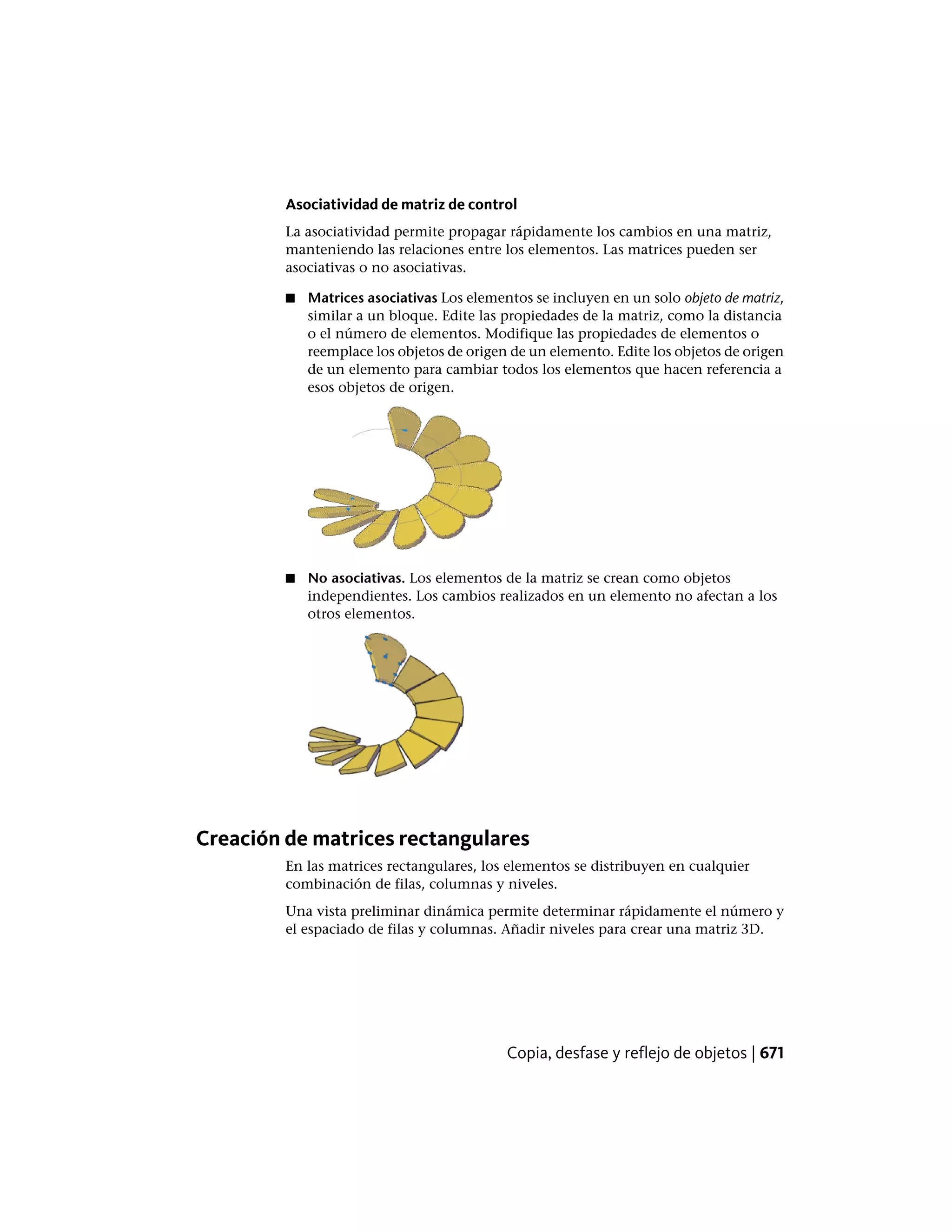 Asociatividad de matriz de control
La asociatividad permite propagar rápidamente los cambios en una matriz,
manteniendo las relaciones entre los elementos. Las matrices pueden ser
asociativas o no asociativas.
■ Matrices asociativas Los elementos se incluyen en un solo objeto de matriz,
similar a un bloque. Edite las propiedades de la matriz, como la distancia
o el número de elementos. Modifique las propiedades de elementos o
reemplace los objetos de origen de un elemento. Edite los objetos de origen
de un elemento para cambiar todos los elementos que hacen referencia a
esos objetos de origen.
■ No asociativas. Los elementos de la matriz se crean como objetos
independientes. Los cambios realizados en un elemento no afectan a los
otros elementos.
Creación de matrices rectangulares
En las matrices rectangulares, los elementos se distribuyen en cualquier
combinación de filas, columnas y niveles.
Una vista preliminar dinámica permite determinar rápidamente el número y
el espaciado de filas y columnas. Añadir niveles para crear una matriz 3D.
Copia, desfase y reflejo de objetos | 671
 