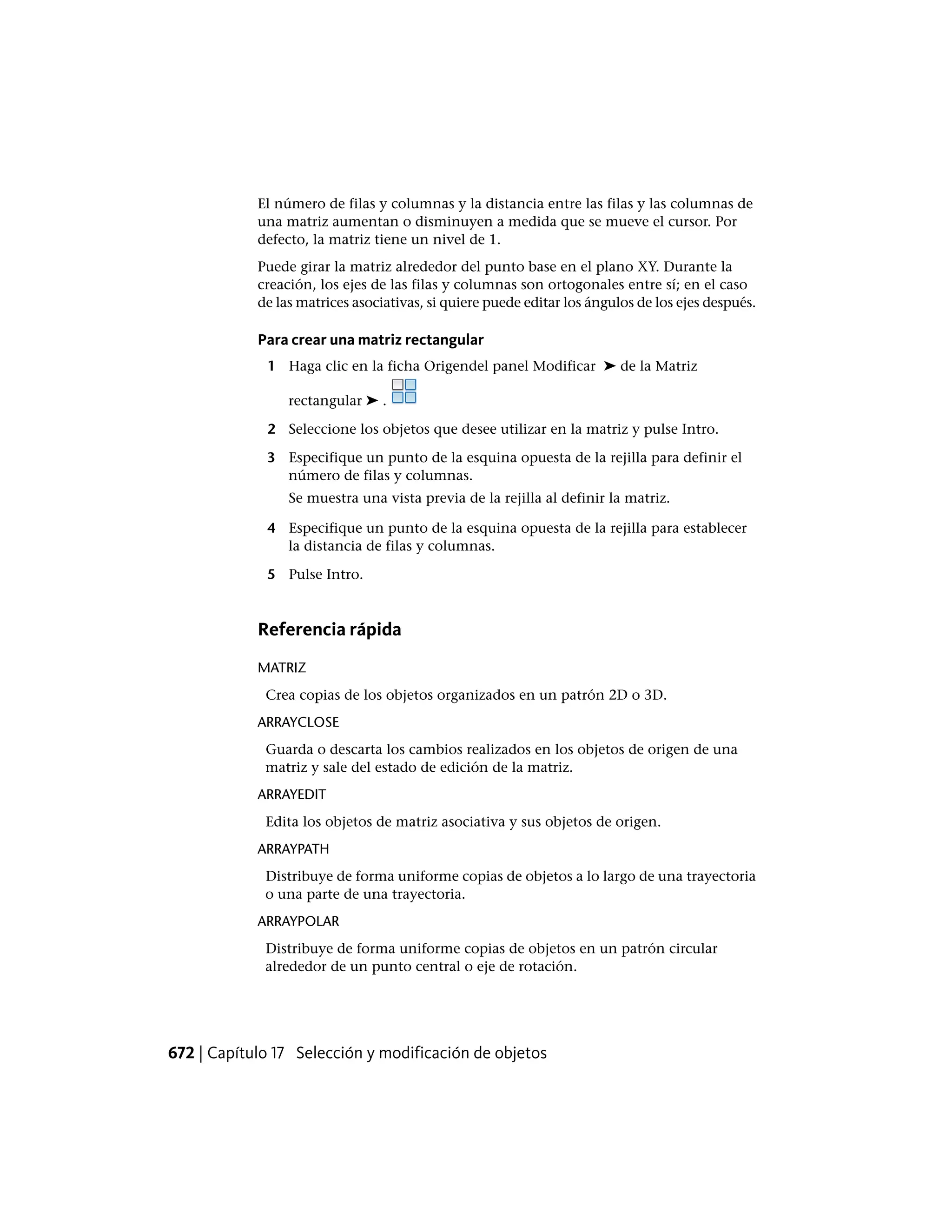 El número de filas y columnas y la distancia entre las filas y las columnas de
una matriz aumentan o disminuyen a medida que se mueve el cursor. Por
defecto, la matriz tiene un nivel de 1.
Puede girar la matriz alrededor del punto base en el plano XY. Durante la
creación, los ejes de las filas y columnas son ortogonales entre sí; en el caso
de las matrices asociativas, si quiere puede editar los ángulos de los ejes después.
Para crear una matriz rectangular
1 Haga clic en la ficha Origendel panel Modificar ➤ de la Matriz
rectangular ➤ .
2 Seleccione los objetos que desee utilizar en la matriz y pulse Intro.
3 Especifique un punto de la esquina opuesta de la rejilla para definir el
número de filas y columnas.
Se muestra una vista previa de la rejilla al definir la matriz.
4 Especifique un punto de la esquina opuesta de la rejilla para establecer
la distancia de filas y columnas.
5 Pulse Intro.
Referencia rápida
MATRIZ
Crea copias de los objetos organizados en un patrón 2D o 3D.
ARRAYCLOSE
Guarda o descarta los cambios realizados en los objetos de origen de una
matriz y sale del estado de edición de la matriz.
ARRAYEDIT
Edita los objetos de matriz asociativa y sus objetos de origen.
ARRAYPATH
Distribuye de forma uniforme copias de objetos a lo largo de una trayectoria
o una parte de una trayectoria.
ARRAYPOLAR
Distribuye de forma uniforme copias de objetos en un patrón circular
alrededor de un punto central o eje de rotación.
672 | Capítulo 17 Selección y modificación de objetos
 