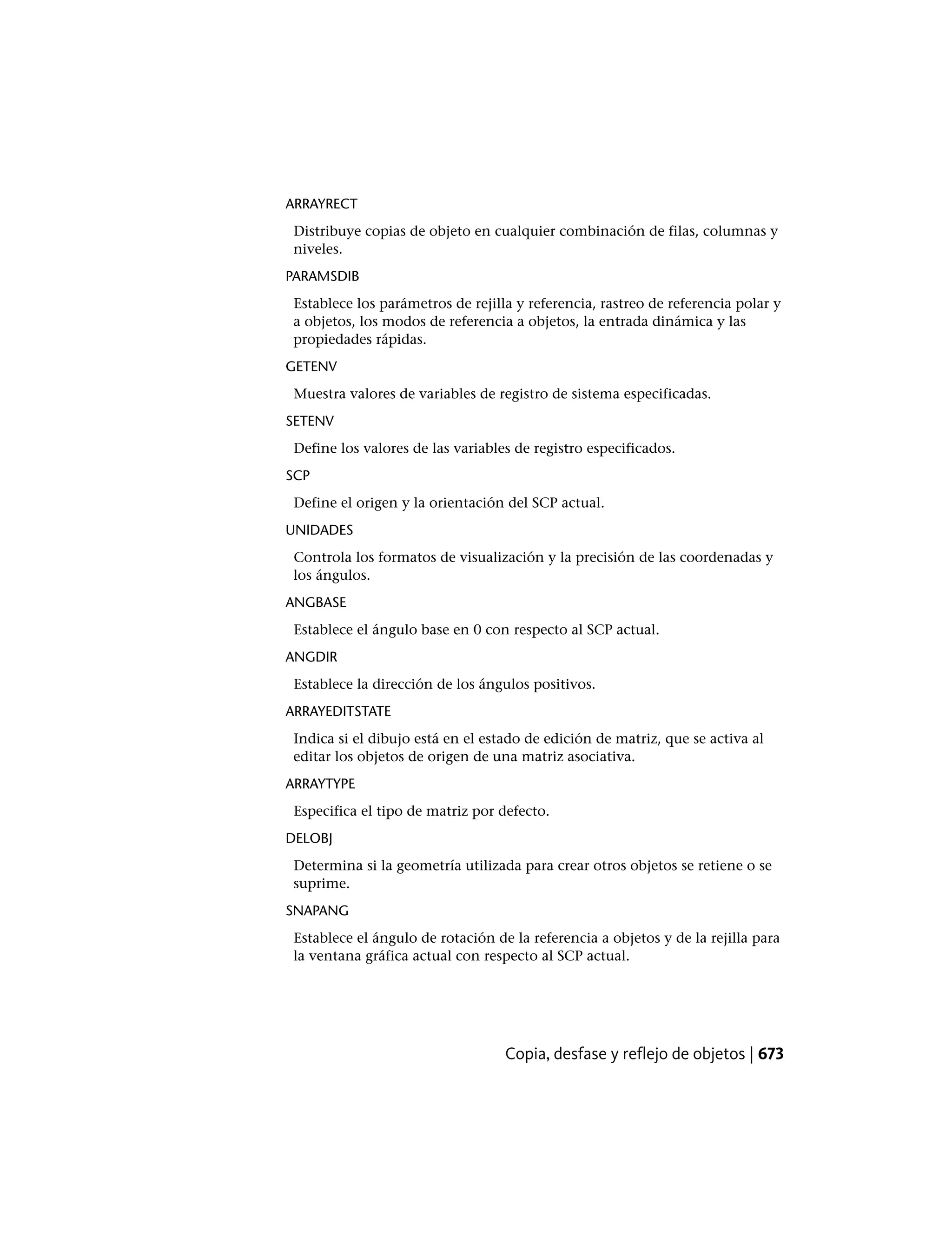 ARRAYRECT
Distribuye copias de objeto en cualquier combinación de filas, columnas y
niveles.
PARAMSDIB
Establece los parámetros de rejilla y referencia, rastreo de referencia polar y
a objetos, los modos de referencia a objetos, la entrada dinámica y las
propiedades rápidas.
GETENV
Muestra valores de variables de registro de sistema especificadas.
SETENV
Define los valores de las variables de registro especificados.
SCP
Define el origen y la orientación del SCP actual.
UNIDADES
Controla los formatos de visualización y la precisión de las coordenadas y
los ángulos.
ANGBASE
Establece el ángulo base en 0 con respecto al SCP actual.
ANGDIR
Establece la dirección de los ángulos positivos.
ARRAYEDITSTATE
Indica si el dibujo está en el estado de edición de matriz, que se activa al
editar los objetos de origen de una matriz asociativa.
ARRAYTYPE
Especifica el tipo de matriz por defecto.
DELOBJ
Determina si la geometría utilizada para crear otros objetos se retiene o se
suprime.
SNAPANG
Establece el ángulo de rotación de la referencia a objetos y de la rejilla para
la ventana gráfica actual con respecto al SCP actual.
Copia, desfase y reflejo de objetos | 673
 