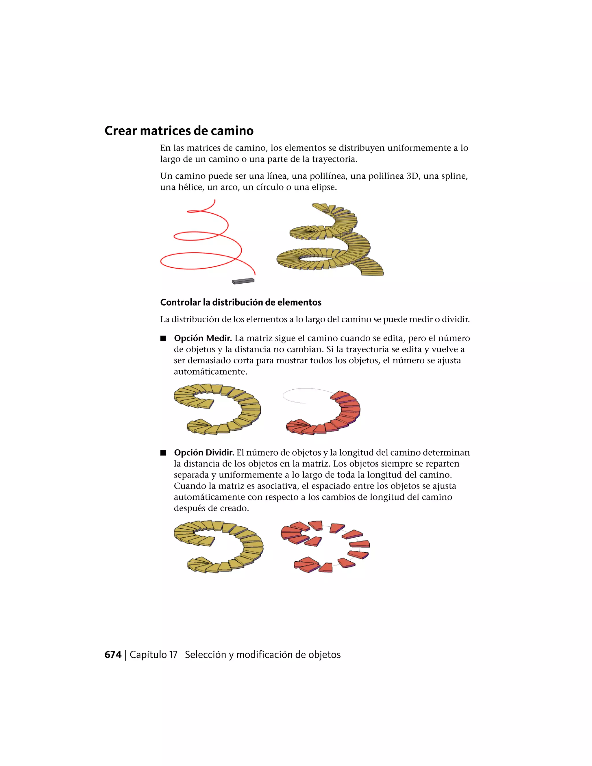 Crear matrices de camino
En las matrices de camino, los elementos se distribuyen uniformemente a lo
largo de un camino o una parte de la trayectoria.
Un camino puede ser una línea, una polilínea, una polilínea 3D, una spline,
una hélice, un arco, un círculo o una elipse.
Controlar la distribución de elementos
La distribución de los elementos a lo largo del camino se puede medir o dividir.
■ Opción Medir. La matriz sigue el camino cuando se edita, pero el número
de objetos y la distancia no cambian. Si la trayectoria se edita y vuelve a
ser demasiado corta para mostrar todos los objetos, el número se ajusta
automáticamente.
■ Opción Dividir. El número de objetos y la longitud del camino determinan
la distancia de los objetos en la matriz. Los objetos siempre se reparten
separada y uniformemente a lo largo de toda la longitud del camino.
Cuando la matriz es asociativa, el espaciado entre los objetos se ajusta
automáticamente con respecto a los cambios de longitud del camino
después de creado.
674 | Capítulo 17 Selección y modificación de objetos
 