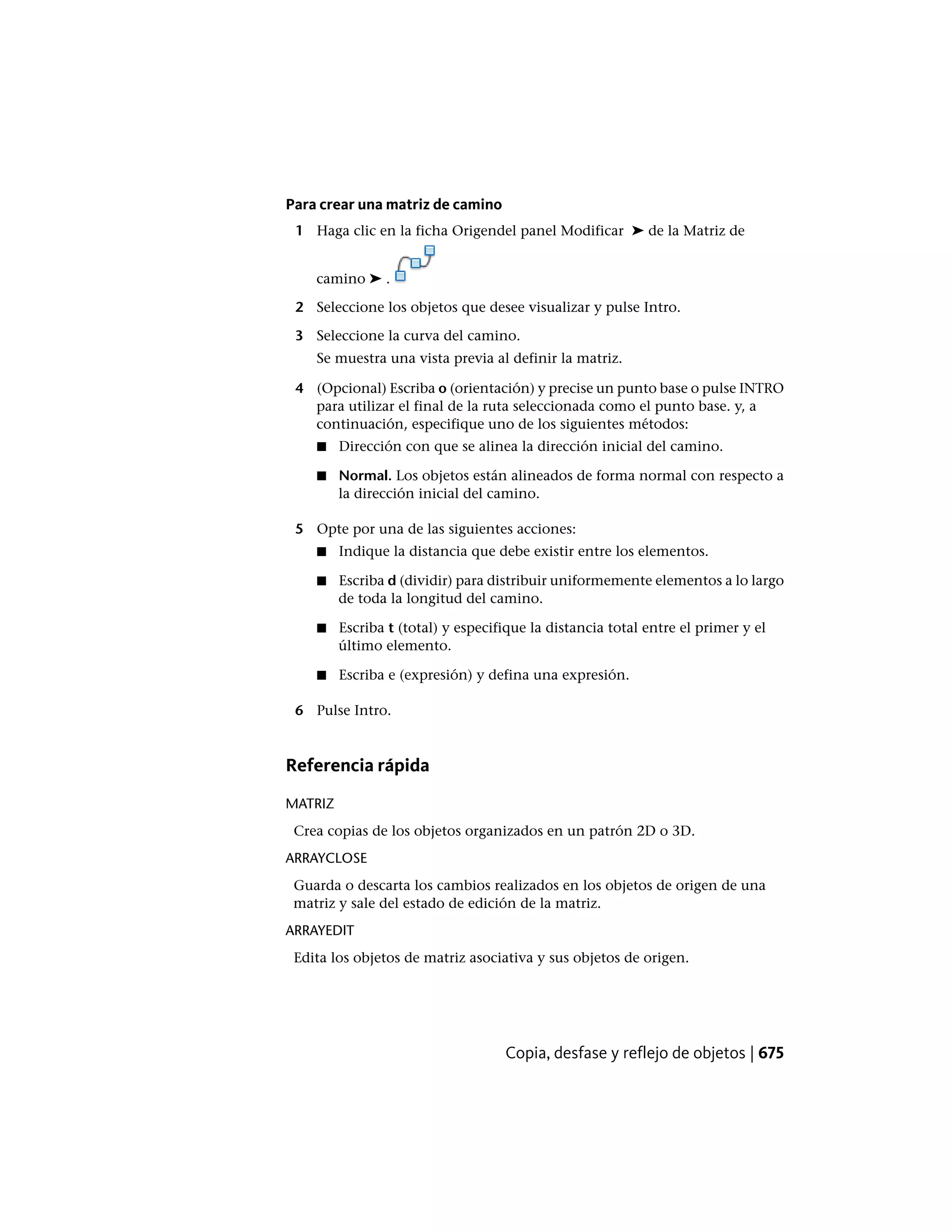 Para crear una matriz de camino
1 Haga clic en la ficha Origendel panel Modificar ➤ de la Matriz de
camino ➤ .
2 Seleccione los objetos que desee visualizar y pulse Intro.
3 Seleccione la curva del camino.
Se muestra una vista previa al definir la matriz.
4 (Opcional) Escriba o (orientación) y precise un punto base o pulse INTRO
para utilizar el final de la ruta seleccionada como el punto base. y, a
continuación, especifique uno de los siguientes métodos:
■ Dirección con que se alinea la dirección inicial del camino.
■ Normal. Los objetos están alineados de forma normal con respecto a
la dirección inicial del camino.
5 Opte por una de las siguientes acciones:
■ Indique la distancia que debe existir entre los elementos.
■ Escriba d (dividir) para distribuir uniformemente elementos a lo largo
de toda la longitud del camino.
■ Escriba t (total) y especifique la distancia total entre el primer y el
último elemento.
■ Escriba e (expresión) y defina una expresión.
6 Pulse Intro.
Referencia rápida
MATRIZ
Crea copias de los objetos organizados en un patrón 2D o 3D.
ARRAYCLOSE
Guarda o descarta los cambios realizados en los objetos de origen de una
matriz y sale del estado de edición de la matriz.
ARRAYEDIT
Edita los objetos de matriz asociativa y sus objetos de origen.
Copia, desfase y reflejo de objetos | 675
 