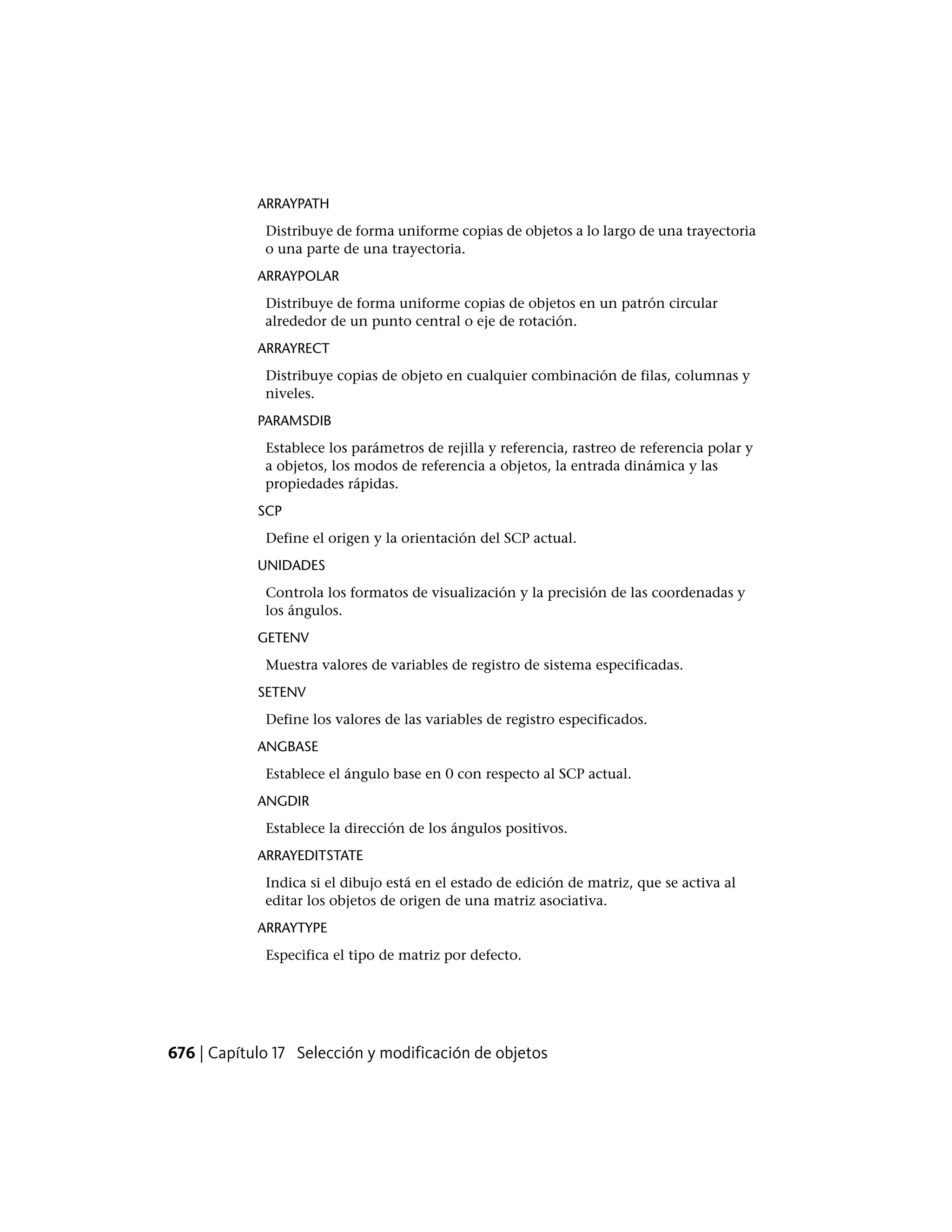 ARRAYPATH
Distribuye de forma uniforme copias de objetos a lo largo de una trayectoria
o una parte de una trayectoria.
ARRAYPOLAR
Distribuye de forma uniforme copias de objetos en un patrón circular
alrededor de un punto central o eje de rotación.
ARRAYRECT
Distribuye copias de objeto en cualquier combinación de filas, columnas y
niveles.
PARAMSDIB
Establece los parámetros de rejilla y referencia, rastreo de referencia polar y
a objetos, los modos de referencia a objetos, la entrada dinámica y las
propiedades rápidas.
SCP
Define el origen y la orientación del SCP actual.
UNIDADES
Controla los formatos de visualización y la precisión de las coordenadas y
los ángulos.
GETENV
Muestra valores de variables de registro de sistema especificadas.
SETENV
Define los valores de las variables de registro especificados.
ANGBASE
Establece el ángulo base en 0 con respecto al SCP actual.
ANGDIR
Establece la dirección de los ángulos positivos.
ARRAYEDITSTATE
Indica si el dibujo está en el estado de edición de matriz, que se activa al
editar los objetos de origen de una matriz asociativa.
ARRAYTYPE
Especifica el tipo de matriz por defecto.
676 | Capítulo 17 Selección y modificación de objetos
 