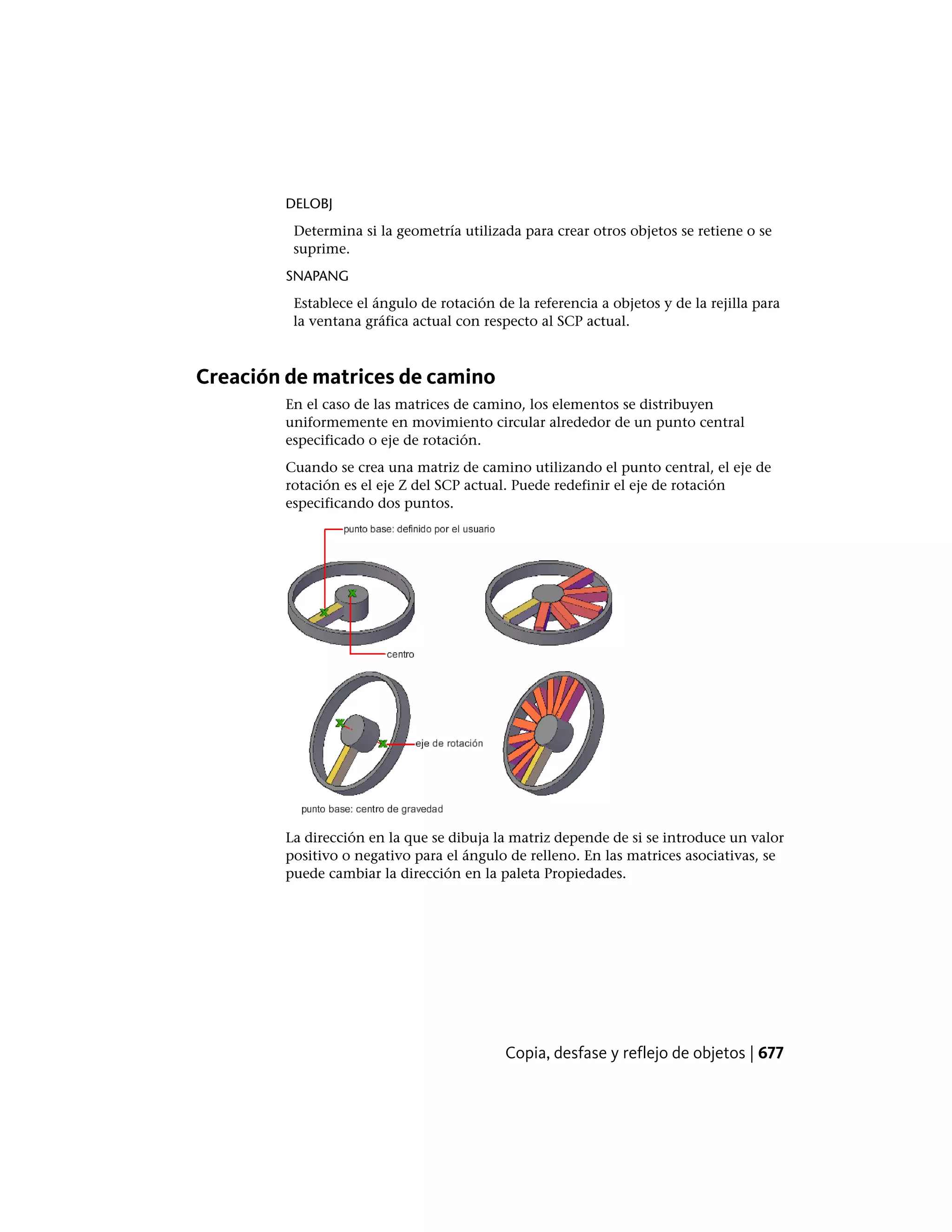 DELOBJ
Determina si la geometría utilizada para crear otros objetos se retiene o se
suprime.
SNAPANG
Establece el ángulo de rotación de la referencia a objetos y de la rejilla para
la ventana gráfica actual con respecto al SCP actual.
Creación de matrices de camino
En el caso de las matrices de camino, los elementos se distribuyen
uniformemente en movimiento circular alrededor de un punto central
especificado o eje de rotación.
Cuando se crea una matriz de camino utilizando el punto central, el eje de
rotación es el eje Z del SCP actual. Puede redefinir el eje de rotación
especificando dos puntos.
La dirección en la que se dibuja la matriz depende de si se introduce un valor
positivo o negativo para el ángulo de relleno. En las matrices asociativas, se
puede cambiar la dirección en la paleta Propiedades.
Copia, desfase y reflejo de objetos | 677
 
