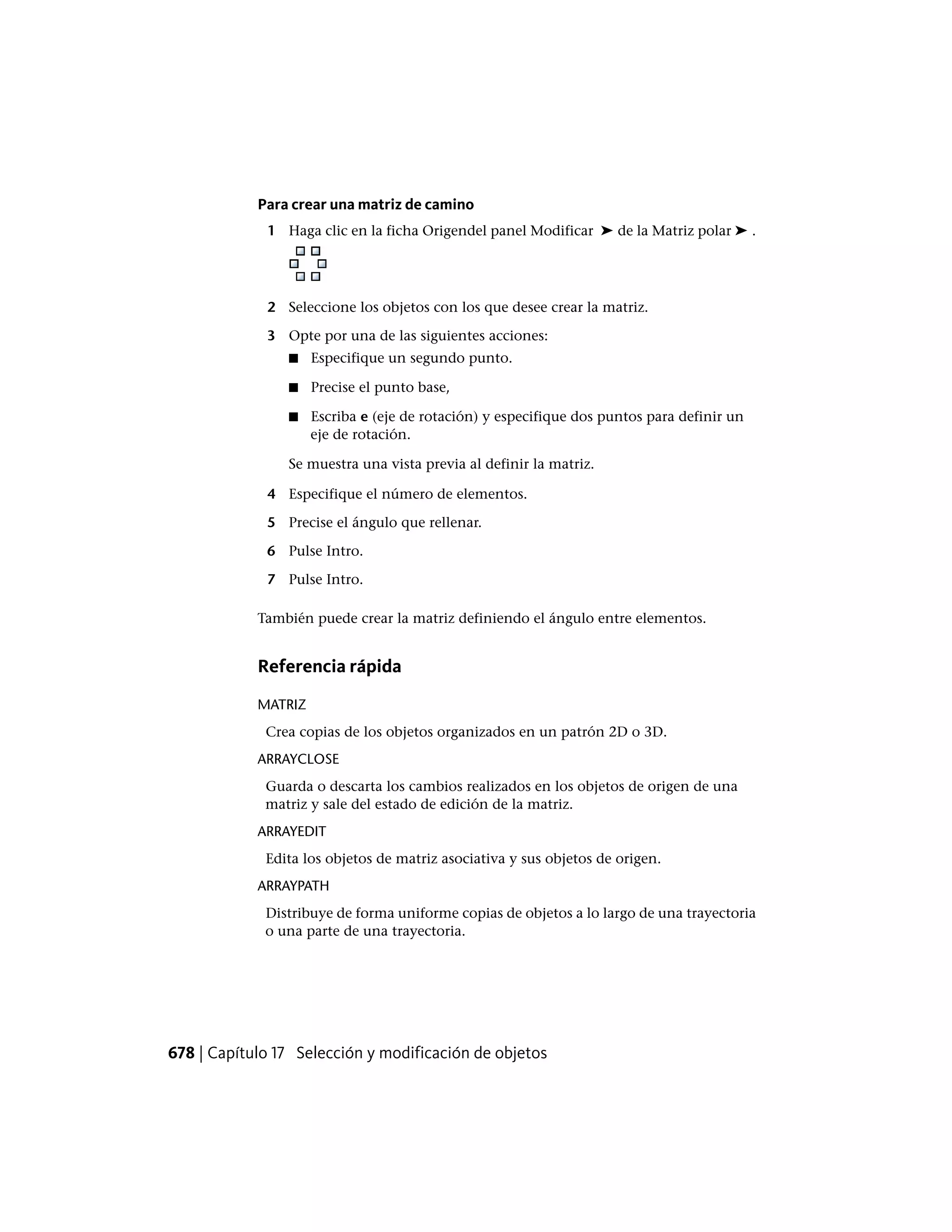 Para crear una matriz de camino
1 Haga clic en la ficha Origendel panel Modificar ➤ de la Matriz polar ➤ .
2 Seleccione los objetos con los que desee crear la matriz.
3 Opte por una de las siguientes acciones:
■ Especifique un segundo punto.
■ Precise el punto base,
■ Escriba e (eje de rotación) y especifique dos puntos para definir un
eje de rotación.
Se muestra una vista previa al definir la matriz.
4 Especifique el número de elementos.
5 Precise el ángulo que rellenar.
6 Pulse Intro.
7 Pulse Intro.
También puede crear la matriz definiendo el ángulo entre elementos.
Referencia rápida
MATRIZ
Crea copias de los objetos organizados en un patrón 2D o 3D.
ARRAYCLOSE
Guarda o descarta los cambios realizados en los objetos de origen de una
matriz y sale del estado de edición de la matriz.
ARRAYEDIT
Edita los objetos de matriz asociativa y sus objetos de origen.
ARRAYPATH
Distribuye de forma uniforme copias de objetos a lo largo de una trayectoria
o una parte de una trayectoria.
678 | Capítulo 17 Selección y modificación de objetos
 