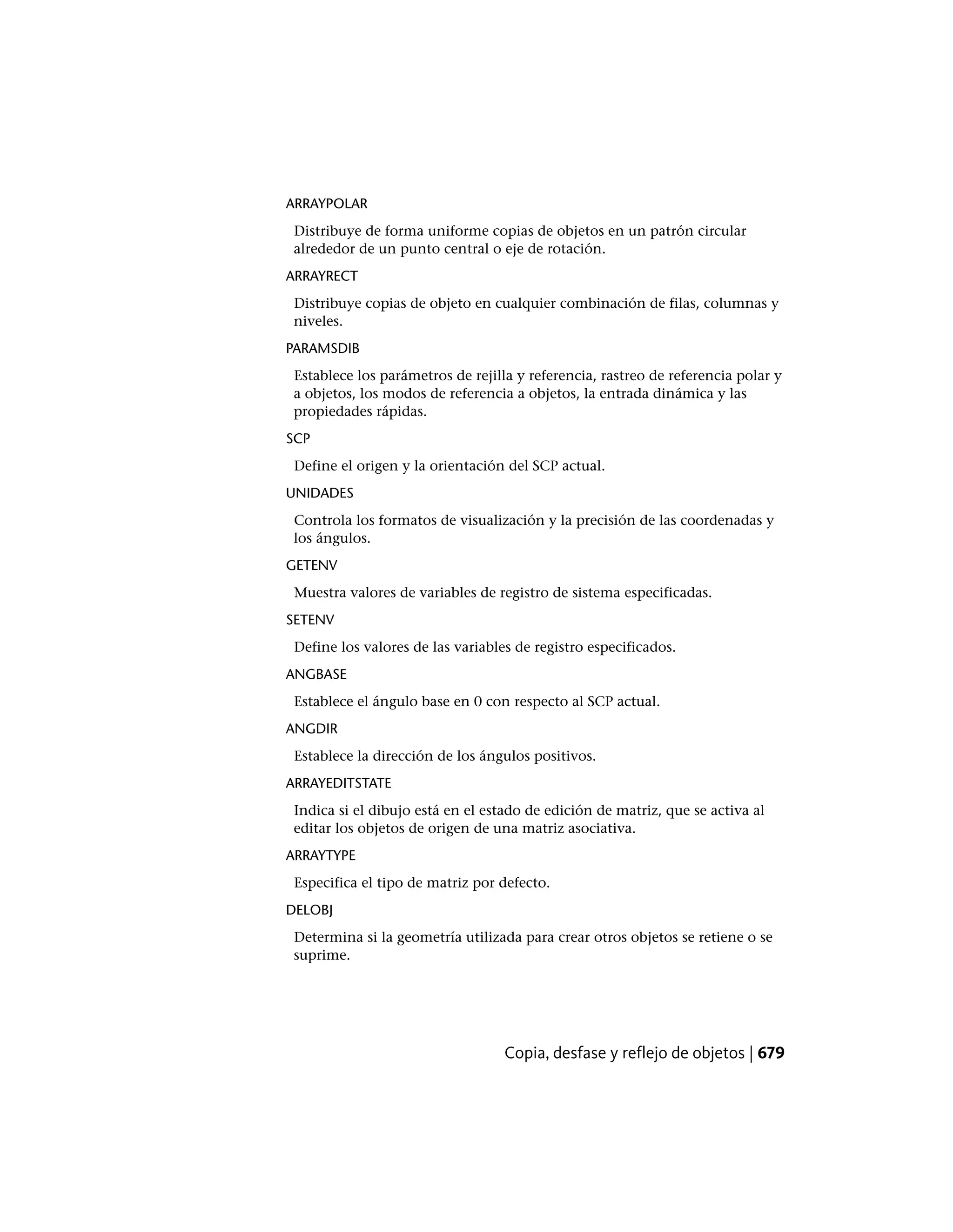 ARRAYPOLAR
Distribuye de forma uniforme copias de objetos en un patrón circular
alrededor de un punto central o eje de rotación.
ARRAYRECT
Distribuye copias de objeto en cualquier combinación de filas, columnas y
niveles.
PARAMSDIB
Establece los parámetros de rejilla y referencia, rastreo de referencia polar y
a objetos, los modos de referencia a objetos, la entrada dinámica y las
propiedades rápidas.
SCP
Define el origen y la orientación del SCP actual.
UNIDADES
Controla los formatos de visualización y la precisión de las coordenadas y
los ángulos.
GETENV
Muestra valores de variables de registro de sistema especificadas.
SETENV
Define los valores de las variables de registro especificados.
ANGBASE
Establece el ángulo base en 0 con respecto al SCP actual.
ANGDIR
Establece la dirección de los ángulos positivos.
ARRAYEDITSTATE
Indica si el dibujo está en el estado de edición de matriz, que se activa al
editar los objetos de origen de una matriz asociativa.
ARRAYTYPE
Especifica el tipo de matriz por defecto.
DELOBJ
Determina si la geometría utilizada para crear otros objetos se retiene o se
suprime.
Copia, desfase y reflejo de objetos | 679
 
