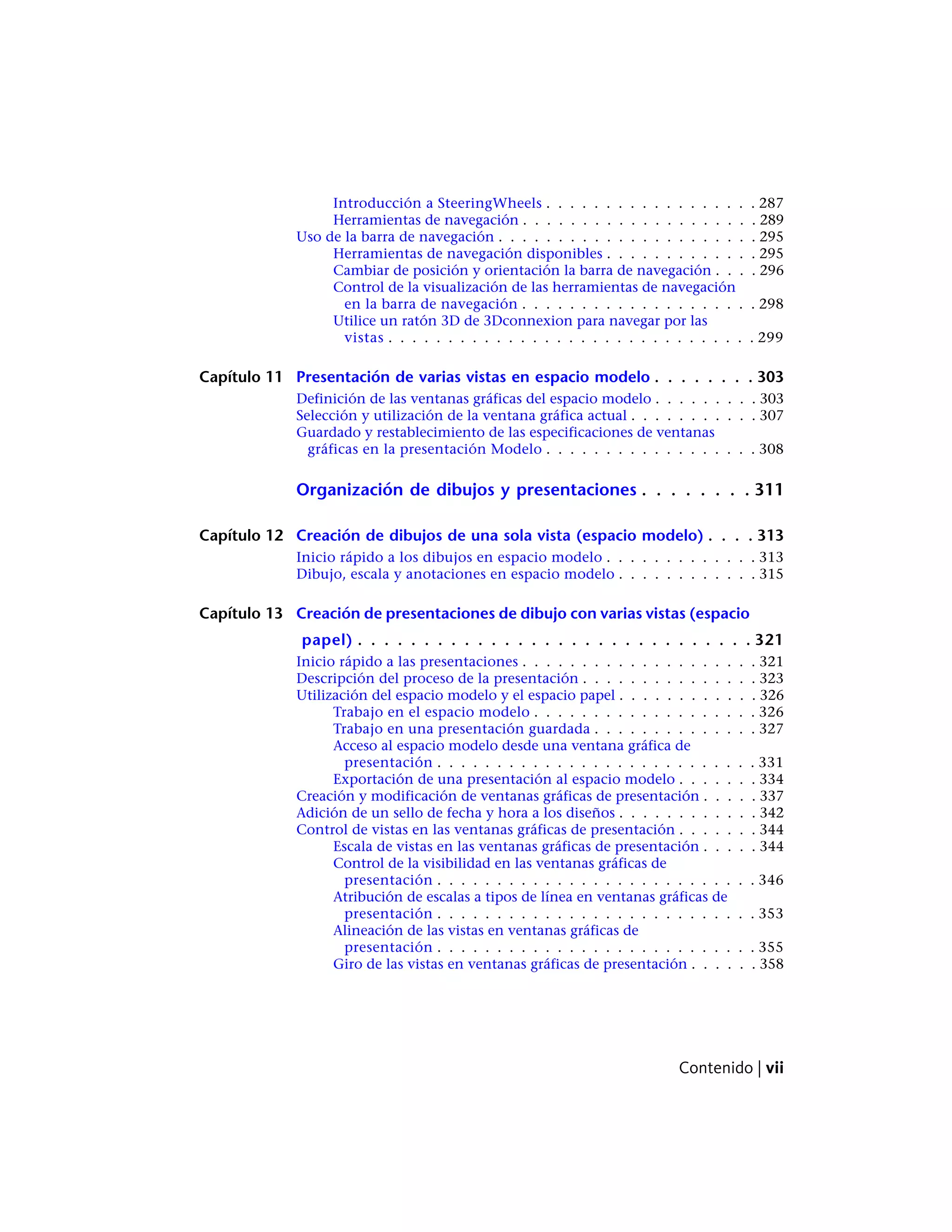 Introducción a SteeringWheels . . . . . . . . . . . . . . . . . . 287
Herramientas de navegación . . . . . . . . . . . . . . . . . . . . 289
Uso de la barra de navegación . . . . . . . . . . . . . . . . . . . . . . 295
Herramientas de navegación disponibles . . . . . . . . . . . . . 295
Cambiar de posición y orientación la barra de navegación . . . . 296
Control de la visualización de las herramientas de navegación
en la barra de navegación . . . . . . . . . . . . . . . . . . . . 298
Utilice un ratón 3D de 3Dconnexion para navegar por las
vistas . . . . . . . . . . . . . . . . . . . . . . . . . . . . . . . 299
Capítulo 11 Presentación de varias vistas en espacio modelo . . . . . . . . 303
Definición de las ventanas gráficas del espacio modelo . . . . . . . . . 303
Selección y utilización de la ventana gráfica actual . . . . . . . . . . . 307
Guardado y restablecimiento de las especificaciones de ventanas
gráficas en la presentación Modelo . . . . . . . . . . . . . . . . . . 308
Organización de dibujos y presentaciones . . . . . . . . 311
Capítulo 12 Creación de dibujos de una sola vista (espacio modelo) . . . . 313
Inicio rápido a los dibujos en espacio modelo . . . . . . . . . . . . . 313
Dibujo, escala y anotaciones en espacio modelo . . . . . . . . . . . . 315
Capítulo 13 Creación de presentaciones de dibujo con varias vistas (espacio
papel) . . . . . . . . . . . . . . . . . . . . . . . . . . . . . . 321
Inicio rápido a las presentaciones . . . . . . . . . . . . . . . . . . . . 321
Descripción del proceso de la presentación . . . . . . . . . . . . . . . 323
Utilización del espacio modelo y el espacio papel . . . . . . . . . . . . 326
Trabajo en el espacio modelo . . . . . . . . . . . . . . . . . . . 326
Trabajo en una presentación guardada . . . . . . . . . . . . . . 327
Acceso al espacio modelo desde una ventana gráfica de
presentación . . . . . . . . . . . . . . . . . . . . . . . . . . . 331
Exportación de una presentación al espacio modelo . . . . . . . 334
Creación y modificación de ventanas gráficas de presentación . . . . . 337
Adición de un sello de fecha y hora a los diseños . . . . . . . . . . . . 342
Control de vistas en las ventanas gráficas de presentación . . . . . . . 344
Escala de vistas en las ventanas gráficas de presentación . . . . . 344
Control de la visibilidad en las ventanas gráficas de
presentación . . . . . . . . . . . . . . . . . . . . . . . . . . . 346
Atribución de escalas a tipos de línea en ventanas gráficas de
presentación . . . . . . . . . . . . . . . . . . . . . . . . . . . 353
Alineación de las vistas en ventanas gráficas de
presentación . . . . . . . . . . . . . . . . . . . . . . . . . . . 355
Giro de las vistas en ventanas gráficas de presentación . . . . . . 358
Contenido | vii
 