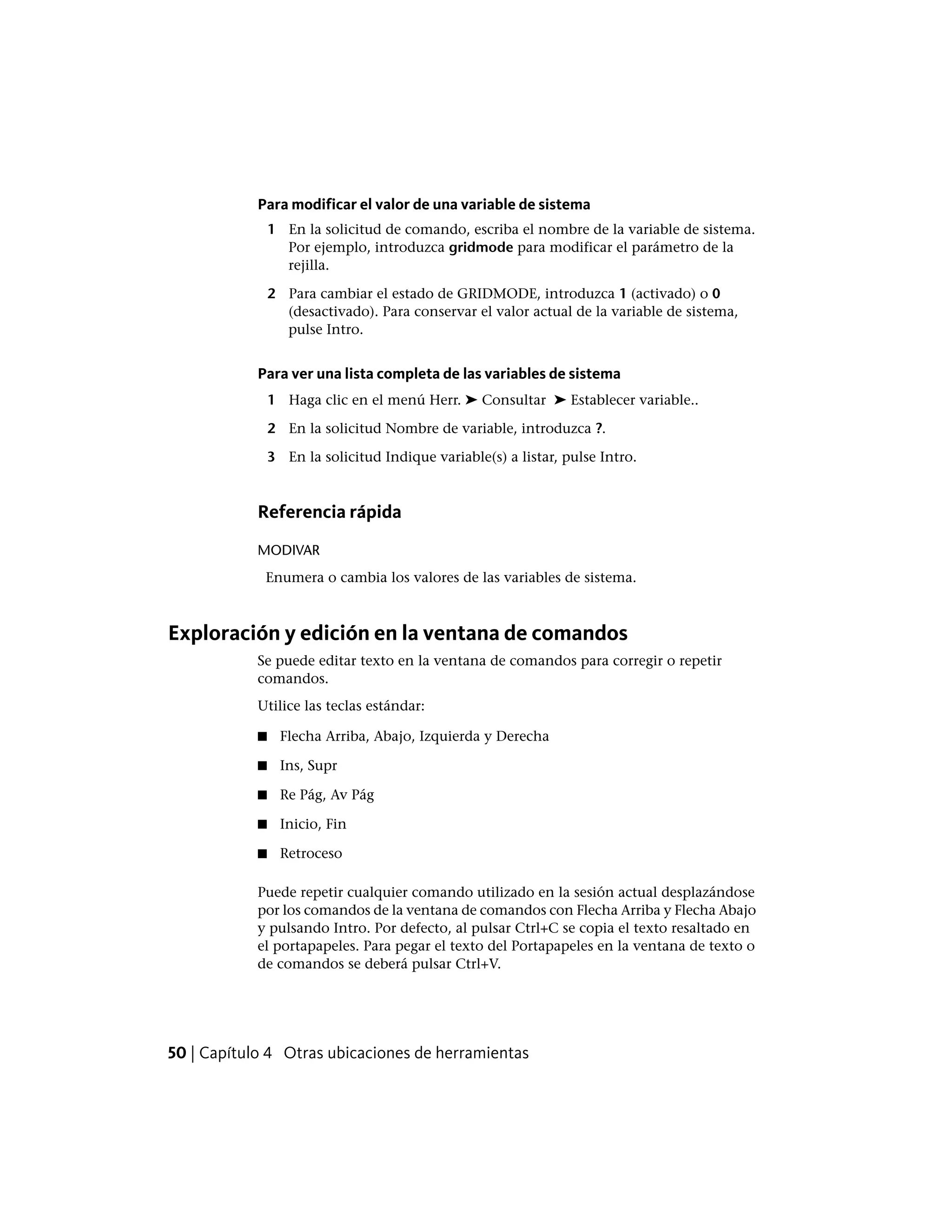 Para modificar el valor de una variable de sistema
1 En la solicitud de comando, escriba el nombre de la variable de sistema.
Por ejemplo, introduzca gridmode para modificar el parámetro de la
rejilla.
2 Para cambiar el estado de GRIDMODE, introduzca 1 (activado) o 0
(desactivado). Para conservar el valor actual de la variable de sistema,
pulse Intro.
Para ver una lista completa de las variables de sistema
1 Haga clic en el menú Herr. ➤ Consultar ➤ Establecer variable..
2 En la solicitud Nombre de variable, introduzca ?.
3 En la solicitud Indique variable(s) a listar, pulse Intro.
Referencia rápida
MODIVAR
Enumera o cambia los valores de las variables de sistema.
Exploración y edición en la ventana de comandos
Se puede editar texto en la ventana de comandos para corregir o repetir
comandos.
Utilice las teclas estándar:
■ Flecha Arriba, Abajo, Izquierda y Derecha
■ Ins, Supr
■ Re Pág, Av Pág
■ Inicio, Fin
■ Retroceso
Puede repetir cualquier comando utilizado en la sesión actual desplazándose
por los comandos de la ventana de comandos con Flecha Arriba y Flecha Abajo
y pulsando Intro. Por defecto, al pulsar Ctrl+C se copia el texto resaltado en
el portapapeles. Para pegar el texto del Portapapeles en la ventana de texto o
de comandos se deberá pulsar Ctrl+V.
50 | Capítulo 4 Otras ubicaciones de herramientas
 