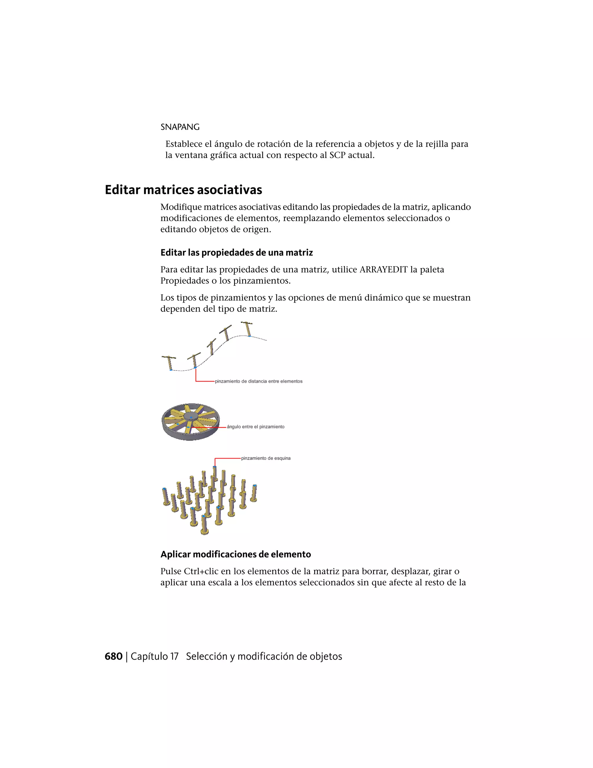 SNAPANG
Establece el ángulo de rotación de la referencia a objetos y de la rejilla para
la ventana gráfica actual con respecto al SCP actual.
Editar matrices asociativas
Modifique matrices asociativas editando las propiedades de la matriz, aplicando
modificaciones de elementos, reemplazando elementos seleccionados o
editando objetos de origen.
Editar las propiedades de una matriz
Para editar las propiedades de una matriz, utilice ARRAYEDIT la paleta
Propiedades o los pinzamientos.
Los tipos de pinzamientos y las opciones de menú dinámico que se muestran
dependen del tipo de matriz.
Aplicar modificaciones de elemento
Pulse Ctrl+clic en los elementos de la matriz para borrar, desplazar, girar o
aplicar una escala a los elementos seleccionados sin que afecte al resto de la
680 | Capítulo 17 Selección y modificación de objetos
 