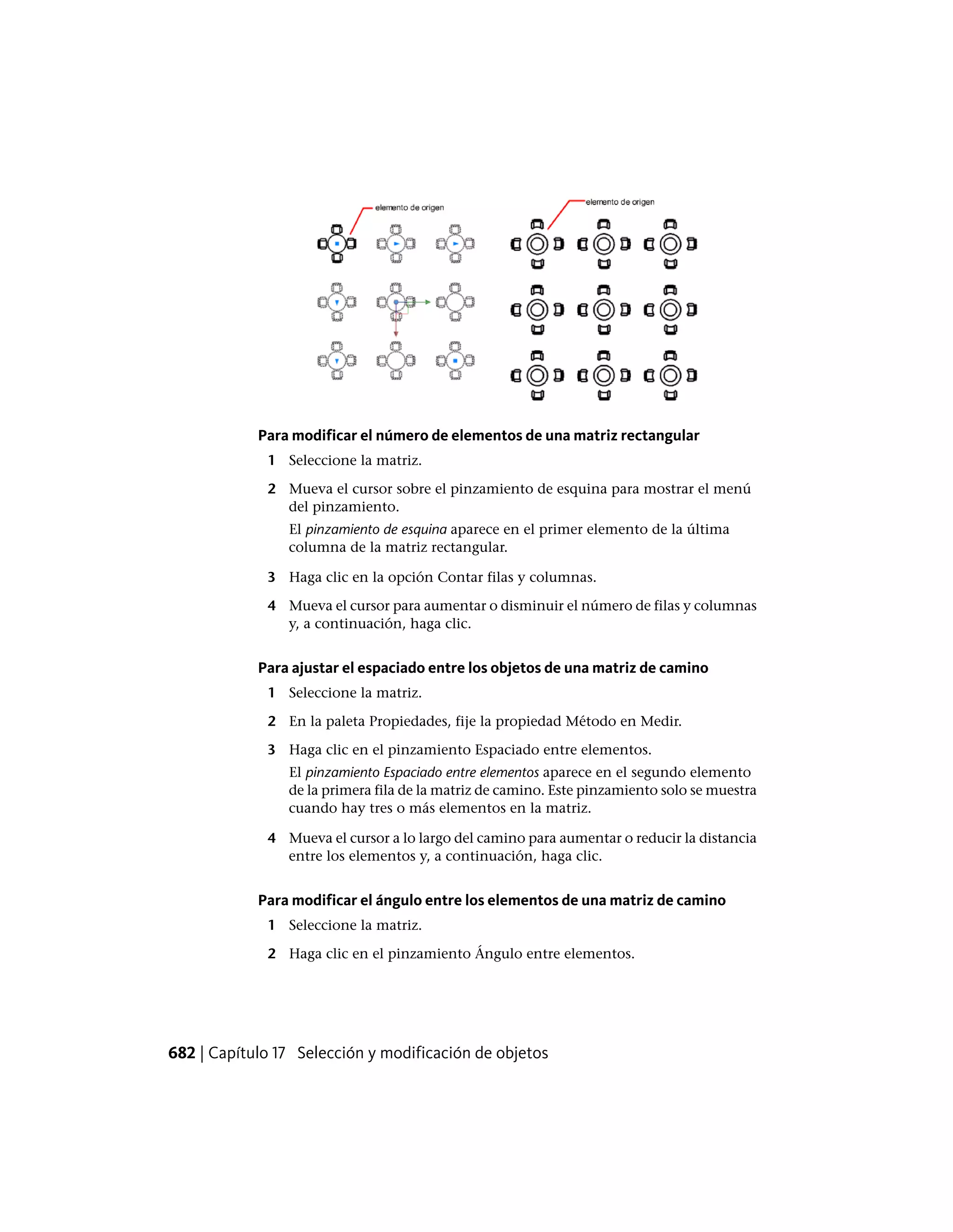Para modificar el número de elementos de una matriz rectangular
1 Seleccione la matriz.
2 Mueva el cursor sobre el pinzamiento de esquina para mostrar el menú
del pinzamiento.
El pinzamiento de esquina aparece en el primer elemento de la última
columna de la matriz rectangular.
3 Haga clic en la opción Contar filas y columnas.
4 Mueva el cursor para aumentar o disminuir el número de filas y columnas
y, a continuación, haga clic.
Para ajustar el espaciado entre los objetos de una matriz de camino
1 Seleccione la matriz.
2 En la paleta Propiedades, fije la propiedad Método en Medir.
3 Haga clic en el pinzamiento Espaciado entre elementos.
El pinzamiento Espaciado entre elementos aparece en el segundo elemento
de la primera fila de la matriz de camino. Este pinzamiento solo se muestra
cuando hay tres o más elementos en la matriz.
4 Mueva el cursor a lo largo del camino para aumentar o reducir la distancia
entre los elementos y, a continuación, haga clic.
Para modificar el ángulo entre los elementos de una matriz de camino
1 Seleccione la matriz.
2 Haga clic en el pinzamiento Ángulo entre elementos.
682 | Capítulo 17 Selección y modificación de objetos
 