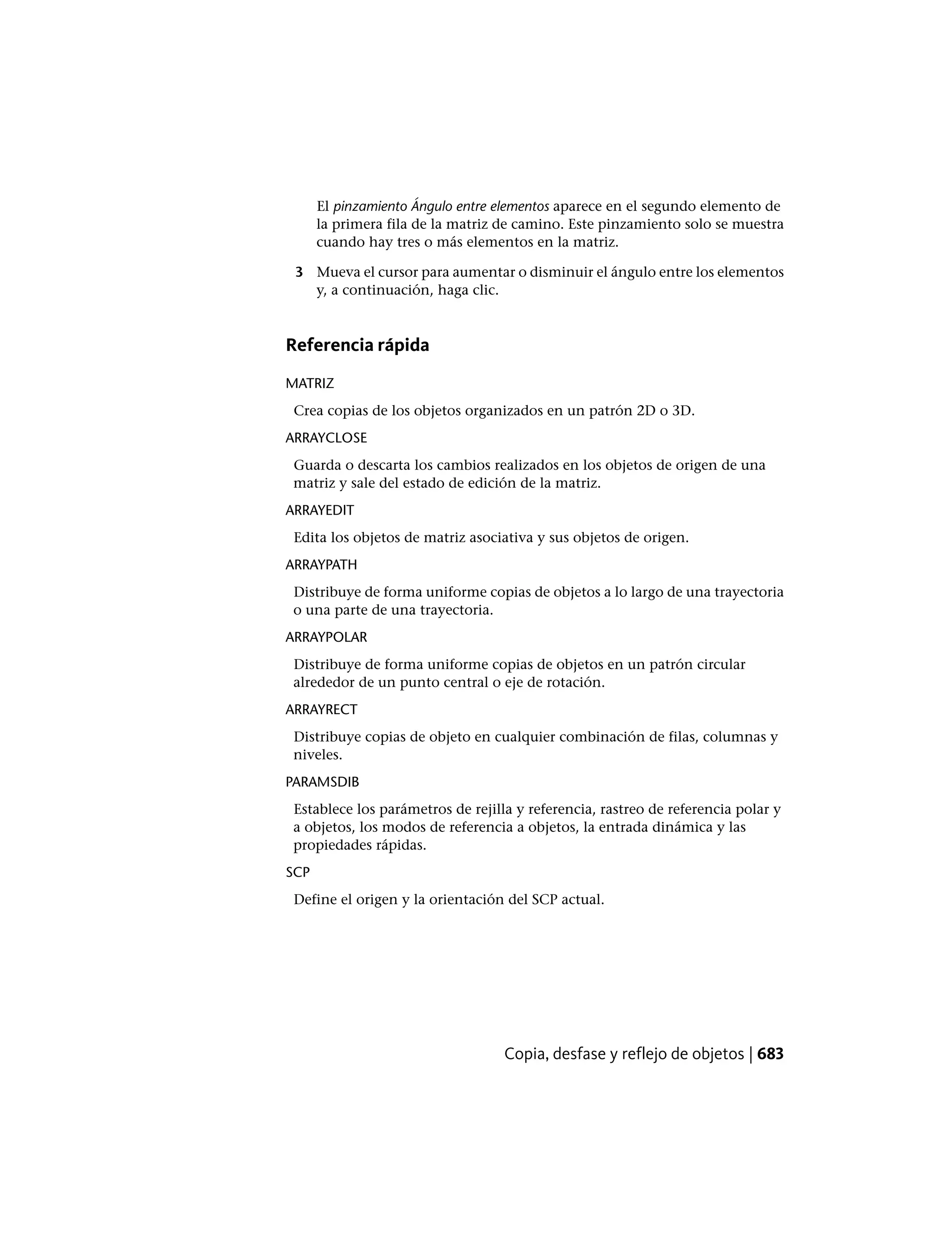 El pinzamiento Ángulo entre elementos aparece en el segundo elemento de
la primera fila de la matriz de camino. Este pinzamiento solo se muestra
cuando hay tres o más elementos en la matriz.
3 Mueva el cursor para aumentar o disminuir el ángulo entre los elementos
y, a continuación, haga clic.
Referencia rápida
MATRIZ
Crea copias de los objetos organizados en un patrón 2D o 3D.
ARRAYCLOSE
Guarda o descarta los cambios realizados en los objetos de origen de una
matriz y sale del estado de edición de la matriz.
ARRAYEDIT
Edita los objetos de matriz asociativa y sus objetos de origen.
ARRAYPATH
Distribuye de forma uniforme copias de objetos a lo largo de una trayectoria
o una parte de una trayectoria.
ARRAYPOLAR
Distribuye de forma uniforme copias de objetos en un patrón circular
alrededor de un punto central o eje de rotación.
ARRAYRECT
Distribuye copias de objeto en cualquier combinación de filas, columnas y
niveles.
PARAMSDIB
Establece los parámetros de rejilla y referencia, rastreo de referencia polar y
a objetos, los modos de referencia a objetos, la entrada dinámica y las
propiedades rápidas.
SCP
Define el origen y la orientación del SCP actual.
Copia, desfase y reflejo de objetos | 683
 