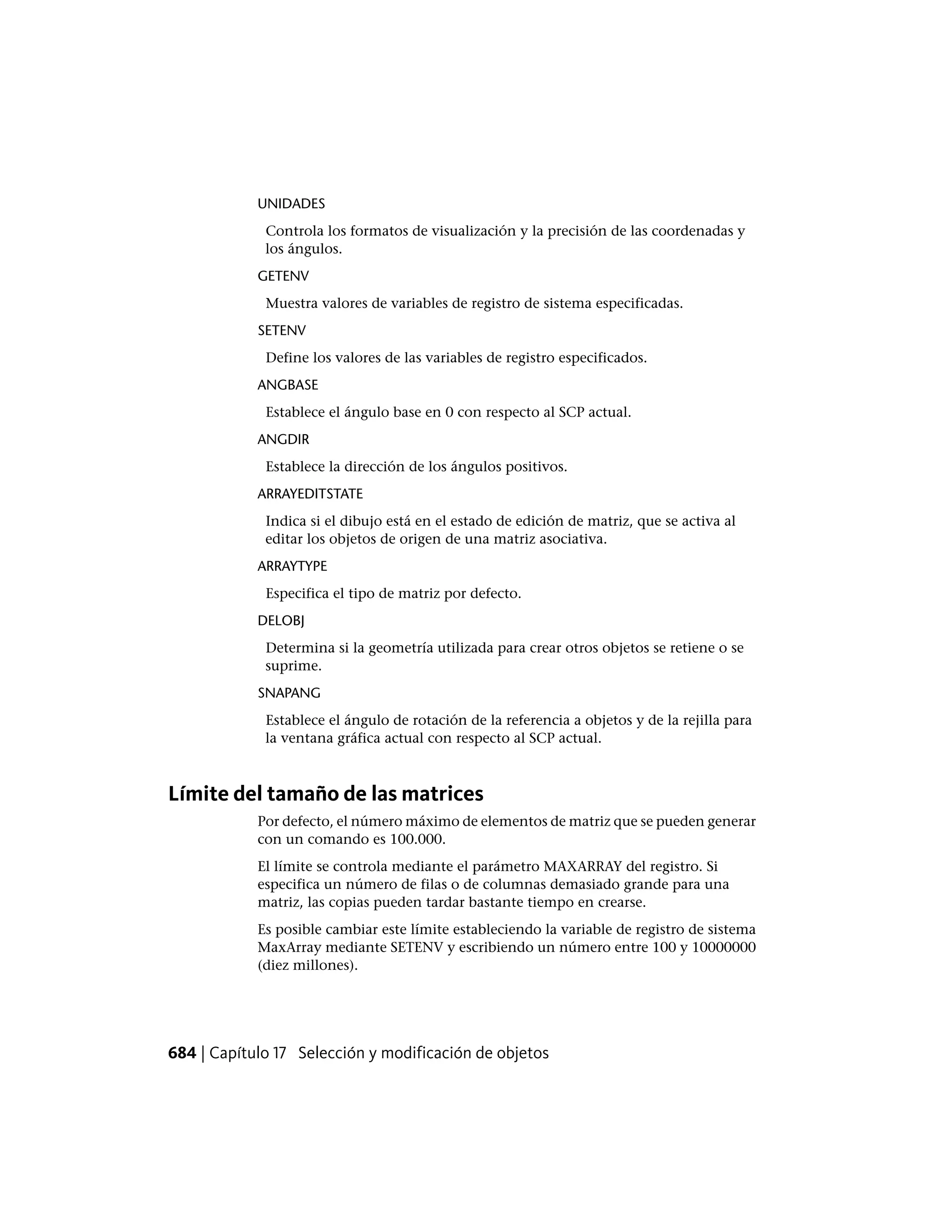 UNIDADES
Controla los formatos de visualización y la precisión de las coordenadas y
los ángulos.
GETENV
Muestra valores de variables de registro de sistema especificadas.
SETENV
Define los valores de las variables de registro especificados.
ANGBASE
Establece el ángulo base en 0 con respecto al SCP actual.
ANGDIR
Establece la dirección de los ángulos positivos.
ARRAYEDITSTATE
Indica si el dibujo está en el estado de edición de matriz, que se activa al
editar los objetos de origen de una matriz asociativa.
ARRAYTYPE
Especifica el tipo de matriz por defecto.
DELOBJ
Determina si la geometría utilizada para crear otros objetos se retiene o se
suprime.
SNAPANG
Establece el ángulo de rotación de la referencia a objetos y de la rejilla para
la ventana gráfica actual con respecto al SCP actual.
Límite del tamaño de las matrices
Por defecto, el número máximo de elementos de matriz que se pueden generar
con un comando es 100.000.
El límite se controla mediante el parámetro MAXARRAY del registro. Si
especifica un número de filas o de columnas demasiado grande para una
matriz, las copias pueden tardar bastante tiempo en crearse.
Es posible cambiar este límite estableciendo la variable de registro de sistema
MaxArray mediante SETENV y escribiendo un número entre 100 y 10000000
(diez millones).
684 | Capítulo 17 Selección y modificación de objetos
 