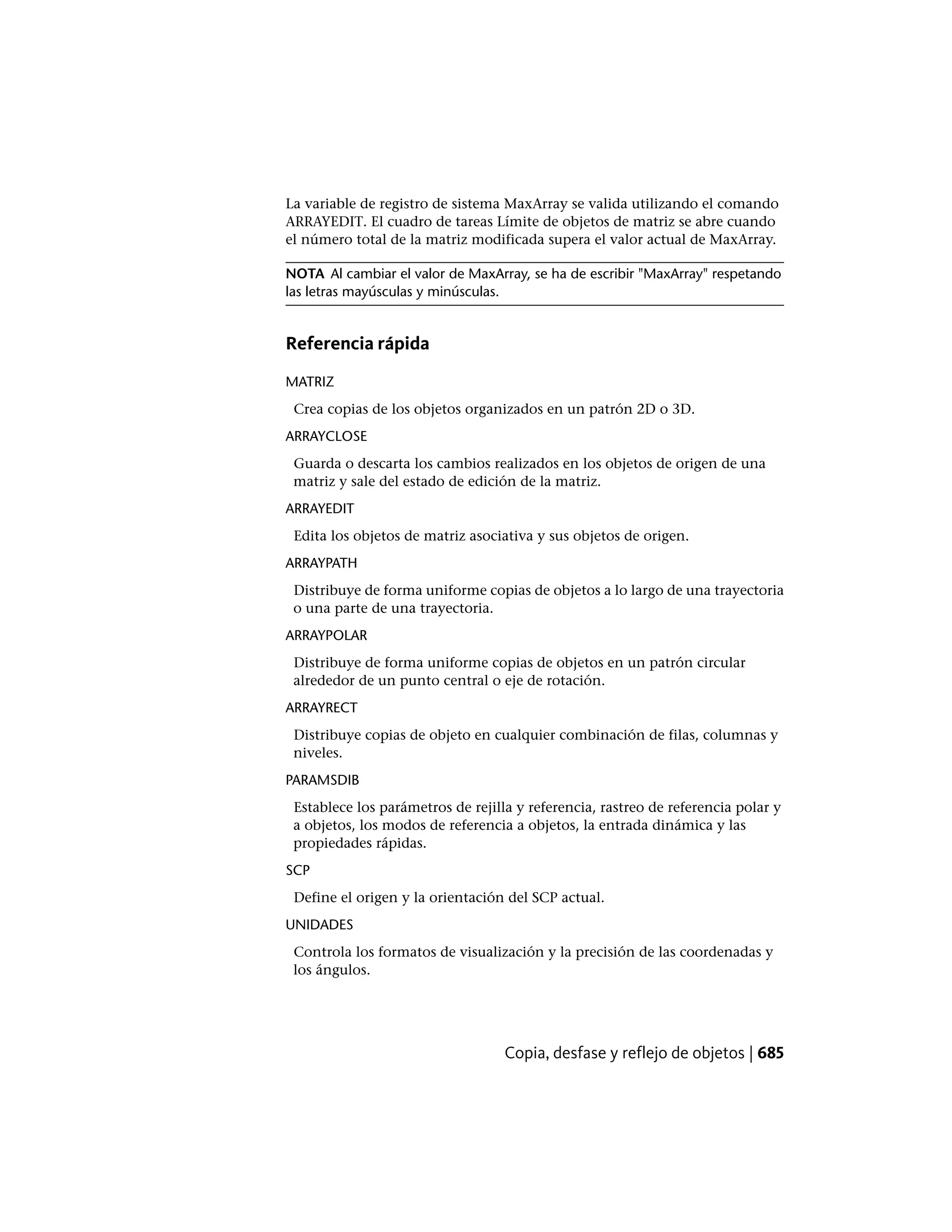 La variable de registro de sistema MaxArray se valida utilizando el comando
ARRAYEDIT. El cuadro de tareas Límite de objetos de matriz se abre cuando
el número total de la matriz modificada supera el valor actual de MaxArray.
NOTA Al cambiar el valor de MaxArray, se ha de escribir "MaxArray" respetando
las letras mayúsculas y minúsculas.
Referencia rápida
MATRIZ
Crea copias de los objetos organizados en un patrón 2D o 3D.
ARRAYCLOSE
Guarda o descarta los cambios realizados en los objetos de origen de una
matriz y sale del estado de edición de la matriz.
ARRAYEDIT
Edita los objetos de matriz asociativa y sus objetos de origen.
ARRAYPATH
Distribuye de forma uniforme copias de objetos a lo largo de una trayectoria
o una parte de una trayectoria.
ARRAYPOLAR
Distribuye de forma uniforme copias de objetos en un patrón circular
alrededor de un punto central o eje de rotación.
ARRAYRECT
Distribuye copias de objeto en cualquier combinación de filas, columnas y
niveles.
PARAMSDIB
Establece los parámetros de rejilla y referencia, rastreo de referencia polar y
a objetos, los modos de referencia a objetos, la entrada dinámica y las
propiedades rápidas.
SCP
Define el origen y la orientación del SCP actual.
UNIDADES
Controla los formatos de visualización y la precisión de las coordenadas y
los ángulos.
Copia, desfase y reflejo de objetos | 685
 