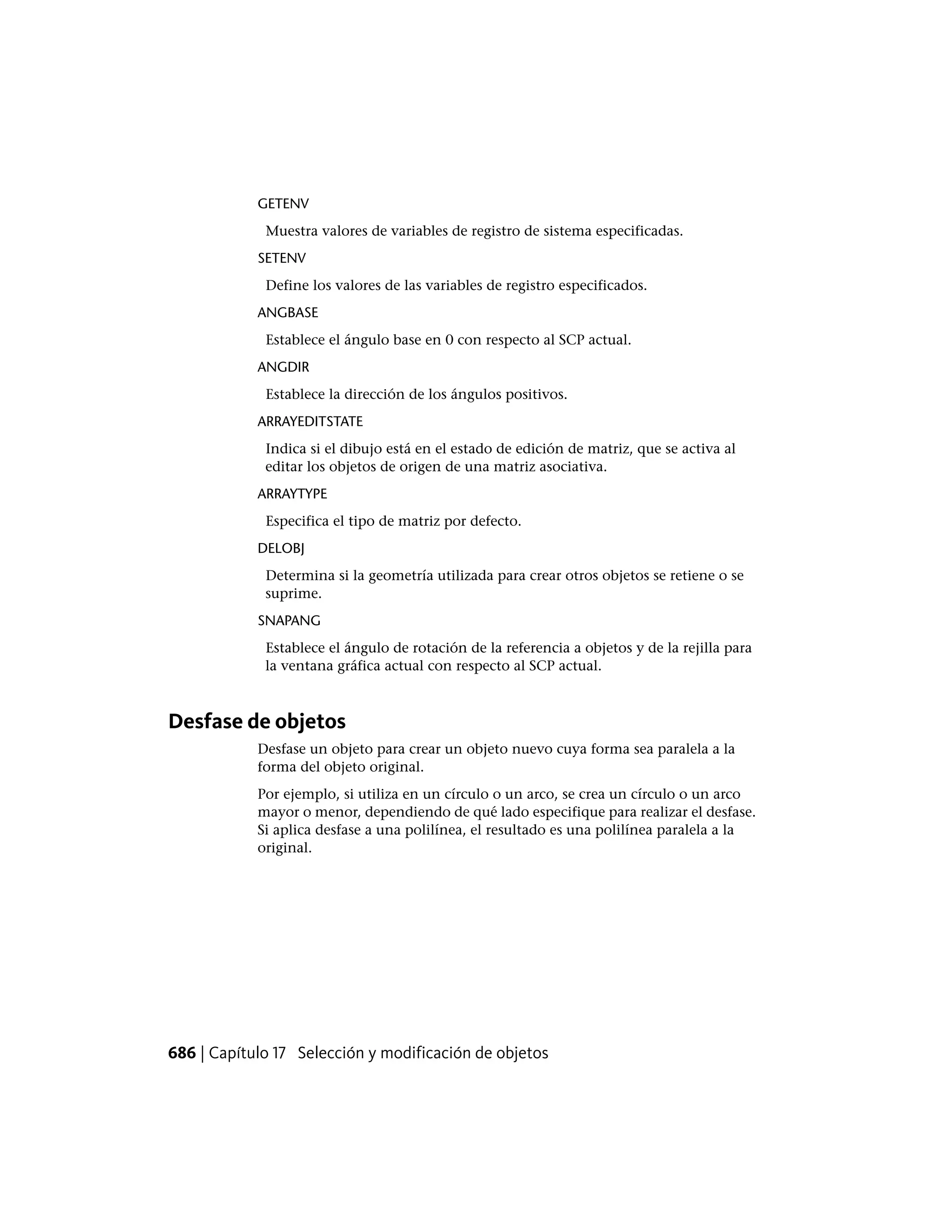 GETENV
Muestra valores de variables de registro de sistema especificadas.
SETENV
Define los valores de las variables de registro especificados.
ANGBASE
Establece el ángulo base en 0 con respecto al SCP actual.
ANGDIR
Establece la dirección de los ángulos positivos.
ARRAYEDITSTATE
Indica si el dibujo está en el estado de edición de matriz, que se activa al
editar los objetos de origen de una matriz asociativa.
ARRAYTYPE
Especifica el tipo de matriz por defecto.
DELOBJ
Determina si la geometría utilizada para crear otros objetos se retiene o se
suprime.
SNAPANG
Establece el ángulo de rotación de la referencia a objetos y de la rejilla para
la ventana gráfica actual con respecto al SCP actual.
Desfase de objetos
Desfase un objeto para crear un objeto nuevo cuya forma sea paralela a la
forma del objeto original.
Por ejemplo, si utiliza en un círculo o un arco, se crea un círculo o un arco
mayor o menor, dependiendo de qué lado especifique para realizar el desfase.
Si aplica desfase a una polilínea, el resultado es una polilínea paralela a la
original.
686 | Capítulo 17 Selección y modificación de objetos
 