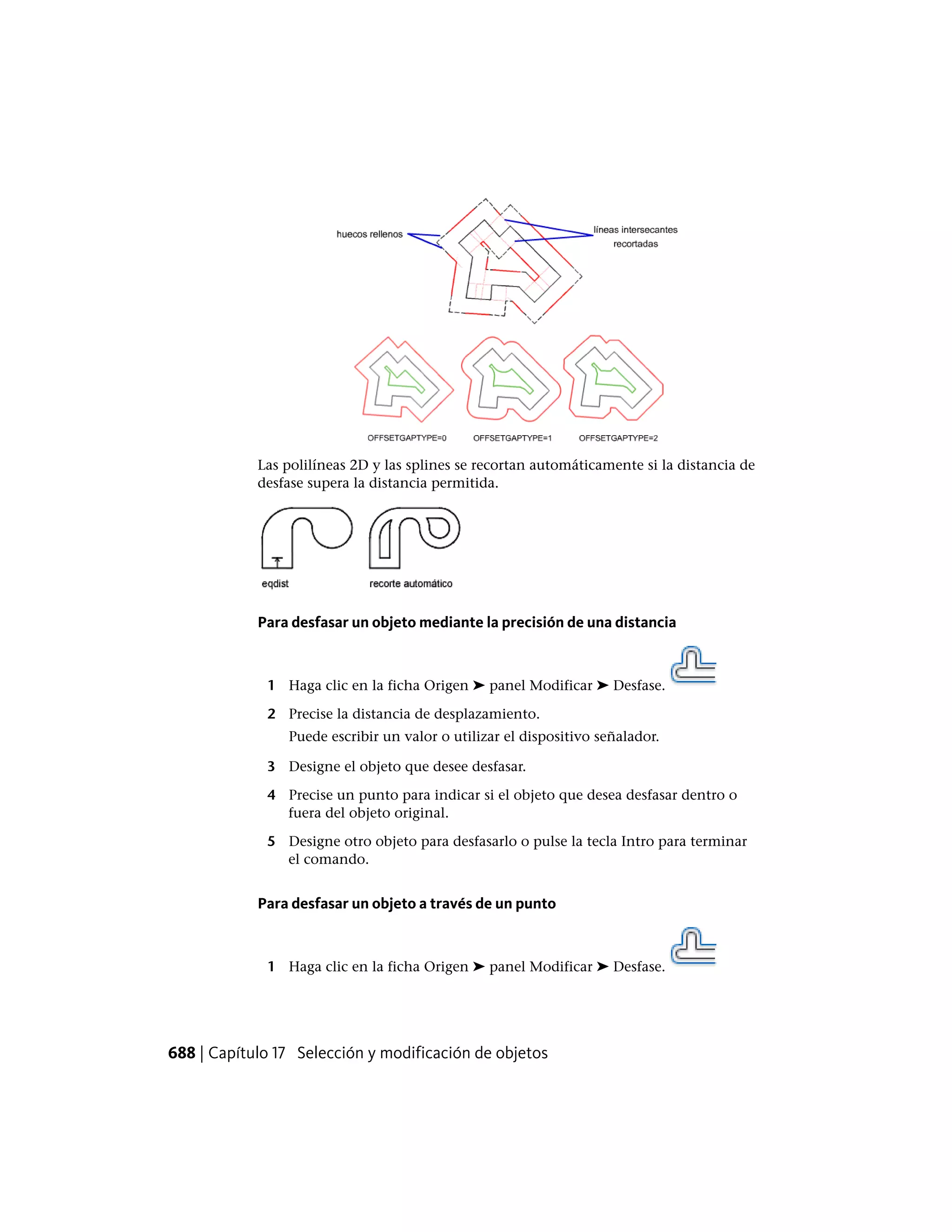 Las polilíneas 2D y las splines se recortan automáticamente si la distancia de
desfase supera la distancia permitida.
Para desfasar un objeto mediante la precisión de una distancia
1 Haga clic en la ficha Origen ➤ panel Modificar ➤ Desfase.
2 Precise la distancia de desplazamiento.
Puede escribir un valor o utilizar el dispositivo señalador.
3 Designe el objeto que desee desfasar.
4 Precise un punto para indicar si el objeto que desea desfasar dentro o
fuera del objeto original.
5 Designe otro objeto para desfasarlo o pulse la tecla Intro para terminar
el comando.
Para desfasar un objeto a través de un punto
1 Haga clic en la ficha Origen ➤ panel Modificar ➤ Desfase.
688 | Capítulo 17 Selección y modificación de objetos
 