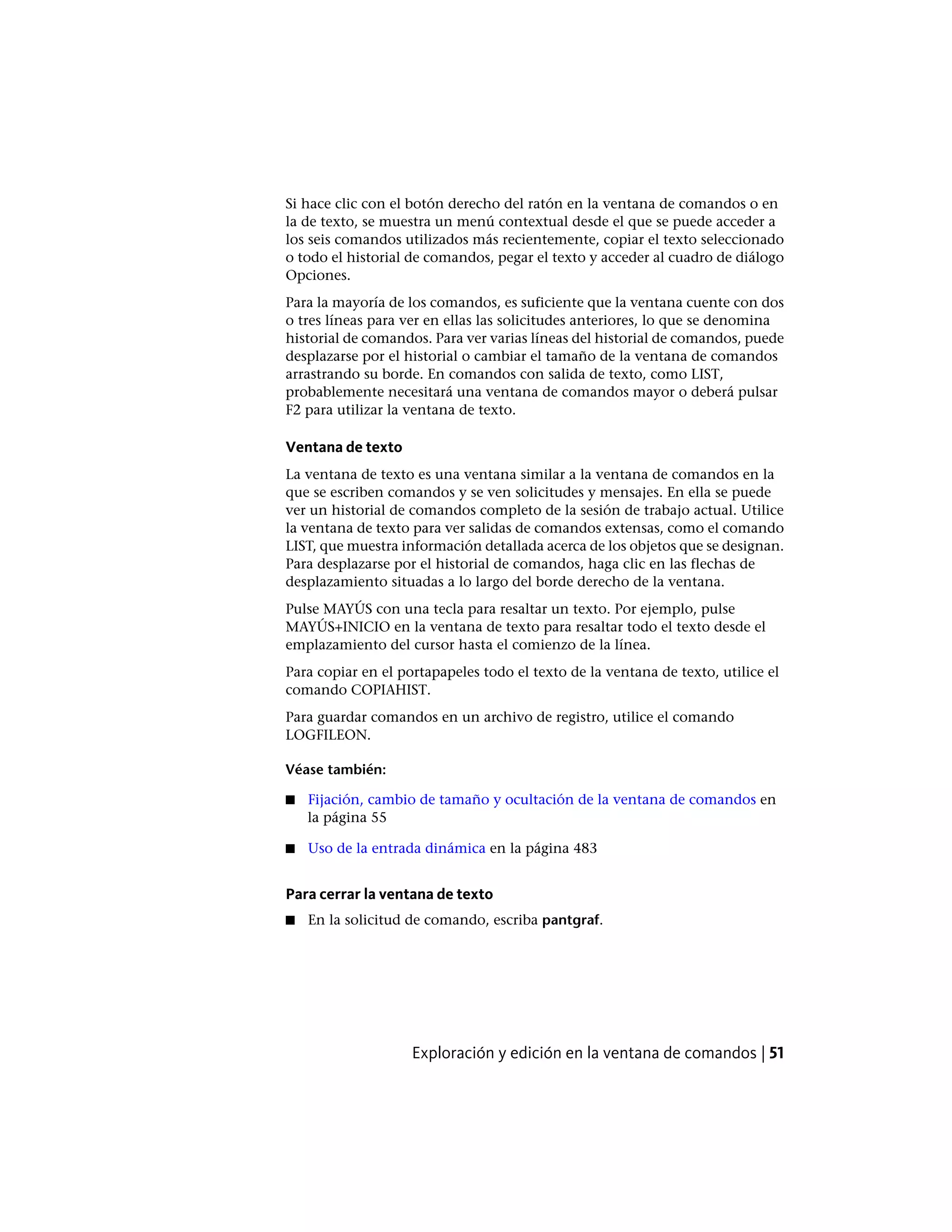 Si hace clic con el botón derecho del ratón en la ventana de comandos o en
la de texto, se muestra un menú contextual desde el que se puede acceder a
los seis comandos utilizados más recientemente, copiar el texto seleccionado
o todo el historial de comandos, pegar el texto y acceder al cuadro de diálogo
Opciones.
Para la mayoría de los comandos, es suficiente que la ventana cuente con dos
o tres líneas para ver en ellas las solicitudes anteriores, lo que se denomina
historial de comandos. Para ver varias líneas del historial de comandos, puede
desplazarse por el historial o cambiar el tamaño de la ventana de comandos
arrastrando su borde. En comandos con salida de texto, como LIST,
probablemente necesitará una ventana de comandos mayor o deberá pulsar
F2 para utilizar la ventana de texto.
Ventana de texto
La ventana de texto es una ventana similar a la ventana de comandos en la
que se escriben comandos y se ven solicitudes y mensajes. En ella se puede
ver un historial de comandos completo de la sesión de trabajo actual. Utilice
la ventana de texto para ver salidas de comandos extensas, como el comando
LIST, que muestra información detallada acerca de los objetos que se designan.
Para desplazarse por el historial de comandos, haga clic en las flechas de
desplazamiento situadas a lo largo del borde derecho de la ventana.
Pulse MAYÚS con una tecla para resaltar un texto. Por ejemplo, pulse
MAYÚS+INICIO en la ventana de texto para resaltar todo el texto desde el
emplazamiento del cursor hasta el comienzo de la línea.
Para copiar en el portapapeles todo el texto de la ventana de texto, utilice el
comando COPIAHIST.
Para guardar comandos en un archivo de registro, utilice el comando
LOGFILEON.
Véase también:
■ Fijación, cambio de tamaño y ocultación de la ventana de comandos en
la página 55
■ Uso de la entrada dinámica en la página 483
Para cerrar la ventana de texto
■ En la solicitud de comando, escriba pantgraf.
Exploración y edición en la ventana de comandos | 51
 