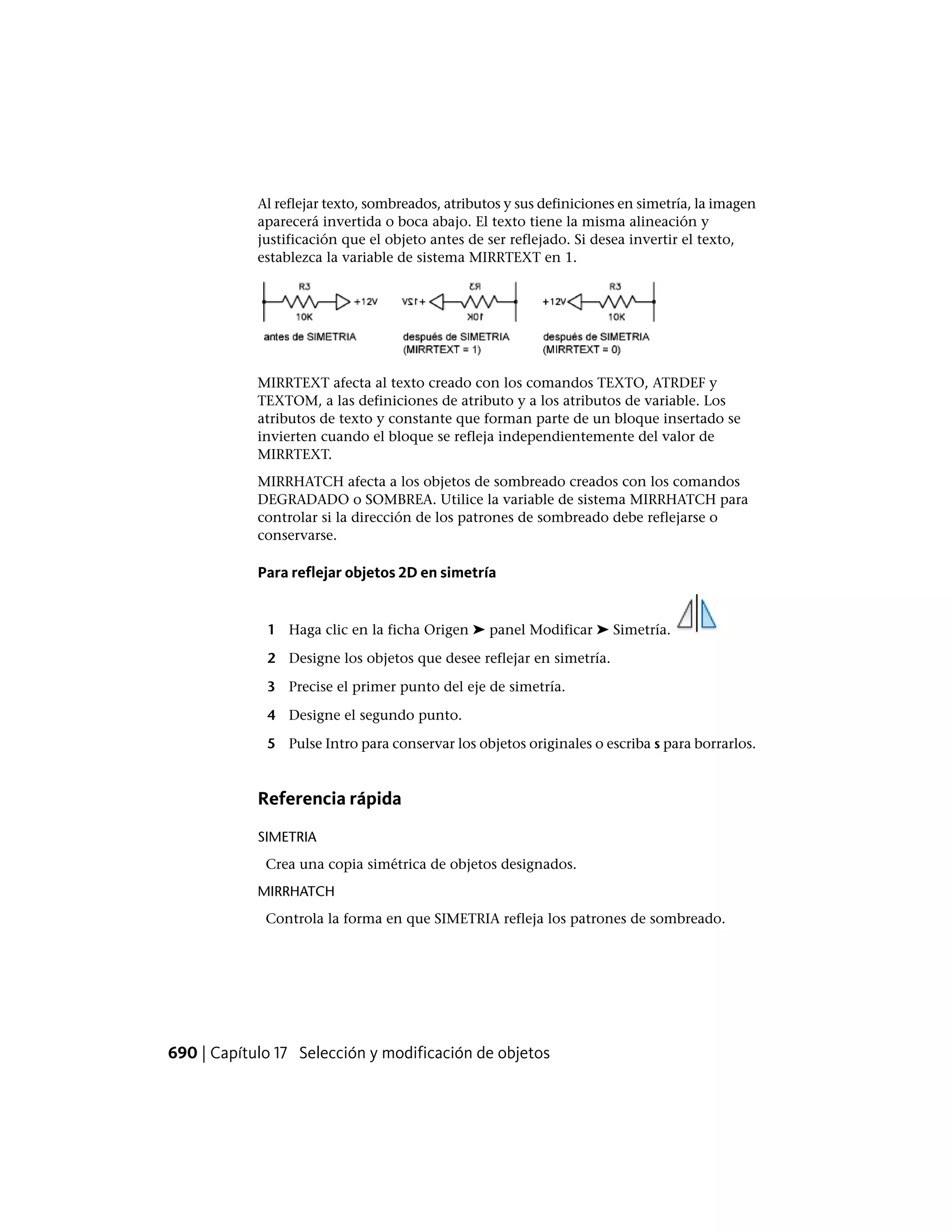 Al reflejar texto, sombreados, atributos y sus definiciones en simetría, la imagen
aparecerá invertida o boca abajo. El texto tiene la misma alineación y
justificación que el objeto antes de ser reflejado. Si desea invertir el texto,
establezca la variable de sistema MIRRTEXT en 1.
MIRRTEXT afecta al texto creado con los comandos TEXTO, ATRDEF y
TEXTOM, a las definiciones de atributo y a los atributos de variable. Los
atributos de texto y constante que forman parte de un bloque insertado se
invierten cuando el bloque se refleja independientemente del valor de
MIRRTEXT.
MIRRHATCH afecta a los objetos de sombreado creados con los comandos
DEGRADADO o SOMBREA. Utilice la variable de sistema MIRRHATCH para
controlar si la dirección de los patrones de sombreado debe reflejarse o
conservarse.
Para reflejar objetos 2D en simetría
1 Haga clic en la ficha Origen ➤ panel Modificar ➤ Simetría.
2 Designe los objetos que desee reflejar en simetría.
3 Precise el primer punto del eje de simetría.
4 Designe el segundo punto.
5 Pulse Intro para conservar los objetos originales o escriba s para borrarlos.
Referencia rápida
SIMETRIA
Crea una copia simétrica de objetos designados.
MIRRHATCH
Controla la forma en que SIMETRIA refleja los patrones de sombreado.
690 | Capítulo 17 Selección y modificación de objetos
 