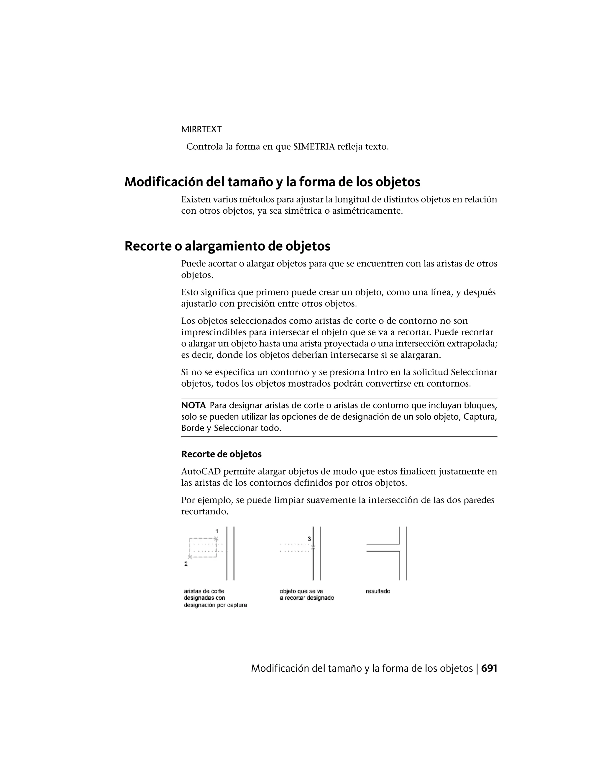 MIRRTEXT
Controla la forma en que SIMETRIA refleja texto.
Modificación del tamaño y la forma de los objetos
Existen varios métodos para ajustar la longitud de distintos objetos en relación
con otros objetos, ya sea simétrica o asimétricamente.
Recorte o alargamiento de objetos
Puede acortar o alargar objetos para que se encuentren con las aristas de otros
objetos.
Esto significa que primero puede crear un objeto, como una línea, y después
ajustarlo con precisión entre otros objetos.
Los objetos seleccionados como aristas de corte o de contorno no son
imprescindibles para intersecar el objeto que se va a recortar. Puede recortar
o alargar un objeto hasta una arista proyectada o una intersección extrapolada;
es decir, donde los objetos deberían intersecarse si se alargaran.
Si no se especifica un contorno y se presiona Intro en la solicitud Seleccionar
objetos, todos los objetos mostrados podrán convertirse en contornos.
NOTA Para designar aristas de corte o aristas de contorno que incluyan bloques,
solo se pueden utilizar las opciones de de designación de un solo objeto, Captura,
Borde y Seleccionar todo.
Recorte de objetos
AutoCAD permite alargar objetos de modo que estos finalicen justamente en
las aristas de los contornos definidos por otros objetos.
Por ejemplo, se puede limpiar suavemente la intersección de las dos paredes
recortando.
Modificación del tamaño y la forma de los objetos | 691
 