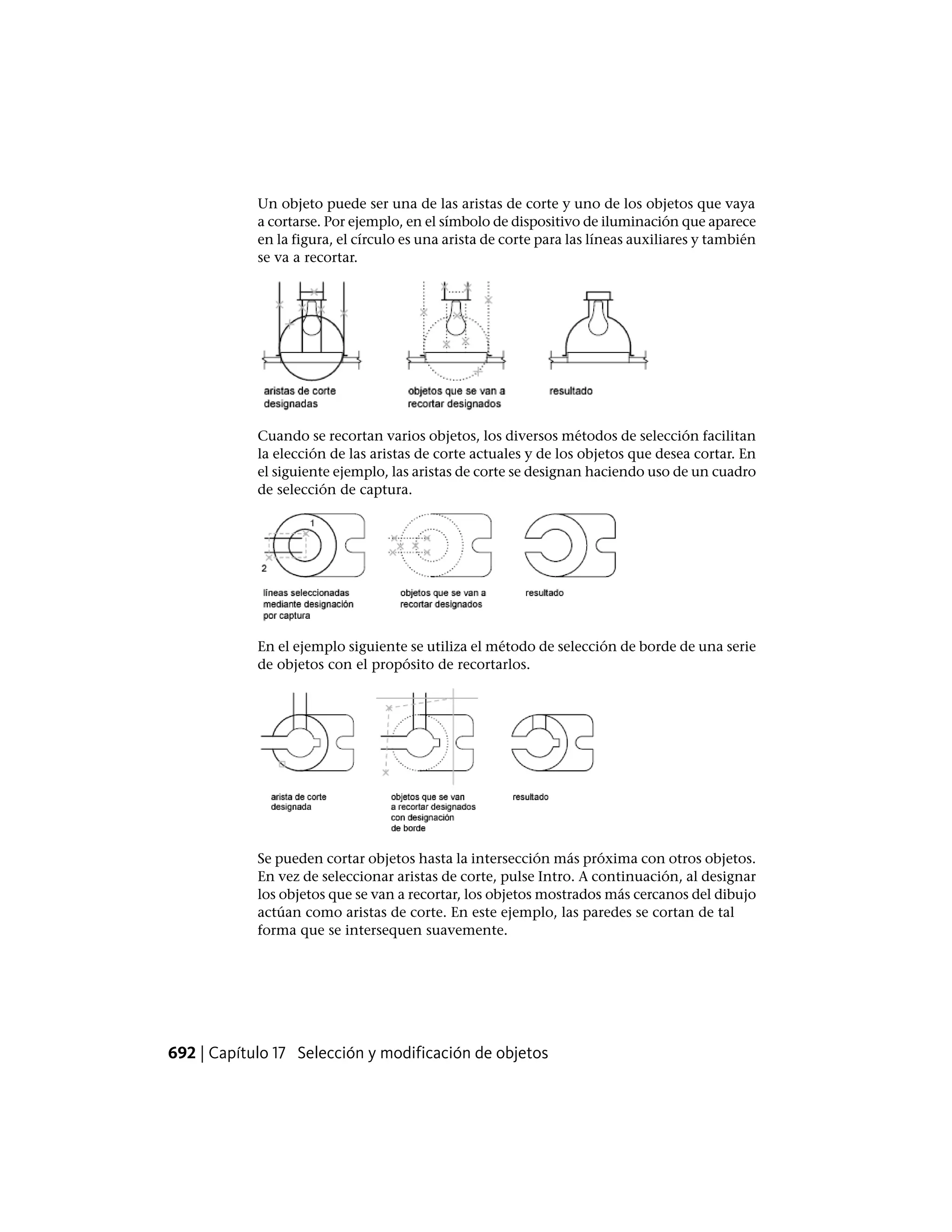 Un objeto puede ser una de las aristas de corte y uno de los objetos que vaya
a cortarse. Por ejemplo, en el símbolo de dispositivo de iluminación que aparece
en la figura, el círculo es una arista de corte para las líneas auxiliares y también
se va a recortar.
Cuando se recortan varios objetos, los diversos métodos de selección facilitan
la elección de las aristas de corte actuales y de los objetos que desea cortar. En
el siguiente ejemplo, las aristas de corte se designan haciendo uso de un cuadro
de selección de captura.
En el ejemplo siguiente se utiliza el método de selección de borde de una serie
de objetos con el propósito de recortarlos.
Se pueden cortar objetos hasta la intersección más próxima con otros objetos.
En vez de seleccionar aristas de corte, pulse Intro. A continuación, al designar
los objetos que se van a recortar, los objetos mostrados más cercanos del dibujo
actúan como aristas de corte. En este ejemplo, las paredes se cortan de tal
forma que se intersequen suavemente.
692 | Capítulo 17 Selección y modificación de objetos
 