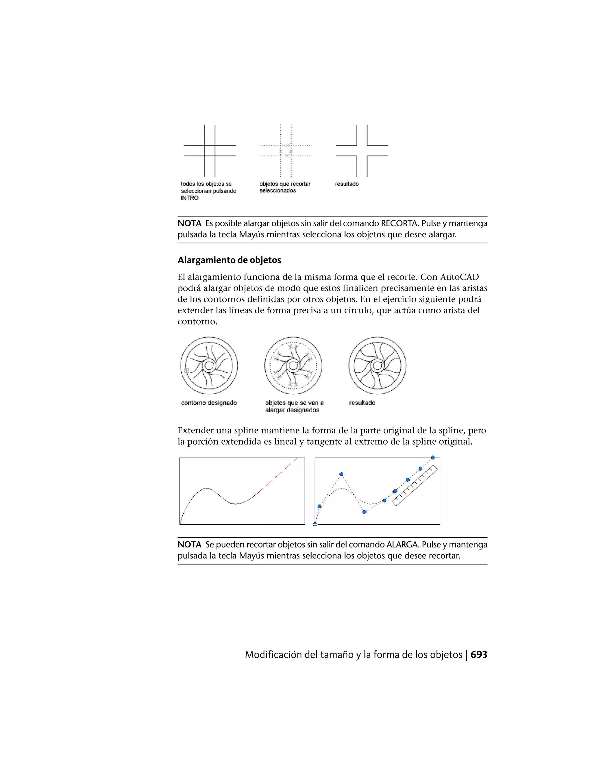 NOTA Es posible alargar objetos sin salir del comando RECORTA. Pulse y mantenga
pulsada la tecla Mayús mientras selecciona los objetos que desee alargar.
Alargamiento de objetos
El alargamiento funciona de la misma forma que el recorte. Con AutoCAD
podrá alargar objetos de modo que estos finalicen precisamente en las aristas
de los contornos definidas por otros objetos. En el ejercicio siguiente podrá
extender las líneas de forma precisa a un círculo, que actúa como arista del
contorno.
Extender una spline mantiene la forma de la parte original de la spline, pero
la porción extendida es lineal y tangente al extremo de la spline original.
NOTA Se pueden recortar objetos sin salir del comando ALARGA. Pulse y mantenga
pulsada la tecla Mayús mientras selecciona los objetos que desee recortar.
Modificación del tamaño y la forma de los objetos | 693
 