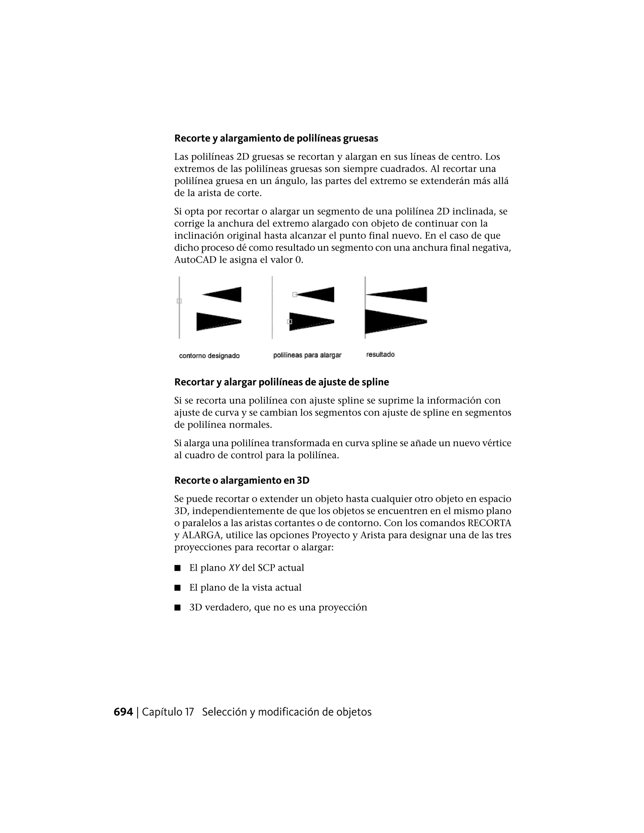 Recorte y alargamiento de polilíneas gruesas
Las polilíneas 2D gruesas se recortan y alargan en sus líneas de centro. Los
extremos de las polilíneas gruesas son siempre cuadrados. Al recortar una
polilínea gruesa en un ángulo, las partes del extremo se extenderán más allá
de la arista de corte.
Si opta por recortar o alargar un segmento de una polilínea 2D inclinada, se
corrige la anchura del extremo alargado con objeto de continuar con la
inclinación original hasta alcanzar el punto final nuevo. En el caso de que
dicho proceso dé como resultado un segmento con una anchura final negativa,
AutoCAD le asigna el valor 0.
Recortar y alargar polilíneas de ajuste de spline
Si se recorta una polilínea con ajuste spline se suprime la información con
ajuste de curva y se cambian los segmentos con ajuste de spline en segmentos
de polilínea normales.
Si alarga una polilínea transformada en curva spline se añade un nuevo vértice
al cuadro de control para la polilínea.
Recorte o alargamiento en 3D
Se puede recortar o extender un objeto hasta cualquier otro objeto en espacio
3D, independientemente de que los objetos se encuentren en el mismo plano
o paralelos a las aristas cortantes o de contorno. Con los comandos RECORTA
y ALARGA, utilice las opciones Proyecto y Arista para designar una de las tres
proyecciones para recortar o alargar:
■ El plano XY del SCP actual
■ El plano de la vista actual
■ 3D verdadero, que no es una proyección
694 | Capítulo 17 Selección y modificación de objetos
 
