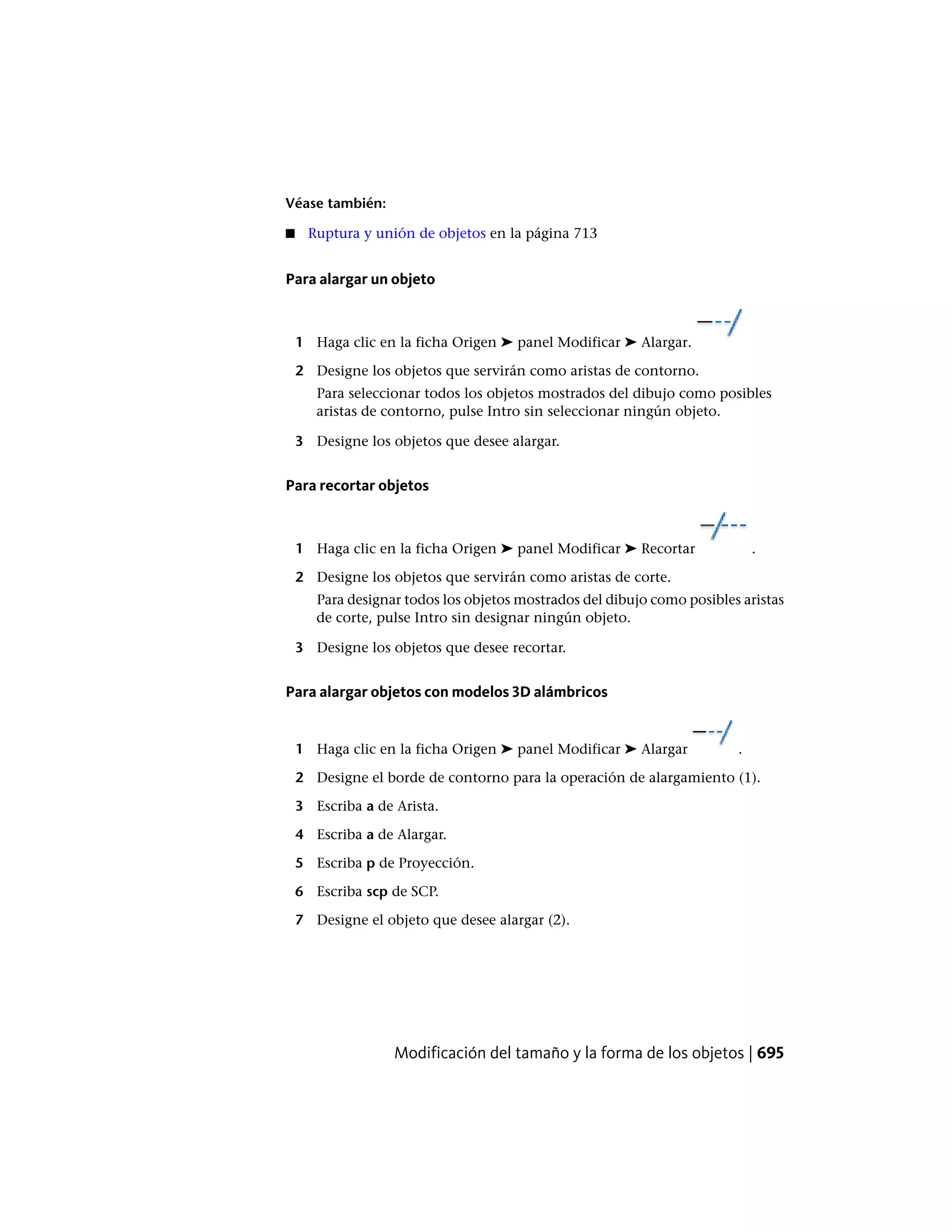 Véase también:
■ Ruptura y unión de objetos en la página 713
Para alargar un objeto
1 Haga clic en la ficha Origen ➤ panel Modificar ➤ Alargar.
2 Designe los objetos que servirán como aristas de contorno.
Para seleccionar todos los objetos mostrados del dibujo como posibles
aristas de contorno, pulse Intro sin seleccionar ningún objeto.
3 Designe los objetos que desee alargar.
Para recortar objetos
1 Haga clic en la ficha Origen ➤ panel Modificar ➤ Recortar .
2 Designe los objetos que servirán como aristas de corte.
Para designar todos los objetos mostrados del dibujo como posibles aristas
de corte, pulse Intro sin designar ningún objeto.
3 Designe los objetos que desee recortar.
Para alargar objetos con modelos 3D alámbricos
1 Haga clic en la ficha Origen ➤ panel Modificar ➤ Alargar .
2 Designe el borde de contorno para la operación de alargamiento (1).
3 Escriba a de Arista.
4 Escriba a de Alargar.
5 Escriba p de Proyección.
6 Escriba scp de SCP.
7 Designe el objeto que desee alargar (2).
Modificación del tamaño y la forma de los objetos | 695
 