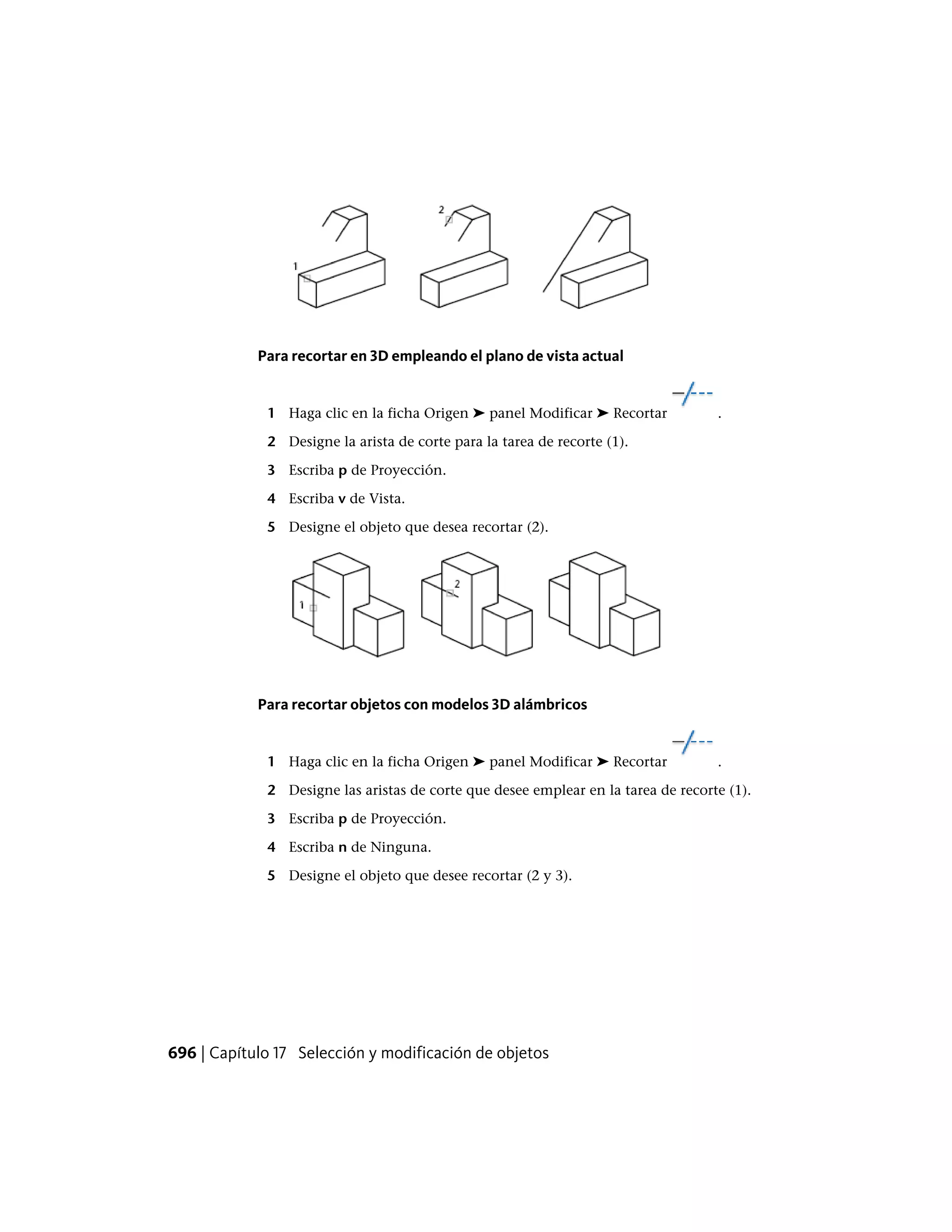 Para recortar en 3D empleando el plano de vista actual
1 Haga clic en la ficha Origen ➤ panel Modificar ➤ Recortar .
2 Designe la arista de corte para la tarea de recorte (1).
3 Escriba p de Proyección.
4 Escriba v de Vista.
5 Designe el objeto que desea recortar (2).
Para recortar objetos con modelos 3D alámbricos
1 Haga clic en la ficha Origen ➤ panel Modificar ➤ Recortar .
2 Designe las aristas de corte que desee emplear en la tarea de recorte (1).
3 Escriba p de Proyección.
4 Escriba n de Ninguna.
5 Designe el objeto que desee recortar (2 y 3).
696 | Capítulo 17 Selección y modificación de objetos
 