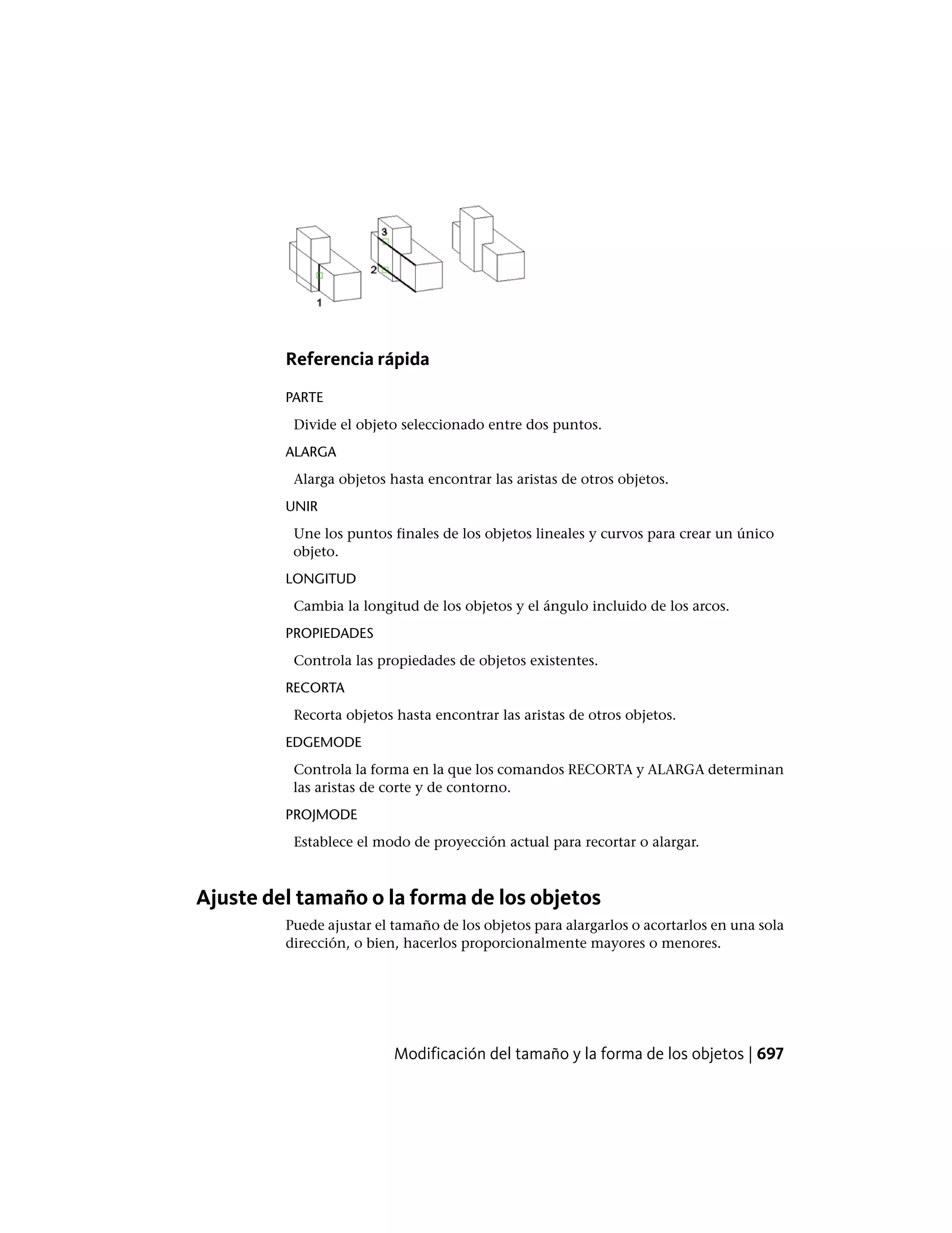 Referencia rápida
PARTE
Divide el objeto seleccionado entre dos puntos.
ALARGA
Alarga objetos hasta encontrar las aristas de otros objetos.
UNIR
Une los puntos finales de los objetos lineales y curvos para crear un único
objeto.
LONGITUD
Cambia la longitud de los objetos y el ángulo incluido de los arcos.
PROPIEDADES
Controla las propiedades de objetos existentes.
RECORTA
Recorta objetos hasta encontrar las aristas de otros objetos.
EDGEMODE
Controla la forma en la que los comandos RECORTA y ALARGA determinan
las aristas de corte y de contorno.
PROJMODE
Establece el modo de proyección actual para recortar o alargar.
Ajuste del tamaño o la forma de los objetos
Puede ajustar el tamaño de los objetos para alargarlos o acortarlos en una sola
dirección, o bien, hacerlos proporcionalmente mayores o menores.
Modificación del tamaño y la forma de los objetos | 697
 