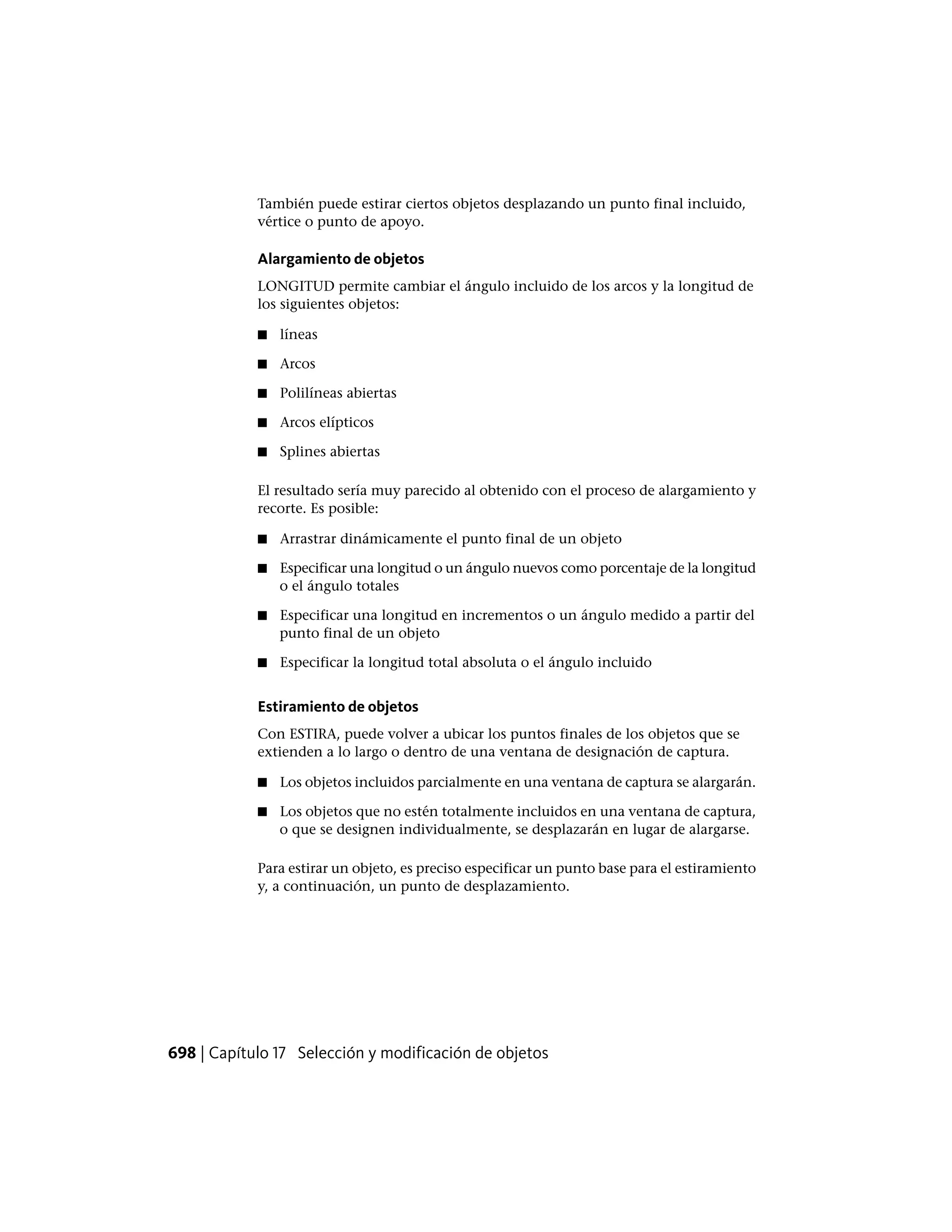 También puede estirar ciertos objetos desplazando un punto final incluido,
vértice o punto de apoyo.
Alargamiento de objetos
LONGITUD permite cambiar el ángulo incluido de los arcos y la longitud de
los siguientes objetos:
■ líneas
■ Arcos
■ Polilíneas abiertas
■ Arcos elípticos
■ Splines abiertas
El resultado sería muy parecido al obtenido con el proceso de alargamiento y
recorte. Es posible:
■ Arrastrar dinámicamente el punto final de un objeto
■ Especificar una longitud o un ángulo nuevos como porcentaje de la longitud
o el ángulo totales
■ Especificar una longitud en incrementos o un ángulo medido a partir del
punto final de un objeto
■ Especificar la longitud total absoluta o el ángulo incluido
Estiramiento de objetos
Con ESTIRA, puede volver a ubicar los puntos finales de los objetos que se
extienden a lo largo o dentro de una ventana de designación de captura.
■ Los objetos incluidos parcialmente en una ventana de captura se alargarán.
■ Los objetos que no estén totalmente incluidos en una ventana de captura,
o que se designen individualmente, se desplazarán en lugar de alargarse.
Para estirar un objeto, es preciso especificar un punto base para el estiramiento
y, a continuación, un punto de desplazamiento.
698 | Capítulo 17 Selección y modificación de objetos
 
