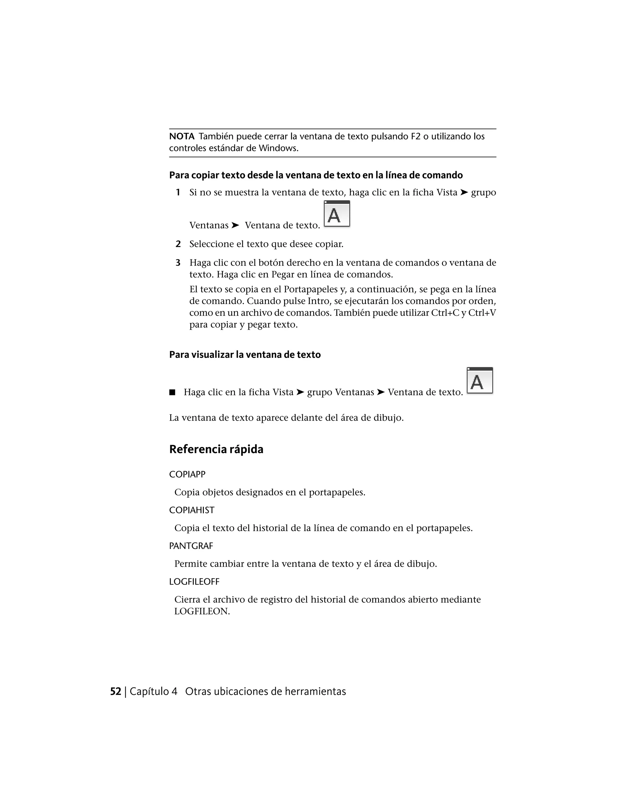 NOTA También puede cerrar la ventana de texto pulsando F2 o utilizando los
controles estándar de Windows.
Para copiar texto desde la ventana de texto en la línea de comando
1 Si no se muestra la ventana de texto, haga clic en la ficha Vista ➤ grupo
Ventanas ➤ Ventana de texto.
2 Seleccione el texto que desee copiar.
3 Haga clic con el botón derecho en la ventana de comandos o ventana de
texto. Haga clic en Pegar en línea de comandos.
El texto se copia en el Portapapeles y, a continuación, se pega en la línea
de comando. Cuando pulse Intro, se ejecutarán los comandos por orden,
como en un archivo de comandos. También puede utilizar Ctrl+C y Ctrl+V
para copiar y pegar texto.
Para visualizar la ventana de texto
■ Haga clic en la ficha Vista ➤ grupo Ventanas ➤ Ventana de texto.
La ventana de texto aparece delante del área de dibujo.
Referencia rápida
COPIAPP
Copia objetos designados en el portapapeles.
COPIAHIST
Copia el texto del historial de la línea de comando en el portapapeles.
PANTGRAF
Permite cambiar entre la ventana de texto y el área de dibujo.
LOGFILEOFF
Cierra el archivo de registro del historial de comandos abierto mediante
LOGFILEON.
52 | Capítulo 4 Otras ubicaciones de herramientas
 