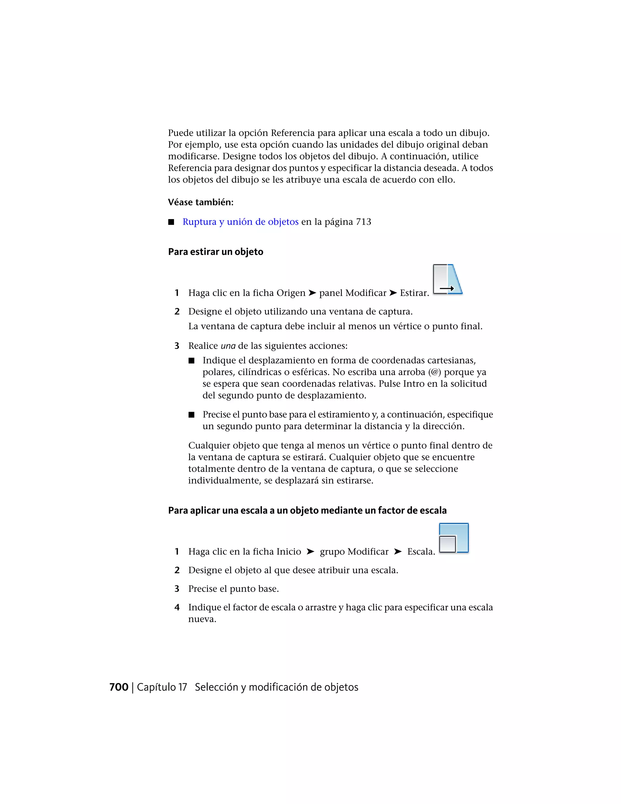 Puede utilizar la opción Referencia para aplicar una escala a todo un dibujo.
Por ejemplo, use esta opción cuando las unidades del dibujo original deban
modificarse. Designe todos los objetos del dibujo. A continuación, utilice
Referencia para designar dos puntos y especificar la distancia deseada. A todos
los objetos del dibujo se les atribuye una escala de acuerdo con ello.
Véase también:
■ Ruptura y unión de objetos en la página 713
Para estirar un objeto
1 Haga clic en la ficha Origen ➤ panel Modificar ➤ Estirar.
2 Designe el objeto utilizando una ventana de captura.
La ventana de captura debe incluir al menos un vértice o punto final.
3 Realice una de las siguientes acciones:
■ Indique el desplazamiento en forma de coordenadas cartesianas,
polares, cilíndricas o esféricas. No escriba una arroba (@) porque ya
se espera que sean coordenadas relativas. Pulse Intro en la solicitud
del segundo punto de desplazamiento.
■ Precise el punto base para el estiramiento y, a continuación, especifique
un segundo punto para determinar la distancia y la dirección.
Cualquier objeto que tenga al menos un vértice o punto final dentro de
la ventana de captura se estirará. Cualquier objeto que se encuentre
totalmente dentro de la ventana de captura, o que se seleccione
individualmente, se desplazará sin estirarse.
Para aplicar una escala a un objeto mediante un factor de escala
1 Haga clic en la ficha Inicio ➤ grupo Modificar ➤ Escala.
2 Designe el objeto al que desee atribuir una escala.
3 Precise el punto base.
4 Indique el factor de escala o arrastre y haga clic para especificar una escala
nueva.
700 | Capítulo 17 Selección y modificación de objetos
 