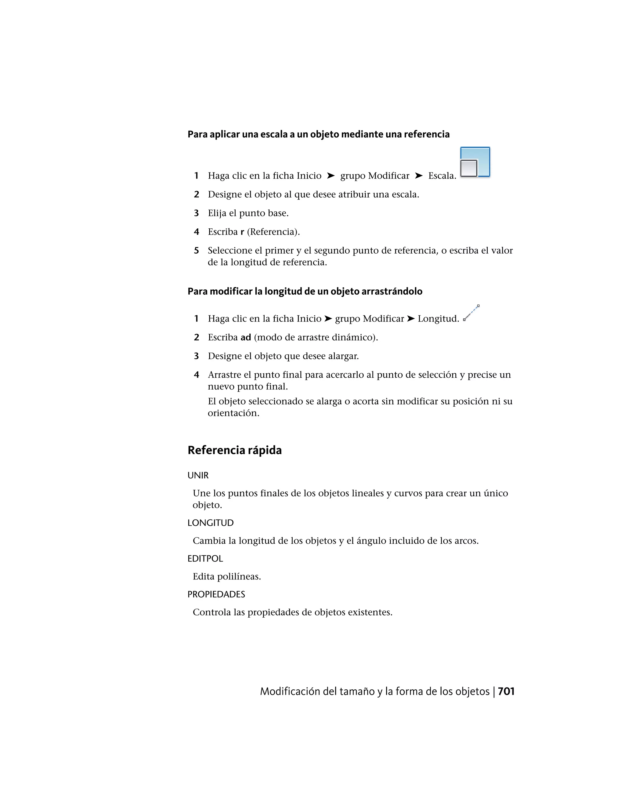 Para aplicar una escala a un objeto mediante una referencia
1 Haga clic en la ficha Inicio ➤ grupo Modificar ➤ Escala.
2 Designe el objeto al que desee atribuir una escala.
3 Elija el punto base.
4 Escriba r (Referencia).
5 Seleccione el primer y el segundo punto de referencia, o escriba el valor
de la longitud de referencia.
Para modificar la longitud de un objeto arrastrándolo
1 Haga clic en la ficha Inicio ➤ grupo Modificar ➤ Longitud.
2 Escriba ad (modo de arrastre dinámico).
3 Designe el objeto que desee alargar.
4 Arrastre el punto final para acercarlo al punto de selección y precise un
nuevo punto final.
El objeto seleccionado se alarga o acorta sin modificar su posición ni su
orientación.
Referencia rápida
UNIR
Une los puntos finales de los objetos lineales y curvos para crear un único
objeto.
LONGITUD
Cambia la longitud de los objetos y el ángulo incluido de los arcos.
EDITPOL
Edita polilíneas.
PROPIEDADES
Controla las propiedades de objetos existentes.
Modificación del tamaño y la forma de los objetos | 701
 
