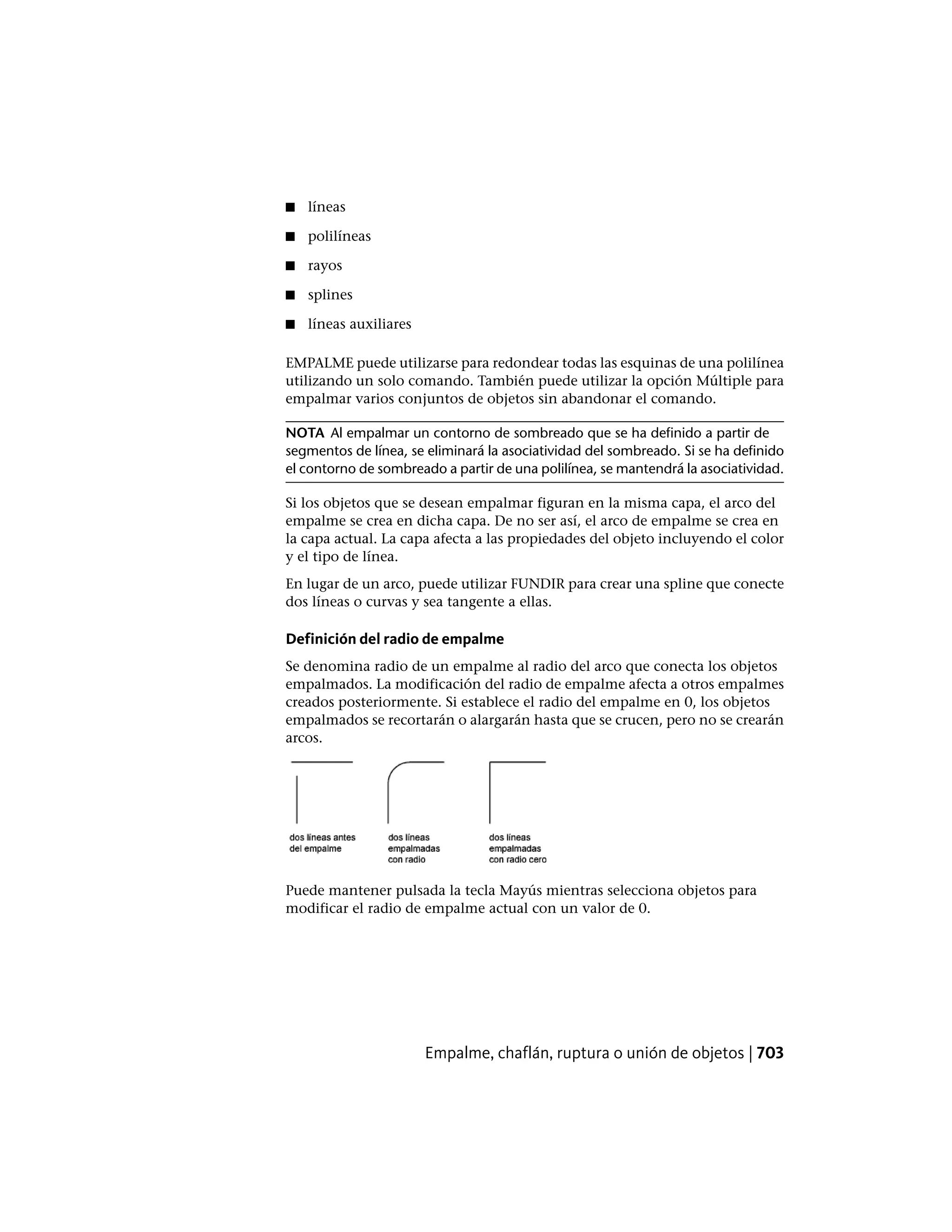 ■ líneas
■ polilíneas
■ rayos
■ splines
■ líneas auxiliares
EMPALME puede utilizarse para redondear todas las esquinas de una polilínea
utilizando un solo comando. También puede utilizar la opción Múltiple para
empalmar varios conjuntos de objetos sin abandonar el comando.
NOTA Al empalmar un contorno de sombreado que se ha definido a partir de
segmentos de línea, se eliminará la asociatividad del sombreado. Si se ha definido
el contorno de sombreado a partir de una polilínea, se mantendrá la asociatividad.
Si los objetos que se desean empalmar figuran en la misma capa, el arco del
empalme se crea en dicha capa. De no ser así, el arco de empalme se crea en
la capa actual. La capa afecta a las propiedades del objeto incluyendo el color
y el tipo de línea.
En lugar de un arco, puede utilizar FUNDIR para crear una spline que conecte
dos líneas o curvas y sea tangente a ellas.
Definición del radio de empalme
Se denomina radio de un empalme al radio del arco que conecta los objetos
empalmados. La modificación del radio de empalme afecta a otros empalmes
creados posteriormente. Si establece el radio del empalme en 0, los objetos
empalmados se recortarán o alargarán hasta que se crucen, pero no se crearán
arcos.
Puede mantener pulsada la tecla Mayús mientras selecciona objetos para
modificar el radio de empalme actual con un valor de 0.
Empalme, chaflán, ruptura o unión de objetos | 703
 