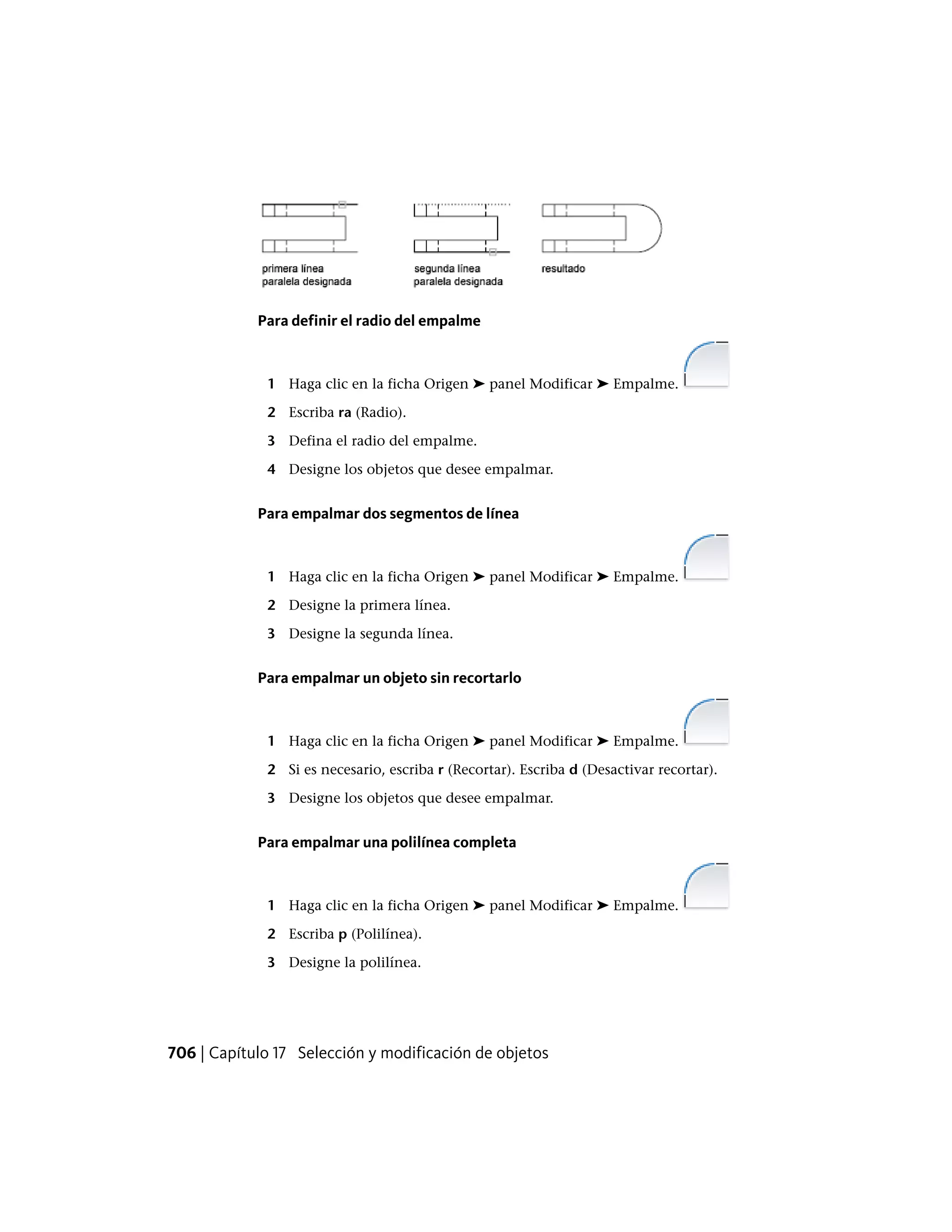 Para definir el radio del empalme
1 Haga clic en la ficha Origen ➤ panel Modificar ➤ Empalme.
2 Escriba ra (Radio).
3 Defina el radio del empalme.
4 Designe los objetos que desee empalmar.
Para empalmar dos segmentos de línea
1 Haga clic en la ficha Origen ➤ panel Modificar ➤ Empalme.
2 Designe la primera línea.
3 Designe la segunda línea.
Para empalmar un objeto sin recortarlo
1 Haga clic en la ficha Origen ➤ panel Modificar ➤ Empalme.
2 Si es necesario, escriba r (Recortar). Escriba d (Desactivar recortar).
3 Designe los objetos que desee empalmar.
Para empalmar una polilínea completa
1 Haga clic en la ficha Origen ➤ panel Modificar ➤ Empalme.
2 Escriba p (Polilínea).
3 Designe la polilínea.
706 | Capítulo 17 Selección y modificación de objetos
 