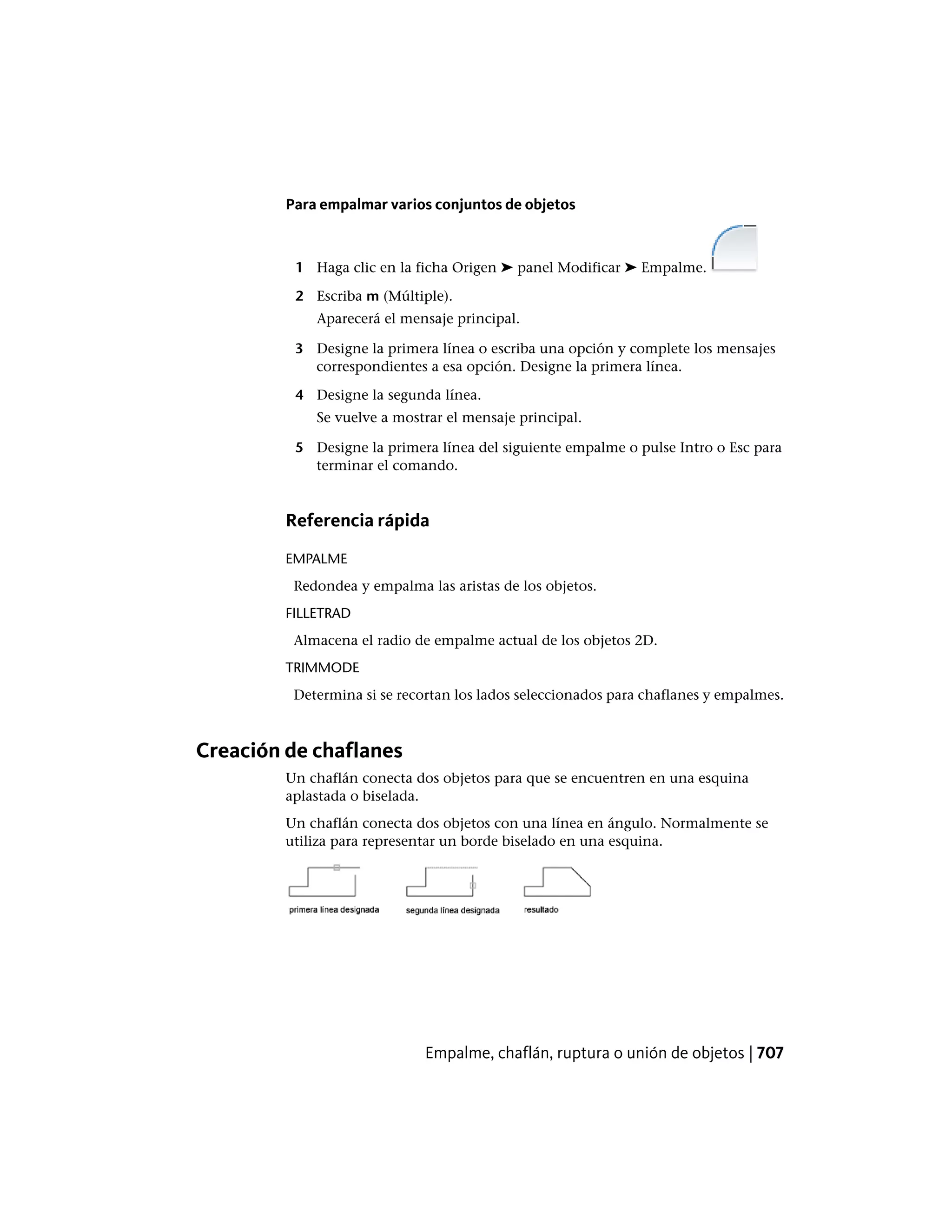 Para empalmar varios conjuntos de objetos
1 Haga clic en la ficha Origen ➤ panel Modificar ➤ Empalme.
2 Escriba m (Múltiple).
Aparecerá el mensaje principal.
3 Designe la primera línea o escriba una opción y complete los mensajes
correspondientes a esa opción. Designe la primera línea.
4 Designe la segunda línea.
Se vuelve a mostrar el mensaje principal.
5 Designe la primera línea del siguiente empalme o pulse Intro o Esc para
terminar el comando.
Referencia rápida
EMPALME
Redondea y empalma las aristas de los objetos.
FILLETRAD
Almacena el radio de empalme actual de los objetos 2D.
TRIMMODE
Determina si se recortan los lados seleccionados para chaflanes y empalmes.
Creación de chaflanes
Un chaflán conecta dos objetos para que se encuentren en una esquina
aplastada o biselada.
Un chaflán conecta dos objetos con una línea en ángulo. Normalmente se
utiliza para representar un borde biselado en una esquina.
Empalme, chaflán, ruptura o unión de objetos | 707
 