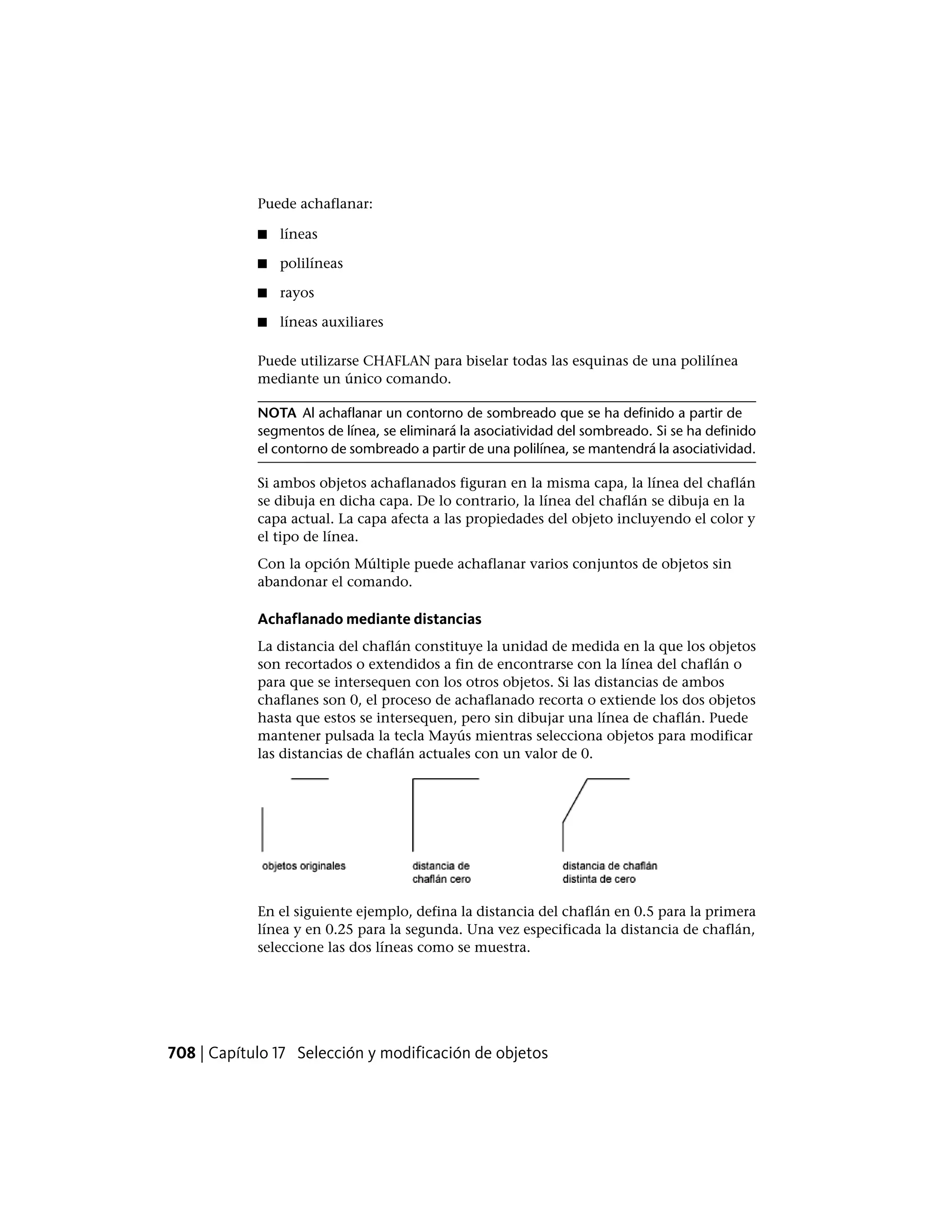 Puede achaflanar:
■ líneas
■ polilíneas
■ rayos
■ líneas auxiliares
Puede utilizarse CHAFLAN para biselar todas las esquinas de una polilínea
mediante un único comando.
NOTA Al achaflanar un contorno de sombreado que se ha definido a partir de
segmentos de línea, se eliminará la asociatividad del sombreado. Si se ha definido
el contorno de sombreado a partir de una polilínea, se mantendrá la asociatividad.
Si ambos objetos achaflanados figuran en la misma capa, la línea del chaflán
se dibuja en dicha capa. De lo contrario, la línea del chaflán se dibuja en la
capa actual. La capa afecta a las propiedades del objeto incluyendo el color y
el tipo de línea.
Con la opción Múltiple puede achaflanar varios conjuntos de objetos sin
abandonar el comando.
Achaflanado mediante distancias
La distancia del chaflán constituye la unidad de medida en la que los objetos
son recortados o extendidos a fin de encontrarse con la línea del chaflán o
para que se intersequen con los otros objetos. Si las distancias de ambos
chaflanes son 0, el proceso de achaflanado recorta o extiende los dos objetos
hasta que estos se intersequen, pero sin dibujar una línea de chaflán. Puede
mantener pulsada la tecla Mayús mientras selecciona objetos para modificar
las distancias de chaflán actuales con un valor de 0.
En el siguiente ejemplo, defina la distancia del chaflán en 0.5 para la primera
línea y en 0.25 para la segunda. Una vez especificada la distancia de chaflán,
seleccione las dos líneas como se muestra.
708 | Capítulo 17 Selección y modificación de objetos
 