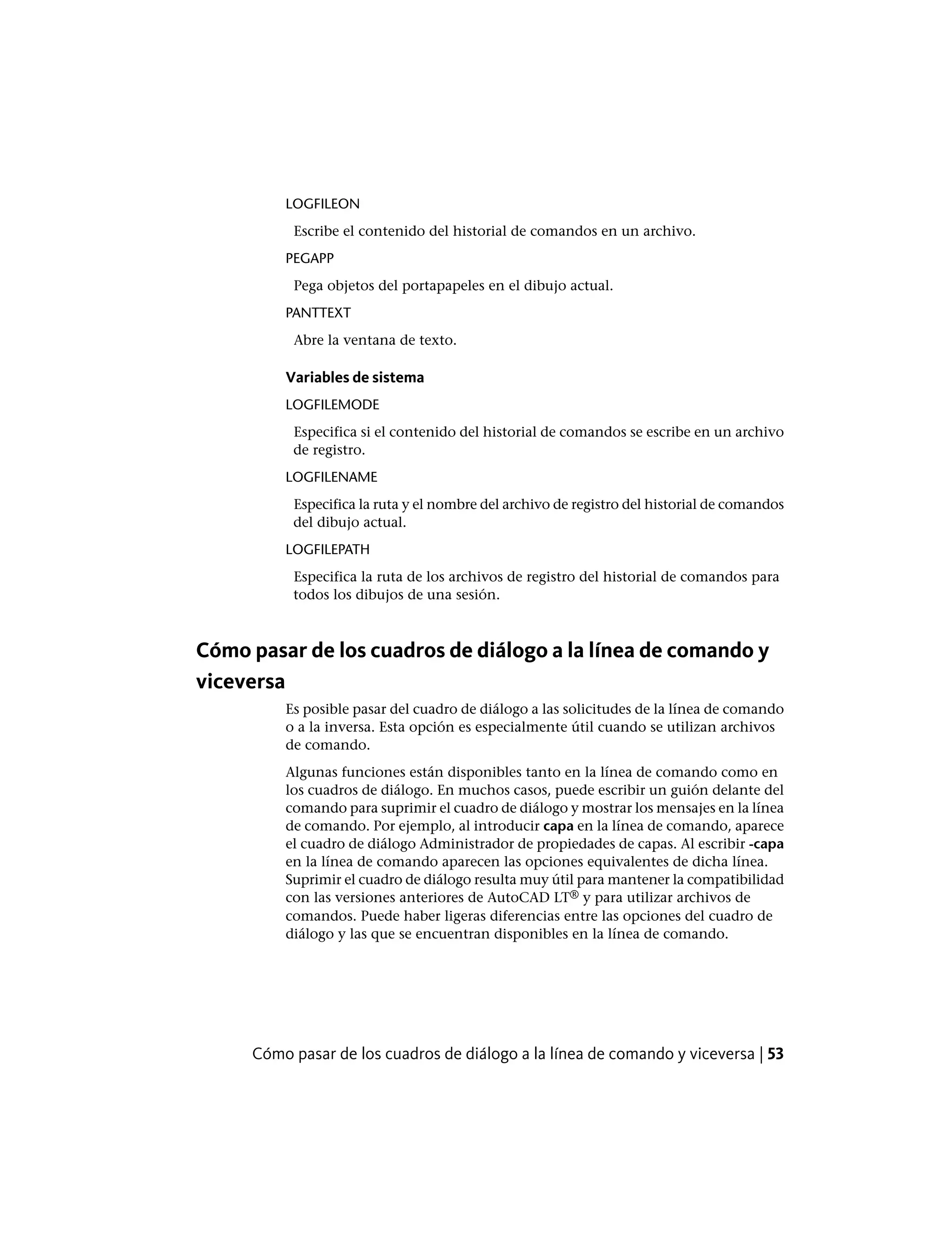LOGFILEON
Escribe el contenido del historial de comandos en un archivo.
PEGAPP
Pega objetos del portapapeles en el dibujo actual.
PANTTEXT
Abre la ventana de texto.
Variables de sistema
LOGFILEMODE
Especifica si el contenido del historial de comandos se escribe en un archivo
de registro.
LOGFILENAME
Especifica la ruta y el nombre del archivo de registro del historial de comandos
del dibujo actual.
LOGFILEPATH
Especifica la ruta de los archivos de registro del historial de comandos para
todos los dibujos de una sesión.
Cómo pasar de los cuadros de diálogo a la línea de comando y
viceversa
Es posible pasar del cuadro de diálogo a las solicitudes de la línea de comando
o a la inversa. Esta opción es especialmente útil cuando se utilizan archivos
de comando.
Algunas funciones están disponibles tanto en la línea de comando como en
los cuadros de diálogo. En muchos casos, puede escribir un guión delante del
comando para suprimir el cuadro de diálogo y mostrar los mensajes en la línea
de comando. Por ejemplo, al introducir capa en la línea de comando, aparece
el cuadro de diálogo Administrador de propiedades de capas. Al escribir -capa
en la línea de comando aparecen las opciones equivalentes de dicha línea.
Suprimir el cuadro de diálogo resulta muy útil para mantener la compatibilidad
con las versiones anteriores de AutoCAD LT® y para utilizar archivos de
comandos. Puede haber ligeras diferencias entre las opciones del cuadro de
diálogo y las que se encuentran disponibles en la línea de comando.
Cómo pasar de los cuadros de diálogo a la línea de comando y viceversa | 53
 