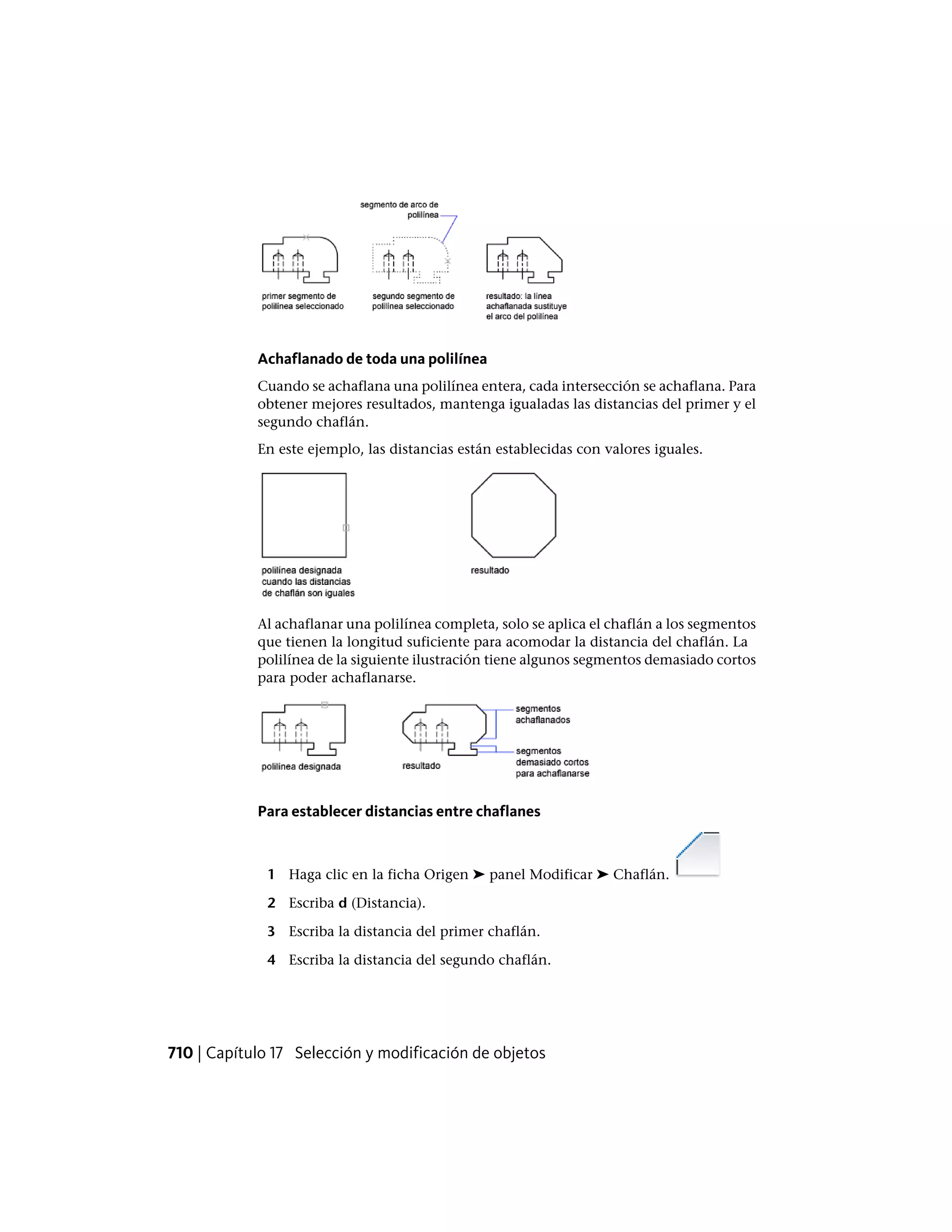 Achaflanado de toda una polilínea
Cuando se achaflana una polilínea entera, cada intersección se achaflana. Para
obtener mejores resultados, mantenga igualadas las distancias del primer y el
segundo chaflán.
En este ejemplo, las distancias están establecidas con valores iguales.
Al achaflanar una polilínea completa, solo se aplica el chaflán a los segmentos
que tienen la longitud suficiente para acomodar la distancia del chaflán. La
polilínea de la siguiente ilustración tiene algunos segmentos demasiado cortos
para poder achaflanarse.
Para establecer distancias entre chaflanes
1 Haga clic en la ficha Origen ➤ panel Modificar ➤ Chaflán.
2 Escriba d (Distancia).
3 Escriba la distancia del primer chaflán.
4 Escriba la distancia del segundo chaflán.
710 | Capítulo 17 Selección y modificación de objetos
 
