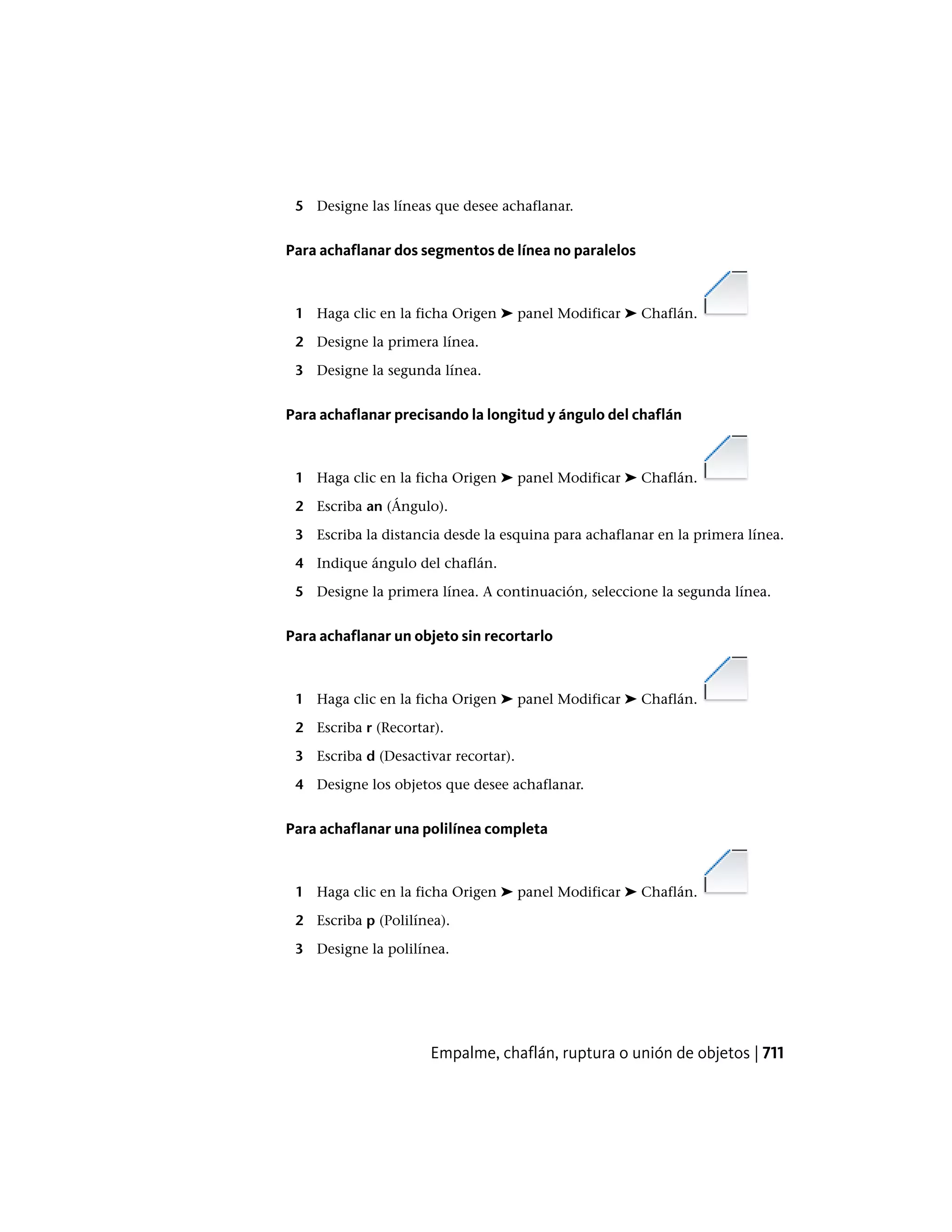 5 Designe las líneas que desee achaflanar.
Para achaflanar dos segmentos de línea no paralelos
1 Haga clic en la ficha Origen ➤ panel Modificar ➤ Chaflán.
2 Designe la primera línea.
3 Designe la segunda línea.
Para achaflanar precisando la longitud y ángulo del chaflán
1 Haga clic en la ficha Origen ➤ panel Modificar ➤ Chaflán.
2 Escriba an (Ángulo).
3 Escriba la distancia desde la esquina para achaflanar en la primera línea.
4 Indique ángulo del chaflán.
5 Designe la primera línea. A continuación, seleccione la segunda línea.
Para achaflanar un objeto sin recortarlo
1 Haga clic en la ficha Origen ➤ panel Modificar ➤ Chaflán.
2 Escriba r (Recortar).
3 Escriba d (Desactivar recortar).
4 Designe los objetos que desee achaflanar.
Para achaflanar una polilínea completa
1 Haga clic en la ficha Origen ➤ panel Modificar ➤ Chaflán.
2 Escriba p (Polilínea).
3 Designe la polilínea.
Empalme, chaflán, ruptura o unión de objetos | 711
 