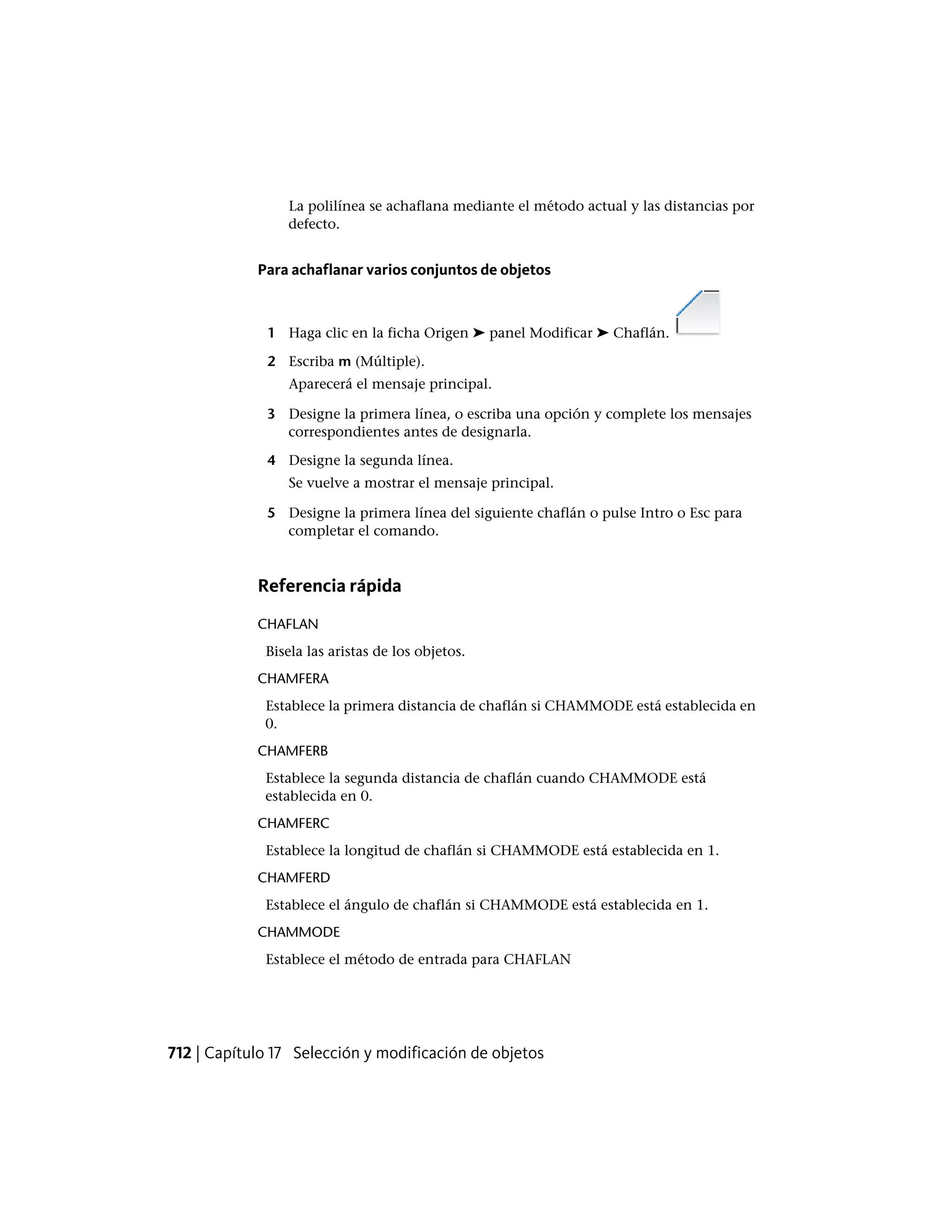 La polilínea se achaflana mediante el método actual y las distancias por
defecto.
Para achaflanar varios conjuntos de objetos
1 Haga clic en la ficha Origen ➤ panel Modificar ➤ Chaflán.
2 Escriba m (Múltiple).
Aparecerá el mensaje principal.
3 Designe la primera línea, o escriba una opción y complete los mensajes
correspondientes antes de designarla.
4 Designe la segunda línea.
Se vuelve a mostrar el mensaje principal.
5 Designe la primera línea del siguiente chaflán o pulse Intro o Esc para
completar el comando.
Referencia rápida
CHAFLAN
Bisela las aristas de los objetos.
CHAMFERA
Establece la primera distancia de chaflán si CHAMMODE está establecida en
0.
CHAMFERB
Establece la segunda distancia de chaflán cuando CHAMMODE está
establecida en 0.
CHAMFERC
Establece la longitud de chaflán si CHAMMODE está establecida en 1.
CHAMFERD
Establece el ángulo de chaflán si CHAMMODE está establecida en 1.
CHAMMODE
Establece el método de entrada para CHAFLAN
712 | Capítulo 17 Selección y modificación de objetos
 