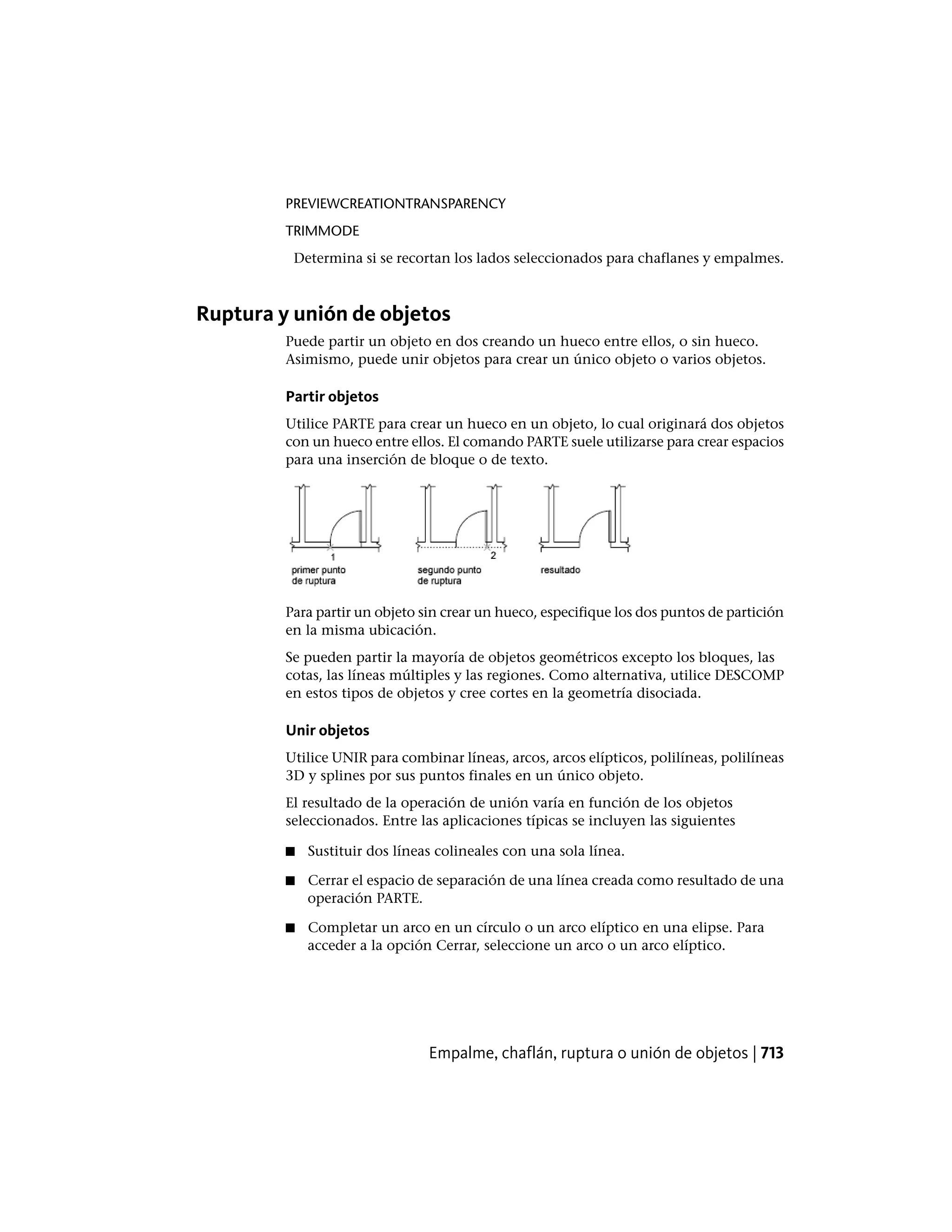 PREVIEWCREATIONTRANSPARENCY
TRIMMODE
Determina si se recortan los lados seleccionados para chaflanes y empalmes.
Ruptura y unión de objetos
Puede partir un objeto en dos creando un hueco entre ellos, o sin hueco.
Asimismo, puede unir objetos para crear un único objeto o varios objetos.
Partir objetos
Utilice PARTE para crear un hueco en un objeto, lo cual originará dos objetos
con un hueco entre ellos. El comando PARTE suele utilizarse para crear espacios
para una inserción de bloque o de texto.
Para partir un objeto sin crear un hueco, especifique los dos puntos de partición
en la misma ubicación.
Se pueden partir la mayoría de objetos geométricos excepto los bloques, las
cotas, las líneas múltiples y las regiones. Como alternativa, utilice DESCOMP
en estos tipos de objetos y cree cortes en la geometría disociada.
Unir objetos
Utilice UNIR para combinar líneas, arcos, arcos elípticos, polilíneas, polilíneas
3D y splines por sus puntos finales en un único objeto.
El resultado de la operación de unión varía en función de los objetos
seleccionados. Entre las aplicaciones típicas se incluyen las siguientes
■ Sustituir dos líneas colineales con una sola línea.
■ Cerrar el espacio de separación de una línea creada como resultado de una
operación PARTE.
■ Completar un arco en un círculo o un arco elíptico en una elipse. Para
acceder a la opción Cerrar, seleccione un arco o un arco elíptico.
Empalme, chaflán, ruptura o unión de objetos | 713
 