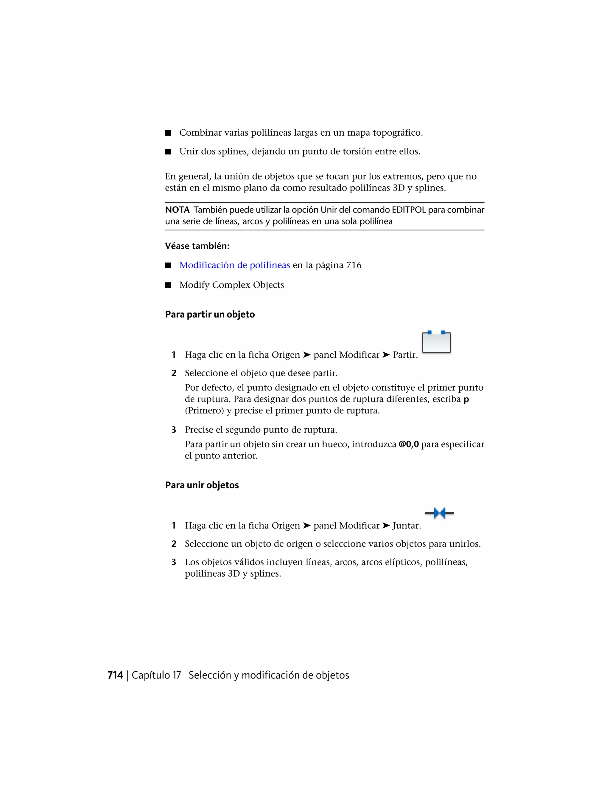 ■ Combinar varias polilíneas largas en un mapa topográfico.
■ Unir dos splines, dejando un punto de torsión entre ellos.
En general, la unión de objetos que se tocan por los extremos, pero que no
están en el mismo plano da como resultado polilíneas 3D y splines.
NOTA También puede utilizar la opción Unir del comando EDITPOL para combinar
una serie de líneas, arcos y polilíneas en una sola polilínea
Véase también:
■ Modificación de polilíneas en la página 716
■ Modify Complex Objects
Para partir un objeto
1 Haga clic en la ficha Origen ➤ panel Modificar ➤ Partir.
2 Seleccione el objeto que desee partir.
Por defecto, el punto designado en el objeto constituye el primer punto
de ruptura. Para designar dos puntos de ruptura diferentes, escriba p
(Primero) y precise el primer punto de ruptura.
3 Precise el segundo punto de ruptura.
Para partir un objeto sin crear un hueco, introduzca @0,0 para especificar
el punto anterior.
Para unir objetos
1 Haga clic en la ficha Origen ➤ panel Modificar ➤ Juntar.
2 Seleccione un objeto de origen o seleccione varios objetos para unirlos.
3 Los objetos válidos incluyen líneas, arcos, arcos elípticos, polilíneas,
polilíneas 3D y splines.
714 | Capítulo 17 Selección y modificación de objetos
 