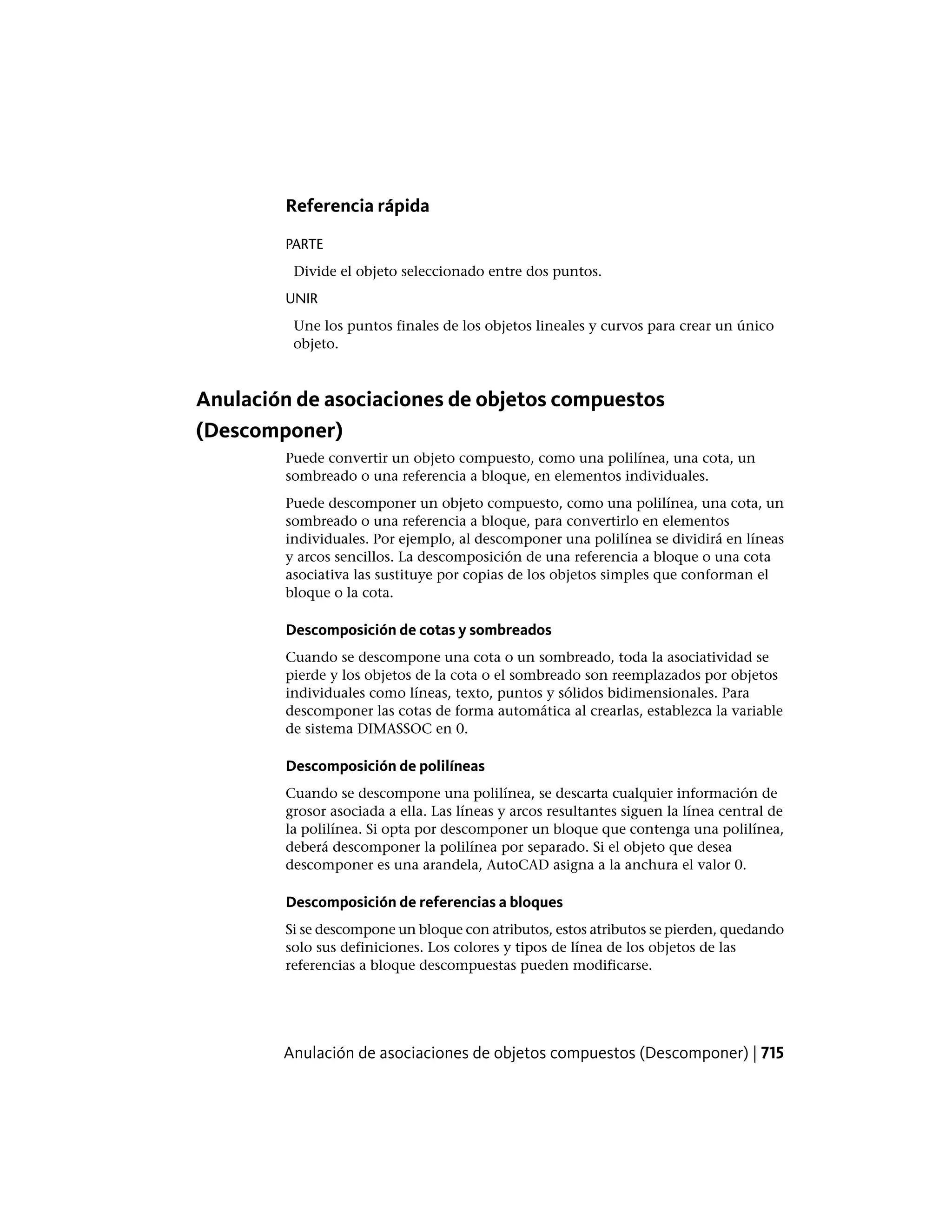 Referencia rápida
PARTE
Divide el objeto seleccionado entre dos puntos.
UNIR
Une los puntos finales de los objetos lineales y curvos para crear un único
objeto.
Anulación de asociaciones de objetos compuestos
(Descomponer)
Puede convertir un objeto compuesto, como una polilínea, una cota, un
sombreado o una referencia a bloque, en elementos individuales.
Puede descomponer un objeto compuesto, como una polilínea, una cota, un
sombreado o una referencia a bloque, para convertirlo en elementos
individuales. Por ejemplo, al descomponer una polilínea se dividirá en líneas
y arcos sencillos. La descomposición de una referencia a bloque o una cota
asociativa las sustituye por copias de los objetos simples que conforman el
bloque o la cota.
Descomposición de cotas y sombreados
Cuando se descompone una cota o un sombreado, toda la asociatividad se
pierde y los objetos de la cota o el sombreado son reemplazados por objetos
individuales como líneas, texto, puntos y sólidos bidimensionales. Para
descomponer las cotas de forma automática al crearlas, establezca la variable
de sistema DIMASSOC en 0.
Descomposición de polilíneas
Cuando se descompone una polilínea, se descarta cualquier información de
grosor asociada a ella. Las líneas y arcos resultantes siguen la línea central de
la polilínea. Si opta por descomponer un bloque que contenga una polilínea,
deberá descomponer la polilínea por separado. Si el objeto que desea
descomponer es una arandela, AutoCAD asigna a la anchura el valor 0.
Descomposición de referencias a bloques
Si se descompone un bloque con atributos, estos atributos se pierden, quedando
solo sus definiciones. Los colores y tipos de línea de los objetos de las
referencias a bloque descompuestas pueden modificarse.
Anulación de asociaciones de objetos compuestos (Descomponer) | 715
 