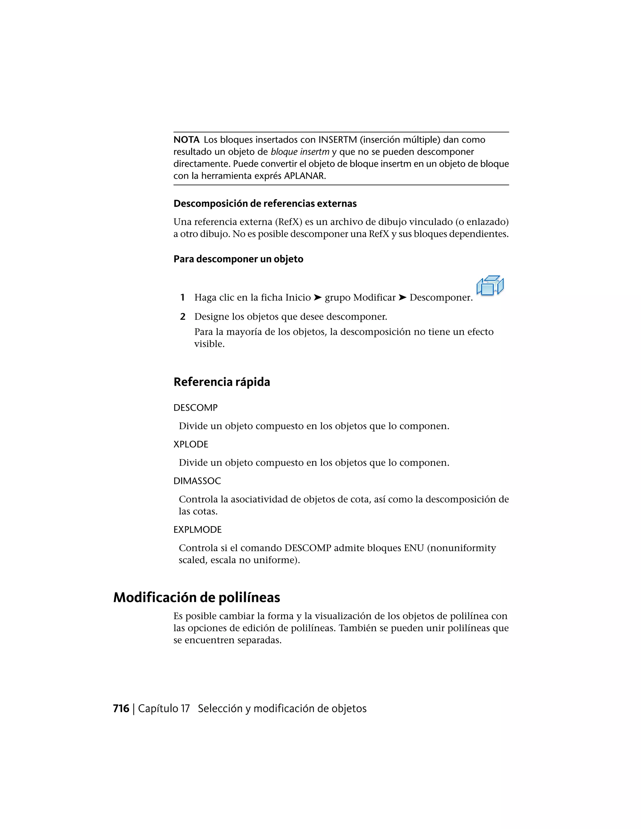 NOTA Los bloques insertados con INSERTM (inserción múltiple) dan como
resultado un objeto de bloque insertm y que no se pueden descomponer
directamente. Puede convertir el objeto de bloque insertm en un objeto de bloque
con la herramienta exprés APLANAR.
Descomposición de referencias externas
Una referencia externa (RefX) es un archivo de dibujo vinculado (o enlazado)
a otro dibujo. No es posible descomponer una RefX y sus bloques dependientes.
Para descomponer un objeto
1 Haga clic en la ficha Inicio ➤ grupo Modificar ➤ Descomponer.
2 Designe los objetos que desee descomponer.
Para la mayoría de los objetos, la descomposición no tiene un efecto
visible.
Referencia rápida
DESCOMP
Divide un objeto compuesto en los objetos que lo componen.
XPLODE
Divide un objeto compuesto en los objetos que lo componen.
DIMASSOC
Controla la asociatividad de objetos de cota, así como la descomposición de
las cotas.
EXPLMODE
Controla si el comando DESCOMP admite bloques ENU (nonuniformity
scaled, escala no uniforme).
Modificación de polilíneas
Es posible cambiar la forma y la visualización de los objetos de polilínea con
las opciones de edición de polilíneas. También se pueden unir polilíneas que
se encuentren separadas.
716 | Capítulo 17 Selección y modificación de objetos
 