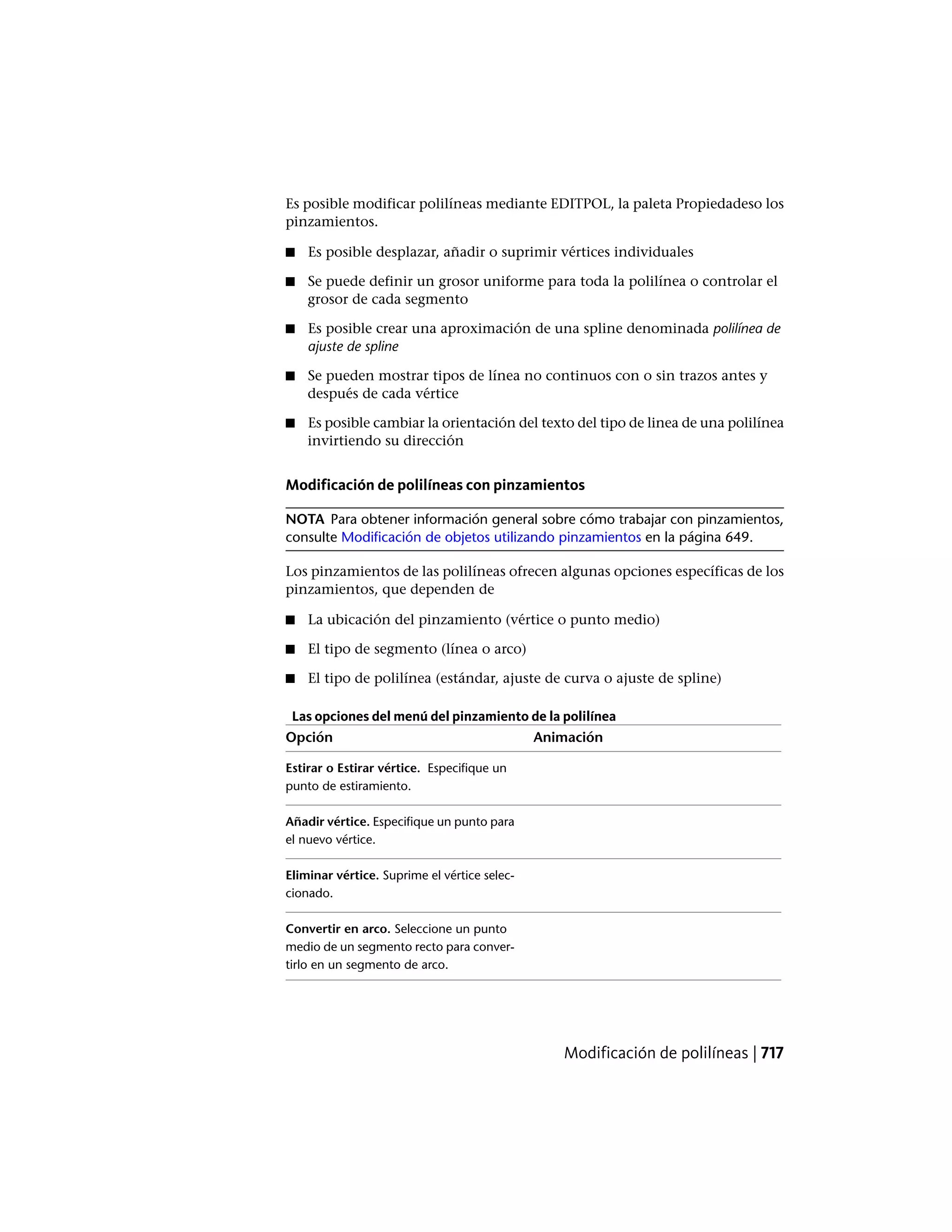 Es posible modificar polilíneas mediante EDITPOL, la paleta Propiedadeso los
pinzamientos.
■ Es posible desplazar, añadir o suprimir vértices individuales
■ Se puede definir un grosor uniforme para toda la polilínea o controlar el
grosor de cada segmento
■ Es posible crear una aproximación de una spline denominada polilínea de
ajuste de spline
■ Se pueden mostrar tipos de línea no continuos con o sin trazos antes y
después de cada vértice
■ Es posible cambiar la orientación del texto del tipo de linea de una polilínea
invirtiendo su dirección
Modificación de polilíneas con pinzamientos
NOTA Para obtener información general sobre cómo trabajar con pinzamientos,
consulte Modificación de objetos utilizando pinzamientos en la página 649.
Los pinzamientos de las polilíneas ofrecen algunas opciones específicas de los
pinzamientos, que dependen de
■ La ubicación del pinzamiento (vértice o punto medio)
■ El tipo de segmento (línea o arco)
■ El tipo de polilínea (estándar, ajuste de curva o ajuste de spline)
Las opciones del menú del pinzamiento de la polilínea
AnimaciónOpción
Estirar o Estirar vértice. Especifique un
punto de estiramiento.
Añadir vértice. Especifique un punto para
el nuevo vértice.
Eliminar vértice. Suprime el vértice selec-
cionado.
Convertir en arco. Seleccione un punto
medio de un segmento recto para conver-
tirlo en un segmento de arco.
Modificación de polilíneas | 717
 