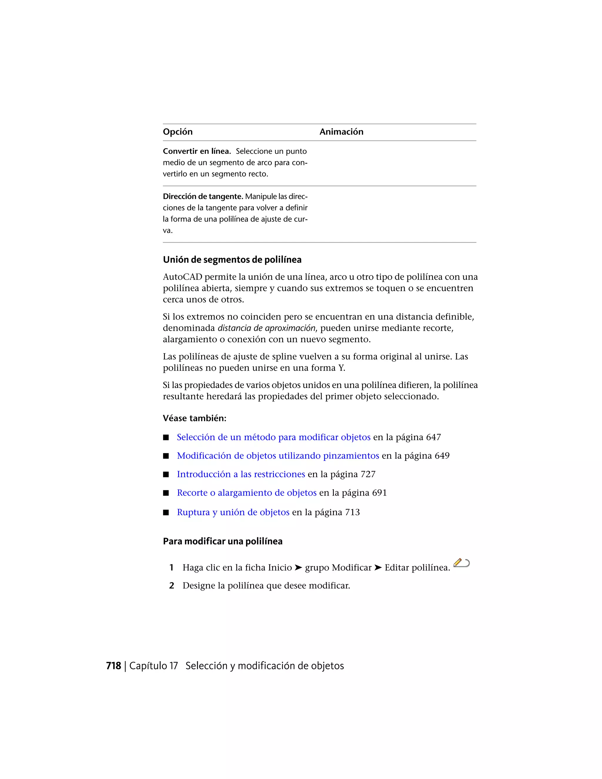 AnimaciónOpción
Convertir en línea. Seleccione un punto
medio de un segmento de arco para con-
vertirlo en un segmento recto.
Dirección de tangente. Manipule las direc-
ciones de la tangente para volver a definir
la forma de una polilínea de ajuste de cur-
va.
Unión de segmentos de polilínea
AutoCAD permite la unión de una línea, arco u otro tipo de polilínea con una
polilínea abierta, siempre y cuando sus extremos se toquen o se encuentren
cerca unos de otros.
Si los extremos no coinciden pero se encuentran en una distancia definible,
denominada distancia de aproximación, pueden unirse mediante recorte,
alargamiento o conexión con un nuevo segmento.
Las polilíneas de ajuste de spline vuelven a su forma original al unirse. Las
polilíneas no pueden unirse en una forma Y.
Si las propiedades de varios objetos unidos en una polilínea difieren, la polilínea
resultante heredará las propiedades del primer objeto seleccionado.
Véase también:
■ Selección de un método para modificar objetos en la página 647
■ Modificación de objetos utilizando pinzamientos en la página 649
■ Introducción a las restricciones en la página 727
■ Recorte o alargamiento de objetos en la página 691
■ Ruptura y unión de objetos en la página 713
P