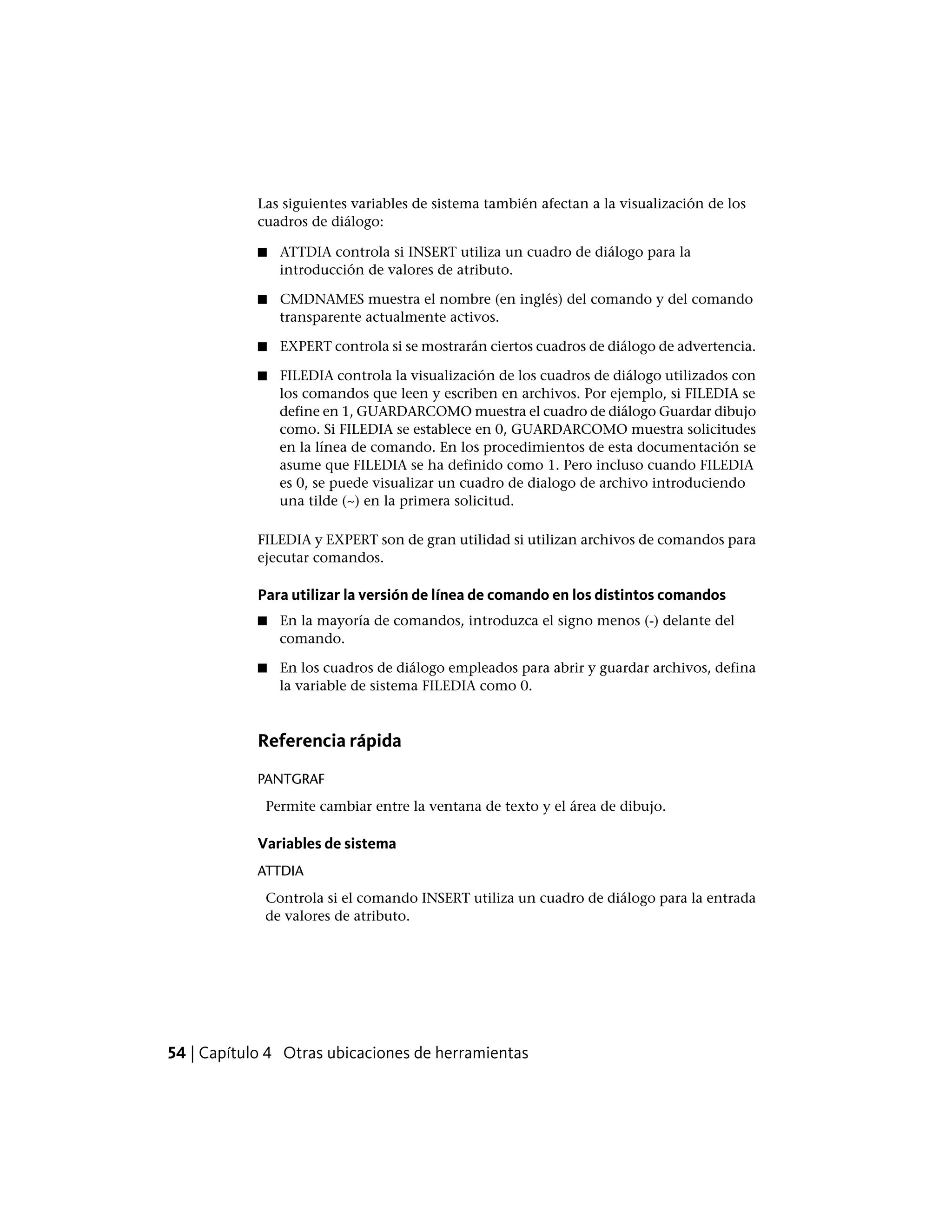 Las siguientes variables de sistema también afectan a la visualización de los
cuadros de diálogo:
■ ATTDIA controla si INSERT utiliza un cuadro de diálogo para la
introducción de valores de atributo.
■ CMDNAMES muestra el nombre (en inglés) del comando y del comando
transparente actualmente activos.
■ EXPERT controla si se mostrarán ciertos cuadros de diálogo de advertencia.
■ FILEDIA controla la visualización de los cuadros de diálogo utilizados con
los comandos que leen y escriben en archivos. Por ejemplo, si FILEDIA se
define en 1, GUARDARCOMO muestra el cuadro de diálogo Guardar dibujo
como. Si FILEDIA se establece en 0, GUARDARCOMO muestra solicitudes
en la línea de comando. En los procedimientos de esta documentación se
asume que FILEDIA se ha definido como 1. Pero incluso cuando FILEDIA
es 0, se puede visualizar un cuadro de dialogo de archivo introduciendo
una tilde (~) en la primera solicitud.
FILEDIA y EXPERT son de gran utilidad si utilizan archivos de comandos para
ejecutar comandos.
Para utilizar la versión de línea de comando en los distintos comandos
■ En la mayoría de comandos, introduzca el signo menos (-) delante del
comando.
■ En los cuadros de diálogo empleados para abrir y guardar archivos, defina
la variable de sistema FILEDIA como 0.
Referencia rápida
PANTGRAF
Permite cambiar entre la ventana de texto y el área de dibujo.
Variables de sistema
ATTDIA
Controla si el comando INSERT utiliza un cuadro de diálogo para la entrada
de valores de atributo.
54 | Capítulo 4 Otras ubicaciones de herramientas
 