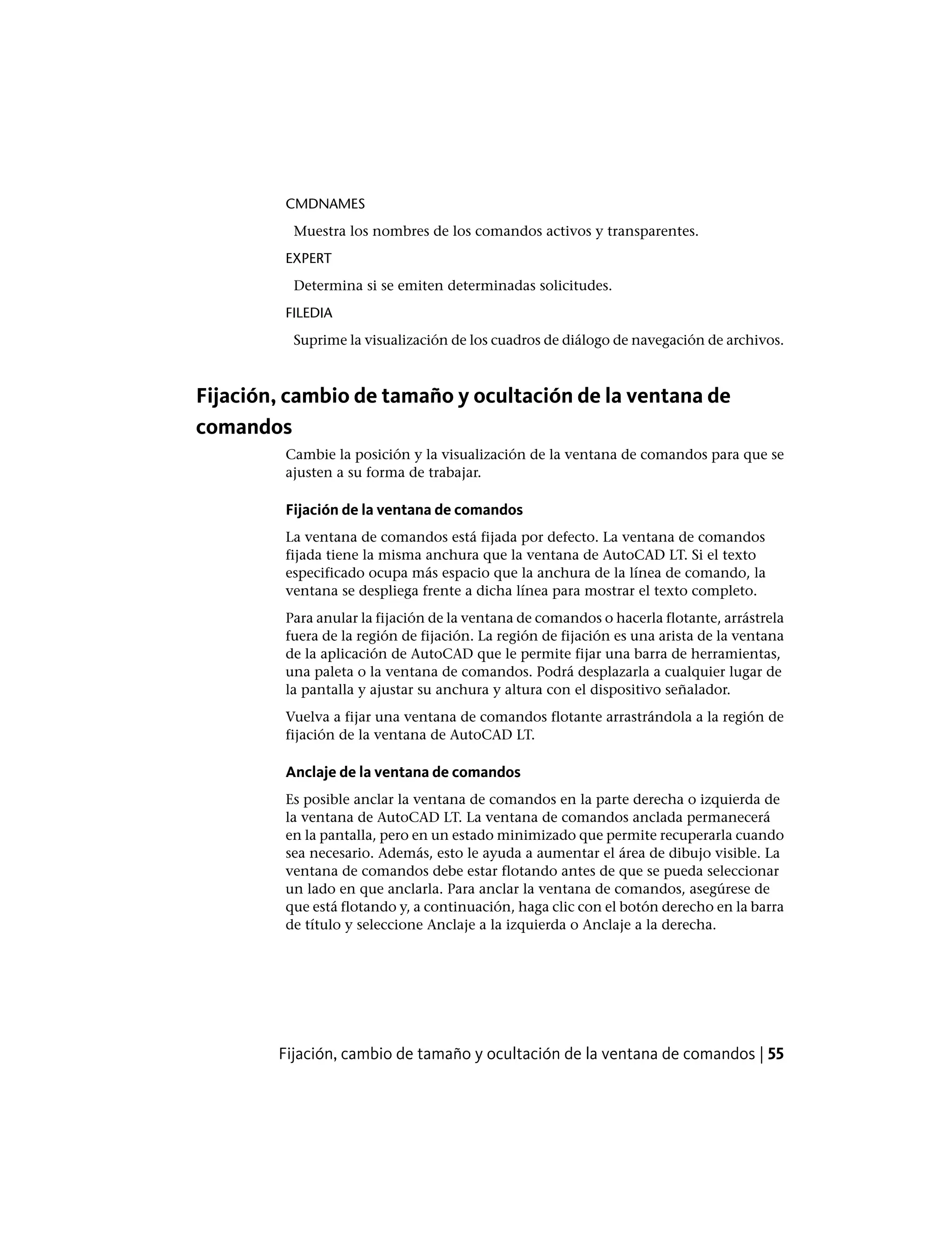CMDNAMES
Muestra los nombres de los comandos activos y transparentes.
EXPERT
Determina si se emiten determinadas solicitudes.
FILEDIA
Suprime la visualización de los cuadros de diálogo de navegación de archivos.
Fijación, cambio de tamaño y ocultación de la ventana de
comandos
Cambie la posición y la visualización de la ventana de comandos para que se
ajusten a su forma de trabajar.
Fijación de la ventana de comandos
La ventana de comandos está fijada por defecto. La ventana de comandos
fijada tiene la misma anchura que la ventana de AutoCAD LT. Si el texto
especificado ocupa más espacio que la anchura de la línea de comando, la
ventana se despliega frente a dicha línea para mostrar el texto completo.
Para anular la fijación de la ventana de comandos o hacerla flotante, arrástrela
fuera de la región de fijación. La región de fijación es una arista de la ventana
de la aplicación de AutoCAD que le permite fijar una barra de herramientas,
una paleta o la ventana de comandos. Podrá desplazarla a cualquier lugar de
la pantalla y ajustar su anchura y altura con el dispositivo señalador.
Vuelva a fijar una ventana de comandos flotante arrastrándola a la región de
fijación de la ventana de AutoCAD LT.
Anclaje de la ventana de comandos
Es posible anclar la ventana de comandos en la parte derecha o izquierda de
la ventana de AutoCAD LT. La ventana de comandos anclada permanecerá
en la pantalla, pero en un estado minimizado que permite recuperarla cuando
sea necesario. Además, esto le ayuda a aumentar el área de dibujo visible. La
ventana de comandos debe estar flotando antes de que se pueda seleccionar
un lado en que anclarla. Para anclar la ventana de comandos, asegúrese de
que está flotando y, a continuación, haga clic con el botón derecho en la barra
de título y seleccione Anclaje a la izquierda o Anclaje a la derecha.
Fijación, cambio de tamaño y ocultación de la ventana de comandos | 55
 