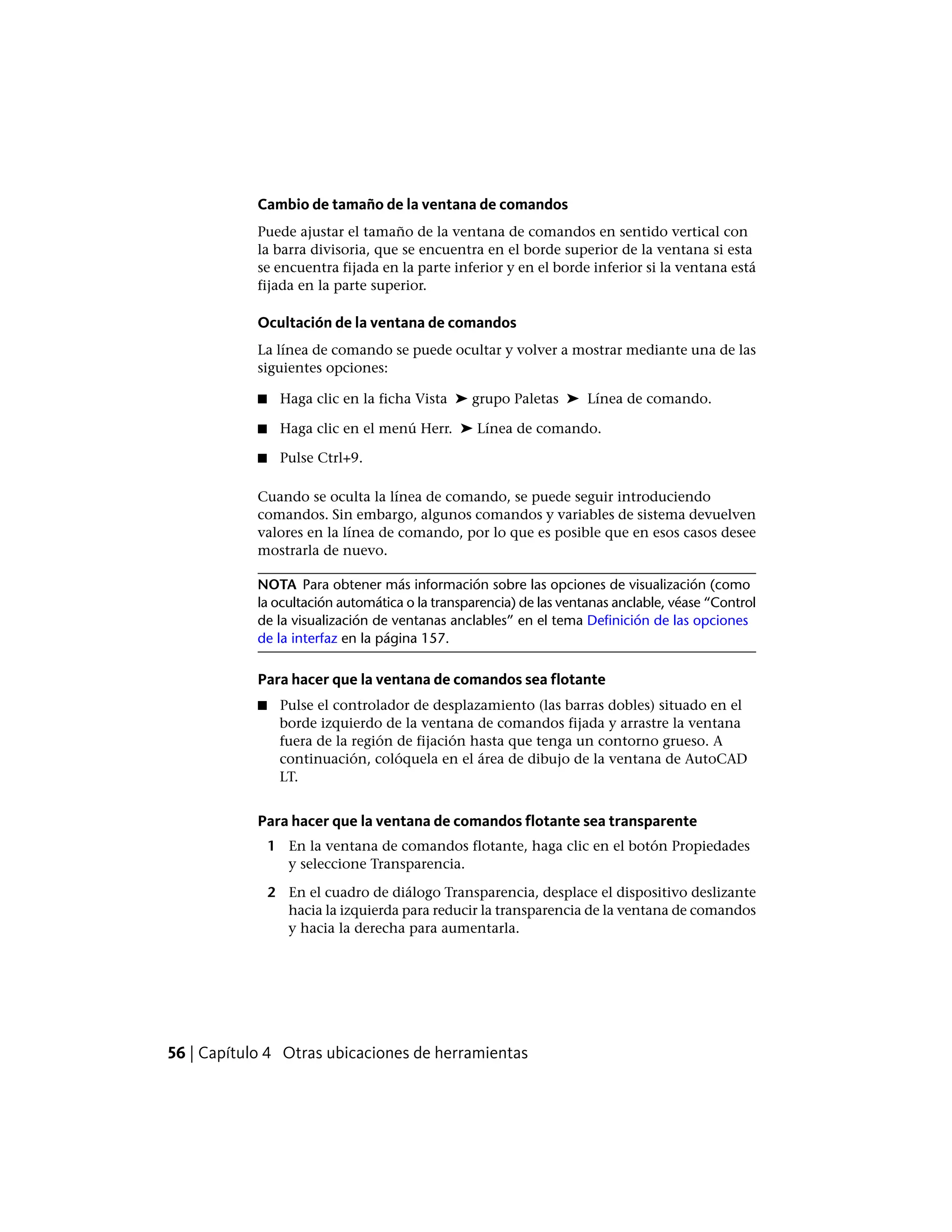 Cambio de tamaño de la ventana de comandos
Puede ajustar el tamaño de la ventana de comandos en sentido vertical con
la barra divisoria, que se encuentra en el borde superior de la ventana si esta
se encuentra fijada en la parte inferior y en el borde inferior si la ventana está
fijada en la parte superior.
Ocultación de la ventana de comandos
La línea de comando se puede ocultar y volver a mostrar mediante una de las
siguientes opciones:
■ Haga clic en la ficha Vista ➤ grupo Paletas ➤ Línea de comando.
■ Haga clic en el menú Herr. ➤ Línea de comando.
■ Pulse Ctrl+9.
Cuando se oculta la línea de comando, se puede seguir introduciendo
comandos. Sin embargo, algunos comandos y variables de sistema devuelven
valores en la línea de comando, por lo que es posible que en esos casos desee
mostrarla de nuevo.
NOTA Para obtener más información sobre las opciones de visualización (como
la ocultación automática o la transparencia) de las ventanas anclable, véase “Control
de la visualización de ventanas anclables” en el tema Definición de las opciones
de la interfaz en la página 157.
Para hacer que la ventana de comandos sea flotante
■ Pulse el controlador de desplazamiento (las barras dobles) situado en el
borde izquierdo de la ventana de comandos fijada y arrastre la ventana
fuera de la región de fijación hasta que tenga un contorno grueso. A
continuación, colóquela en el área de dibujo de la ventana de AutoCAD
LT.
Para hacer que la ventana de comandos flotante sea transparente
1 En la ventana de comandos flotante, haga clic en el botón Propiedades
y seleccione Transparencia.
2 En el cuadro de diálogo Transparencia, desplace el dispositivo deslizante
hacia la izquierda para reducir la transparencia de la ventana de comandos
y hacia la derecha para aumentarla.
56 | Capítulo 4 Otras ubicaciones de herramientas
 