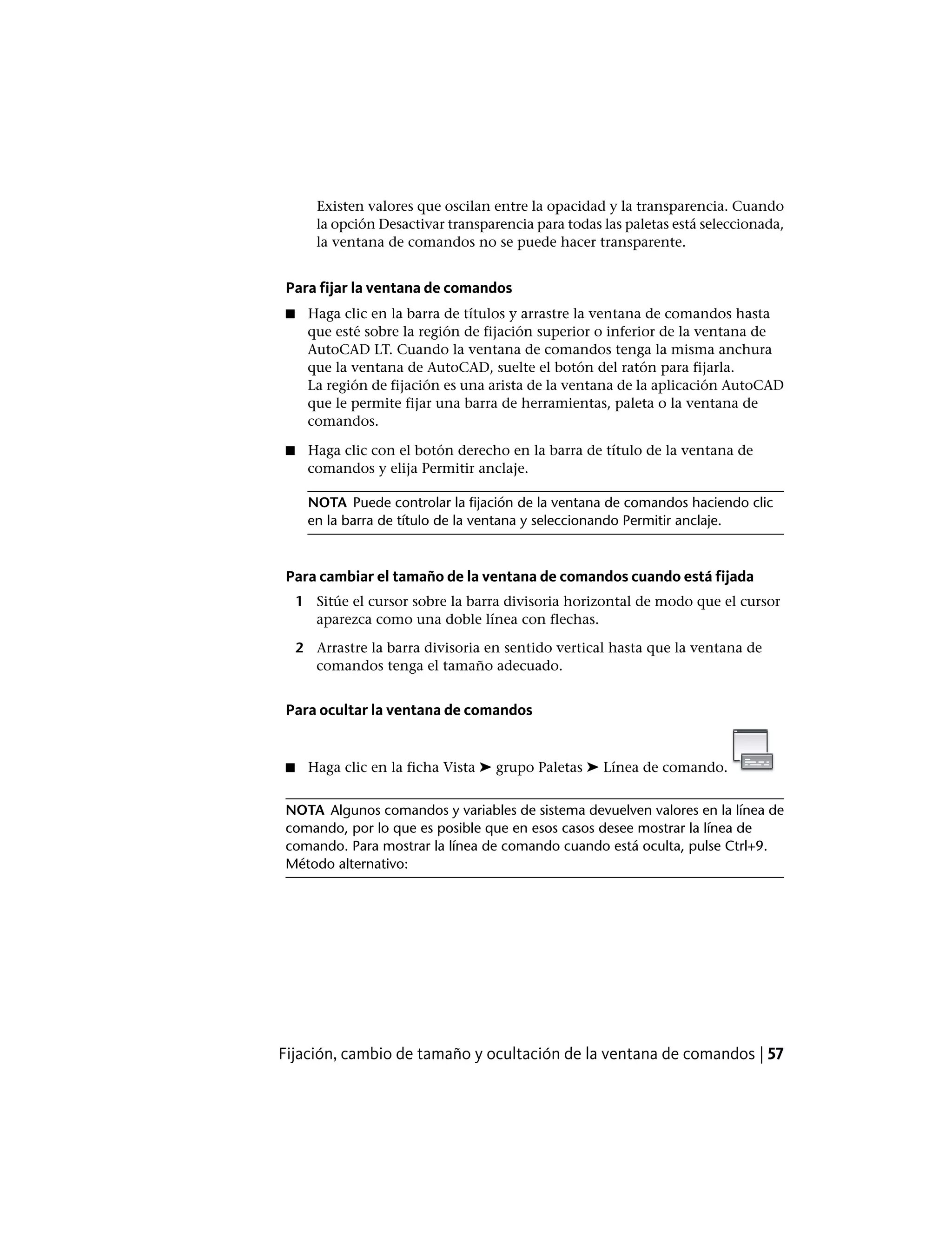Existen valores que oscilan entre la opacidad y la transparencia. Cuando
la opción Desactivar transparencia para todas las paletas está seleccionada,
la ventana de comandos no se puede hacer transparente.
Para fijar la ventana de comandos
■ Haga clic en la barra de títulos y arrastre la ventana de comandos hasta
que esté sobre la región de fijación superior o inferior de la ventana de
AutoCAD LT. Cuando la ventana de comandos tenga la misma anchura
que la ventana de AutoCAD, suelte el botón del ratón para fijarla.
La región de fijación es una arista de la ventana de la aplicación AutoCAD
que le permite fijar una barra de herramientas, paleta o la ventana de
comandos.
■ Haga clic con el botón derecho en la barra de título de la ventana de
comandos y elija Permitir anclaje.
NOTA Puede controlar la fijación de la ventana de comandos haciendo clic
en la barra de título de la ventana y seleccionando Permitir anclaje.
Para cambiar el tamaño de la ventana de comandos cuando está fijada
1 Sitúe el cursor sobre la barra divisoria horizontal de modo que el cursor
aparezca como una doble línea con flechas.
2 Arrastre la barra divisoria en sentido vertical hasta que la ventana de
comandos tenga el tamaño adecuado.
Para ocultar la ventana de comandos
■ Haga clic en la ficha Vista ➤ grupo Paletas ➤ Línea de comando.
NOTA Algunos comandos y variables de sistema devuelven valores en la línea de
comando, por lo que es posible que en esos casos desee mostrar la línea de
comando. Para mostrar la línea de comando cuando está oculta, pulse Ctrl+9.
Método alternativo:
Fijación, cambio de tamaño y ocultación de la ventana de comandos | 57
 